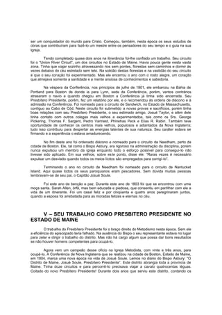 ser um conquistador do mundo para Cristo. Começou, também, nesta época os seus estudos de
obras que contribuíram para fazê-lo um mestre entre os pensadores do seu tempo e o guia na sua
Igreja.
Tendo completado quase dois anos na itinerância foi-lhe confiado um trabalho. Seu circuito
foi o “Union River Circuit”, um dos circuitos no Estado de Maine. Havia pouca gente nesta vasta
zona. Tinha que viajar sozinho atravessando rios sem pontes, florestas sem caminhos e dormir às
vezes debaixo do céu estrelado sem teto. Na solidão destas florestas e na vastidão do seu circuito
é que o seu coração foi experimentado. Mas ele encerrou o ano com o rosto alegre, um coração
que almejava somente a santidade e a mente ansiosa de conhecimentos e sabedoria.
Na véspera da Conferência, nos princípios de julho de 1801, ele embarcou na Bahia de
Portland para Boston de donde ia para Lynn, sede da Conferência, porém, ventos contrários
atrasaram o navio e quando chegou em Boston a Conferência já tinha sido encerrada. Seu
Presbítero Presidente, porém, fez um relatório por ele, e o recomendou às ordens de diácono e à
admissão na Conferência. Foi nomeado para o circuito de Sandwich, no Estado de Massachusetts,
contíguo ao Cabo de Cód. Neste circuito foi submetido a novas provas e sacrifícios, porém tinha
boas relações com seu Presbítero Presidente, o seu estimado amigo, Josué Taylor, e além dele
tinha contato com outros colegas mais velhos e experimentados, tais como os Srs. George
Pickering, Thomas F. Sargent, Pedro Vannest, Phinehas Peck e Elias R. Rabin. Também teve
oportunidade de conhecer os centros mais velhos, populosos e adiantados da Nova Inglaterra;
tudo isso contribuiu para despertar as energias latentes de sua natureza. Seu caráter estava se
firmando e a experiência o estava amadurecendo.
No fim deste ano foi ordenado diácono e nomeado para o circuito de Needham, perto da
cidade de Boston. Ele, tal como o Bispo Asbury, era rigoroso na administração da disciplina, porém
nunca expulsou um membro da igreja enquanto todo o esforço possível para consegui-lo não
tivesse sido aplicado. Em sua velhice, sobre es te ponto, disse ele: “Raras vezes é necessário
expulsar um desviado quando todos os meios lícitos são empregados para corrigi -lo”.
Terminando o ano no circuito de Needham foi nomeado para o circuito de Nantucket
Island. Aqui quase todos os seus paroquianos eram pescadores. Sem dúvida muitas pessoas
lembravam-se de seu pai, o Capitão Josué Soule.
Foi este ano de benção e paz. Durante este ano de 1803 foi que se encontrou com uma
moça santa. Sarah Allen, órfã, mas bem educada e piedosa, que consentiu em partilhar com ele a
vida de um itinerante. Foi um casal feliz e por cinqüenta e quatro anos peregrinaram juntos,
quando a esposa foi arrebatada para as moradas felizes e eternas no céu.

V – SEU TRABALHO COMO PRESBITERO PRESIDENTE NO
ESTADO DE MAINE
O trabalho do Presbítero Presidente foi o braço direito do Metodismo nesta época. Sem ele
a eficiência do episcopado teria falhado. Na ausência do Bispo o seu representante estava no lugar
para zelar e dirigir o trabalho do distrito. Mas não há cargo algum que possa dar bons resultados
se não houver homens competentes para ocupá-lo.
Agora vem um campeão desse ofício na Igreja Metodista, com vinte e três anos, para
ocupá-lo. A Conferência de Nova Inglaterra que se realizou na cidade de Boston, Estado de Maine,
em 1804, marca uma nova época na vida de Josué Soule. Lemos no diário do Bispo Asbury: “O
Distrito de Maine, Josué Soule, Presbítero Presidente”. Este distrito abrangia toda a província de
Maine. Tinha doze circuitos e para percorrê -lo precisava viajar a cavalo quatrocentas léguas.
Coitado do novo Presbítero Presidente! Durante dois anos que serviu este distrito, contando os

 