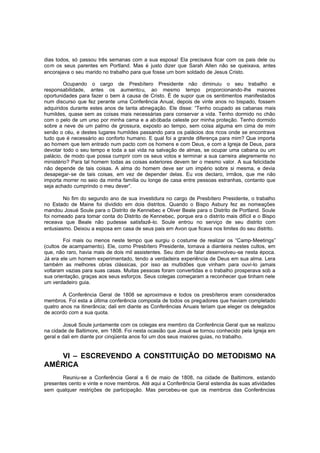dias todos, só passou três semanas com a sua esposa! Ela precisava ficar com os pais dele ou
com os seus parentes em Portland. Mas é justo dizer que Sarah Allen não se queixava, antes
encorajava o seu marido no trabalho para que fosse um bom soldado de Jesus Cristo.
Ocupando o cargo de Presbítero Presidente não diminuiu o seu trabalho e
responsabilidade, antes os aumento u, ao mesmo tempo proporcionando-lhe maiores
oportunidades para fazer o bem à causa de Cristo. É de supor que os sentimentos manifestados
num discurso que fez perante uma Conferência Anual, depois de vinte anos no bispado, fossem
adquiridos durante estes anos de tanta abnegação. Ele disse: “Tenho ocupado as cabanas mais
humildes, quase sem as coisas mais necessárias para conservar a vida. Tenho dormido no chão
com o pelo de um urso por minha cama e a ab óbada celeste por minha proteção. Tenho dormido
sobre a neve de um palmo de grossura, exposto ao tempo, sem coisa alguma em cima de mim
senão o céu, e destes lugares humildes passando para os palácios dos ricos onde se encontrava
tudo que é necessário ao conforto humano. E qual foi a grande diferença para mim? Que importa
ao homem que tem entrado num pacto com os homens e com Deus, e com a Igreja de Deus, para
devotar todo o seu tempo e toda a sai vida na salvação de almas, se ocupar uma cabana ou um
palácio, de modo que possa cumprir com os seus votos e terminar a sua carreira alegremente no
ministério? Para tal homem todas as coisas exteriores devem ter o mesmo valor. A sua felicidade
não depende de tais coisas. A alma do homem deve ser um império sobre si mesma, e devia
desapegar-se de tais coisas, em vez de depender delas. Eu vos declaro, irmãos, que me não
importa morrer no seio da minha família ou longe de casa entre pessoas estranhas, contanto que
seja achado cumprindo o meu dever”.
No fim do segundo ano de sua investidura no cargo de Presbítero Presidente, o trabalho
no Estado de Maine foi dividido em dois distritos. Quando o Bispo Asbury fez as nomeações
mandou Josué Soule para o Distrito de Kennebec e Oliver Beale para o Distrito de Portland. Soule
foi nomeado para tomar conta do Distrito de Kennebec, porque era o distrito mais difícil e o Bispo
receava que Beale não pudesse satisfazê-lo. Soule entrou no serviço de seu distrito com
entusiasmo. Deixou a esposa em casa de seus pais em Avon que ficava nos limites do seu distrito.
Foi mais ou menos neste tempo que surgiu o costume de realizar os “Camp-Meetings”
(cultos de acampamento). Ele, como Presbítero Presidente, tomava a dianteira nestes cultos, em
que, não raro, havia mais de dois mil assistentes. Seu dom de falar desenvolveu -se nesta época.
Já era ele um homem experimentado, tendo a verdadeira experiência de Deus em sua alma. Lera
também as melhores obras clássicas, por isso as multidões que vinham para ouvi-lo jamais
voltaram vazias para suas casas. Muitas pessoas foram convertidas e o trabalho prosperava sob a
sua orientação, graças aos seus esforços. Seus colegas começaram a reconhecer que tinham nele
um verdadeiro guia.
A Conferência Geral de 1808 se aproximava e todos os presbíteros eram considerados
membros. Foi esta a última conferência composta de todos os pregadores que haviam completado
quatro anos na itinerância; dali em diante as Conferências Anuais teriam que eleger os delegados
de acordo com a sua quota.
Josué Soule juntamente com os colegas era membro da Conferência Geral que se realizou
na cidade de Baltimore, em 1808. Foi nesta ocasião que Josué se tornou conhecido pela Igreja em
geral e dali em diante por cinqüenta anos foi um dos seus maiores guias, no trabalho.

VI – ESCREVENDO A CONSTITUIÇÃO DO METODISMO NA
AMÉRICA
Reuniu-se a Conferência Geral a 6 de maio de 1808, na cidade de Baltimore, estando
presentes cento e vinte e nove membros. Até aqui a Conferência Geral estendia às suas atividades
sem qualquer restrições de participação. Mas percebeu-se que os membros das Conferências

 