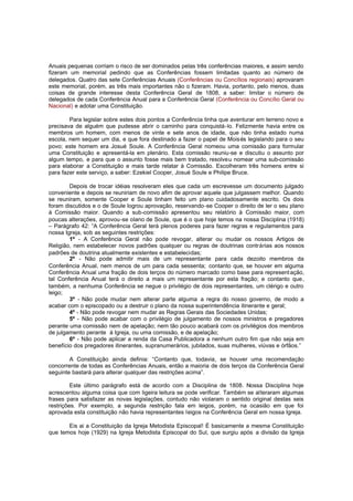 Anuais pequenas corriam o risco de ser dominados pelas três conferências maiores, e assim sendo
fizeram um memorial pedindo que as Conferências fossem limitadas quanto ao número de
delegados. Quatro das sete Conferências Anuais (Conferências ou Concílios regionais) aprovaram
este memorial, porém, as três mais importantes não o fizeram. Havia, portanto, pelo menos, duas
coisas de grande interesse desta Conferência Geral de 1808, a saber: limitar o número de
delegados de cada Conferência Anual para a Conferência Geral (Conferência ou Concílio Geral ou
Nacional) e adotar uma Constituição.
Para legislar sobre estes dois pontos a Conferência tinha que aventurar em terreno novo e
precisava de alguém que pudesse abrir o caminho para conquistá-lo. Felizmente havia entre os
membros um homem, com menos de vinte e sete anos de idade, que não tinha estado numa
escola, nem sequer um dia, e que fora destinado a fazer o papel de Mois és legislando para o seu
povo; este homem era Josué Soule. A Conferência Geral nomeou uma comissão para formular
uma Constituição e apresentá-la em plenário. Esta comissão reuniu-se e discutiu o assunto por
algum tempo, e para que o assunto fosse mais bem tratado, resolveu nomear uma sub-comissão
para elaborar a Constituição e mais tarde relatar à Comissão. Escolheram três homens entre si
para fazer este serviço, a saber: Ezekiel Cooper, Josué Soule e Philipe Bruce.
Depois de trocar idéias resolveram eles que cada um escrevesse um documento julgado
conveniente e depois se reuniriam de novo afim de aprovar aquele que julgassem melhor. Quando
se reuniram, somente Cooper e Soule tinham feito um plano cuidadosamente escrito. Os dois
foram discutidos e o de Soule logrou aprovação, reservando -se Cooper o direito de ler o seu plano
à Comissão maior. Quando a sub-comissão apresentou seu relatório à Comissão maior, com
poucas alterações, aprovou-se olano de Soule, que é o que hoje temos na nossa Disciplina (1918)
– Parágrafo 42: “A Conferência Geral terá plenos poderes para fazer regras e regulamentos para
nossa Igreja, sob as seguintes restrições:
1º - A Conferência Geral não pode revogar, alterar ou mudar os nossos Artigos de
Religião, nem estabelecer novos padrões qualquer ou regras de doutrinas contrárias aos nossos
padrões de doutrina atualmente existentes e estabelecidas;
2º - Não pode admitir mais de um representante para cada dezoito membros da
Conferência Anual, nem menos de um para cada sessenta; contanto que, se houver em alguma
Conferência Anual uma fração de dois terços do número marcado como base para represent ação,
tal Conferência Anual terá o direito a mais um representante por esta fração; e contanto que,
também, a nenhuma Conferência se negue o privilégio de dois representantes, um clérigo e outro
leigo;
3º - Não pode mudar nem alterar parte alguma a regra do nosso governo, de modo a
acabar com o episcopado ou a destruir o plano da nossa superintendência itinerante e geral;
4º - Não pode revogar nem mudar as Regras Gerais das Sociedades Unidas;
5º - Não pode acabar com o privilégio de julgamento de nossos ministros e pregadores
perante uma comissão nem de apelação; nem tão pouco acabará com os privilégios dos membros
de julgamento perante à Igreja, ou uma comissão, e de apelação;
6º - Não pode aplicar a renda da Casa Publicadora a nenhum outro fim que não seja em
benefício dos pregadores itinerantes, supranumerários, jubilados, suas mulheres, viúvas e órfãos.”
A Constituição ainda definia: “Contanto que, todavia, se houver uma recomendação
concorrente de todas as Conferências Anuais, então a maioria de dois terços da Conferência Geral
seguinte bastará para alterar qualquer das restrições acima”.
Este último parágrafo está de acordo com a Disciplina de 1808. Nossa Disciplina hoje
acrescentou alguma coisa que com ligeira leitura se pode verificar. Também se alteraram algumas
frases para satisfazer as novas legislações, contudo não violaram o sentido original destas seis
restrições. Por exemplo, a segunda restrição fala em leigos, porém, na ocasião em que foi
aprovada esta constituição não havia representantes leigos na Conferência Geral em nossa Igreja.
Eis ai a Constituição da Igreja Metodista Episcopal! É basicamente a mesma Constituição
que temos hoje (1929) na Igreja Metodista Episcopal do Sul, que surgiu após a divisão da Igreja

 