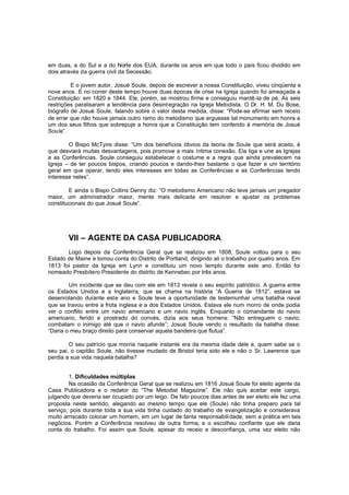 em duas, a do Sul e a do Norte dos EUA, durante os anos em que todo o país ficou dividido em
dois através da guerra civil da Secessão.
E o jovem autor, Josué Soule, depois de escrever a nossa Constituição, viveu cinqüenta e
nove anos. E no correr deste tempo houve duas épocas de crise na Igreja quando foi ameaçada a
Constituição: em 1820 e 1844. Ele, porém, se mostrou firme e conseguiu mantê-la de pé. As seis
restrições paralisaram a tendência para desint egração na Igreja Metodista. O Dr. H. M. Du Bose,
biógrafo de Josué Soule, falando sobre o valor desta medida, disse: “Pode-se afirmar sem receio
de errar que não houve jamais outro ramo do metodismo que erguesse tal monumento em honra a
um dos seus filhos que sobrepuje a honra que a Constituição tem conferido à memória de Josué
Soule”.
O Bispo McTyire disse: “Um dos benefícios óbvios da teoria de Soule que será aceito, é
que desviará muitas desvantagens, pois promove a mais íntima conexão. Ela liga e une as Igrejas
e as Conferências. Soule conseguiu estabelecer o costume e a regra que ainda prevalecem na
Igreja – de ter poucos bispos, criando poucos e dando-lhes bastante o que fazer e um território
geral em que operar, tendo eles interesses em todas as Conferências e as Conferências tendo
interesse neles”.
E ainda o Bispo Collins Denny diz: “O metodismo Americano não teve jamais um pregador
maior, um administrador maior, mente mais delicada em resolver e ajustar os problemas
constitucionais do que Josué Soule”.

VII – AGENTE DA CASA PUBLICADORA
Logo depois da Conferência Geral que se realizou em 1808, Soule voltou para o seu
Estado de Maine e tomou conta do Distrito de Portland, dirigindo ali o trabalho por quatro anos. Em
1813 foi pastor da Igreja em Lynn e constituiu um novo templo durante este ano. Então foi
nomeado Presbítero Presidente do distrito de Kennebec por três anos.
Um incidente que se deu com ele em 1813 revela o seu espírito patriótico. A guerra entre
os Estados Unidos e a Inglaterra, que se chama na história “A Guerra de 1812”, estava se
desenrolando durante este ano e Soule teve a oportunidade de testemunhar uma batalha naval
que se travou entre a frota inglesa e a dos Estados Unidos. Estava ele num morro de onde podia
ver o conflito entre um navio americano e um navio inglês. Enquanto o comandante do navio
americano, ferido e prostrado do convés, dizia aos seus homens: “Não entreguem o navio;
combatam o inimigo até que o navio afunde”; Josué Soule vendo o resultado da batalha disse:
“Daria o meu braço direito para conservar aquela bandeira que flutua”.
O seu patrício que morria naquele instante era da mesma idade dele e, quem sabe se o
seu pai, o capitão Soule, não tivesse mudado de Bristol teria sido ele e não o Sr. Lawrence que
perdia a sua vida naquela batalha?
1. Dificuldades múltiplas
Na ocasião da Conferência Geral que se realizou em 1816 Josué Soule foi eleito agente da
Casa Publicadora e o redator do “The Metodist Magazine”. Ele não quis aceitar este cargo,
julgando que deveria ser ocupado por um leigo. De fato poucos dias antes de ser eleito ele fez uma
proposta neste sentido, alegando ao mesmo tempo que ele (Soule) não tinha preparo para tal
serviço, pois durante toda a sua vida tinha cuidado do trabalho de evangelização e considerava
muito arriscado colocar um homem, em um lugar de tanta responsabili dade, sem a prática em tais
negócios. Porém a Conferência resolveu de outra forma, e o escolheu confiante que ele daria
conta do trabalho. Foi assim que Soule, apesar do receio e desconfiança, uma vez eleito não

 