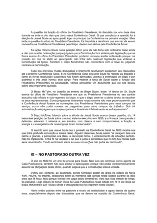A questão da função do ofício do Presbítero Presidente, foi discutida por uns doze dias
durante os vinte e oito dias que durou essa Conferência Geral. O que complicou a questão foi a
eleição de Josué Soule ao episcopado logo no princípio da Conferência na primeira votação. Mais
tarde a questão do ofício do Presbítero Presidente, foi discutida e decidiram que em vez de serem
nomeados os Presbíteros Presidentes pelo Bispo, deviam ser eleitos pela Conferência Anual.
Tal ação colocou Soule numa posição difícil, pois ele não tinha sido ordenado bispo ainda
e não quis aceitar ordenação porque julgava que a Constituição fora violada pela legislação que se
fizera acerca do ofício do Presbítero Presidente; portanto, recusou aceitar ordenação porque, na
ocasião em que foi eleito ao episcopado, não tinha feito qualquer legislação que violasse a
Constituição da Igreja. Também o bispo Mckendree não concordava com a nova lei, julgando
contraria a Constituição.
Tudo isto provocou muitas discussões e finalmente resolveram suspender tais resoluções
até a próxima Conferência Geral. E na Conferência Geral seguinte Soule foi reeleito ao bispado e
como as novas resoluções suspensas não foram aprovadas, aceitou a ordenação de bispo e por
quarenta e três anos honrou este cargo. Para mostrar a idéia de Soule sobre a função dos
Presbíteros Presidentes no episcopado, vamos considerar um documento que ele nos deixou
sobre esta importante questão.
O Bispo McTyire, na ocasião do enterro do Bispo Soule, disse: “A teoria do Sr. Soule
acerca do ofício de Presbítero Presidente era que os Presbíteros Presidentes no seu carát er
executivo são oficiais e vice-regentes do bispo, e que o bispo deve ter o pleno direito de escolher
os seus representantes. Como pregadores itinerantes nosso sistema não mais poderia permitir que
a Conferência Anual fizesse as nomeações dos Presbíteros Presidentes para seus campos de
serviço, como não podia nomear os pregadores para seus campos de trabalho. Sob tal
administração ele julgava que o episcopado e a itinerância infalivelmente se enfraqueceriam”.
O Bispo McTyire, falando sobre a atitude de Josué Soule acerca dessa questão, diz: “A
inexorável posição de Soule sobre o nosso sistema executivo em 1820, e a firmeza com que ele o
defendeu salvaram o sistema e, em salvá-lo, com clareza e sem compromissos, a função, a
energia e o evangelismo da nossa Igreja foram conservados”.
O espírito com que Josué Soule fez o protesto na Conferência Geral de 1820 mostra-nos
que tinha profunda convicção e inteira razão. Alguém descreve Soule assim: “A coragem dele era
calma e grande, a percepção era clara, a convicção firme, o conhecimento da situação perfeito.
Não foi impaciente. Tinha fé na verdade e no que é justo e acreditava que no fim das contas tudo
seria reivindicado. Tendo se firmado sobre as suas convicções não podia ser demovido”.

IX – NO PASTORADO OUTRA VEZ
O ano de 1820 foi um ano de provas para Soule. Não quis ele continuar como agente da
Casa Publicadora; também não quis aceitar o episcopado, porque não podia conscienciosamente
assumir as obrigações deste ofício, quando julgava que a Constituição estava violada.
Voltou ele, portanto, ao pastorado, sendo nomeado pastor da igreja na cidade de Nova
York. Houve, no entanto, desacordo entre os membros das Igrejas nesta cidade durante os dois
anos que lá ficou. Não porque tivesse ele culpa pelas dimensões, visto que elas vieram de longe,
do passado. Logo depois de tomar conta da Casa Publicadora nesta cidade em 1816 ele disse ao
Bispo McKendree que “coisas sérias e desagradáveis nos esperam nesta cidade”.
Havia então queixas entre os pastores e sinais de deslealdade e agora depois de quatro
anos, especialmente depois das discussões que se deram na ocasião da Conferência Geral,

 