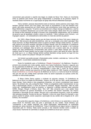concorreram para prevenir o espírito dos leigos na cidade de Nova York. Havia um movimento
entre os pastores para formar uma igreja independente e composta só de pessoas negras. O
resultado deste movimento foi a organização da Igreja Sião Africana Metodista Episcopal.
Havia, também, pessoas descontente s entre os brancos, tantos pastores como leigos. Eles
também queriam formar uma nova igreja, mas Soule os aconselhava a que não fizessem isso;
porém não podia persuadi-los por muito tempo, pois encontramos numa carta que escreveu ao
Bispo McKendree o seguinte: “O senhor se encontrará com o Bispo George em Baltimore, e ele lhe
contará os resultados desastrosos que se têm dado nesta estação. Basta dizer-lhe que centenas
de crentes se têm separado da Igreja e formado uma congregação independente, sob um sistema
de governo que dá igualdade e poder a todos os membros – tanto mulheres como homens – em
linguagem popular – um eclesiasticismo democrático no mais lato sentido da palavra”.
Em 1822 o Bispo George queria que ele fosse removido de Nova York para a Igreja em
Baltimore. Não procurou ele esta transferência, visto ser a nomeação uma ordem episcopal. Mas
Soule escreveu ao Bispo McKendree sobre os planos do Bispo George nestes termos: “O senhor
está ciente de que tenho recebido instruções do Bispo George, para ser transferido à Conferência
de Baltimore na próxima sessão. Não há uma nomeação que mais me agrade, e tal mudança
contemplo com satisfação. Mas se tenho me comunicado com o senhor sobre isto, de antemão
desejo que seja perfeitamente compreendido pelo senhor e pelo Bispo George que não faço
qualquer parte do nosso trabalho que se julgar conveniente e para o bem geral da causa. Digo isto
de modo que o sr. e o Bispo George tenham perfeita liberdade comigo quanto ao lugar do meu
futuro serviço, apesar de qualquer instrução em contrário”.
Um homem que podia excusar o Episcopado podia, também, submeter-se, “como um filho
no Evangelho”, à autoridade estabelecida da Igreja.
Soule foi transferido para a Conferência (“Região Eclesiástica” ) de Baltimore. Durante o
primeiro ano procedia com muita cautela, sendo novo nesta Conferência. Durante o segundo ano
de seu pastorado em Baltimore, o Sr. John Emory, o autor das “Resoluções Suspensas”, escreveu
um folheto queixando-se de diversas irregularidades e entre elas o nome de Soule estava
envolvido, devido a atitude que assumira em face desta medida em 1820. Quando a Conferência
Anual (Conferência ou Concílio Regional) de Baltimore se reuniu e o nome de Soule foi chamado,
não quis ele que seu caráter fosse aprovado antes de serem explicadas as queixas contra ele,
contidas no mencionado panfleto.
O Bispo Collins Denny explica o incidente da seguinte maneira: “A Conferência de
Baltimore se reuniu na cidade de Winchester, Virginia, em 8 de abril de 1824, sendo presidente o
bispo George. Havia oitenta e dois pregadores presentes, um número considerável para aquela
época. No primeiro dia, sob a pergunta doze: “Todos os pregadores estão irrepreensíveis na sua
vida e administração oficial?” o nome de Soule foi chamado. Alguém respondeu: “Não há nada
contra ele”. Imediatamente Soule se levantou, e, erguendo o panfleto assinado pelos senhores
Griffith, Morgan, Waugh e Embory, disse: “Sim, há!”. Não consentia que o seu caráter fosse
aprovado enquanto as queixas levantadas no tal panfleto não fossem resolvidas. Ele mesmo
suspendeu a aprovação de seu caráter. Recusou que o aprovassem enquanto o autor do panfleto
não estivesse presente. Consta da Ata que “Quando o nome de Josué Soule foi chamado, a seu
próprio pedido foi adiado, sendo suspensa a aprovação de seu caráter até a chegada do Sr. John
Embory, seu acusador”.
Na quinta-feira seguinte chegou à Conferência o John Embory e na sexta-feira o nome de
Josué Soule foi chamado outra vez para a aprovação do seu caráter. Soule declarou que
“considerava o seu caráter implicado nas várias publicações, especialmente na publicação
assinada por vários membros da Conferência”. Falou à Conferência por algum tempo, e depois foi
respondido pelo Sr. Embory. Nada sendo provado e não restando dúvidas sobre o caráter de
Josué Soule, finalmente foi submetido à votação da Conferência Anual que o aprovou.

 