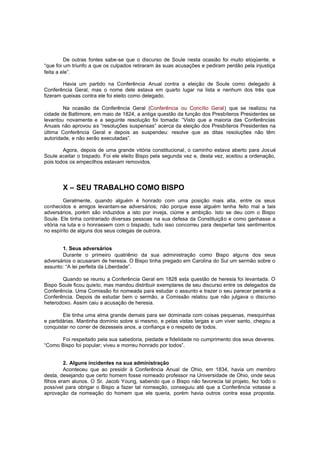 De outras fontes sabe-se que o discurso de Soule nesta ocasião foi muito eloqüente, e
“que foi um triunfo a que os culpados retiraram às suas acusações e pediram perdão pela injustiça
feita a ele”.
Havia um partido na Conferência Anual contra a eleição de Soule como delegado à
Conferência Geral, mas o nome dele estava em quarto lugar na lista e nenhum dos três que
fizeram queixas contra ele foi eleito como delegado.
Na ocasião da Conferência Geral (Conferência ou Concílio Geral) que se realizou na
cidade de Baltimore, em maio de 1824, a antiga questão da função dos Presbíteros Presidentes se
levantou novamente e a seguinte resolução foi tomada: “Visto que a maioria das Conferências
Anuais não aprovou as “resoluções suspensas” acerca da eleição dos Presbíteros Presidentes na
última Conferência Geral e depois as suspendeu: resolve que as ditas resoluções não têm
autoridade, e não serão executadas”.
Agora, depois de uma grande vitória constitucional, o caminho estava aberto para Josué
Soule aceitar o bispado. Foi ele eleito Bispo pela segunda vez e, desta vez, aceitou a ordenação,
pois todos os empecilhos estavam removidos.

X – SEU TRABALHO COMO BISPO
Geralmente, quando alguém é honrado com uma posição mais alta, entre os seus
conhecidos e amigos levantam-se adversários; não porque esse alguém tenha feito mal a tais
adversários, porém são induzidos a isto por inveja, ciúme e ambição. Isto se deu com o Bispo
Soule. Ele tinha contrariado diversas pessoas na sua defesa da Constituição e como ganhasse a
vitória na luta e o honrassem com o bispado, tudo isso concorreu para despertar tais sentimentos
no espírito de alguns dos seus colegas de outrora.
1. Seus adversários
Durante o primeiro quatriênio da sua administração como Bispo alguns dos seus
adversários o acusaram de heresia. O Bispo tinha pregado em Carolina do Sul um sermão sobre o
assunto: “A lei perfeita da Liberdade”.
Quando se reuniu a Conferência Geral em 1828 esta questão de heresia foi levantada. O
Bispo Soule ficou quieto, mas mandou distribuir exemplares de seu discurso entre os delegados da
Conferência. Uma Comissão foi nomeada para estudar o assunto e trazer o seu parecer perante a
Conferência. Depois de estudar bem o sermão, a Comissão relatou que não julgava o discurso
heterodoxo. Assim caiu a acusação de heresia.
Ele tinha uma alma grande demais para ser dominada com coisas pequenas, mesquinhas
e partidárias. Mantinha domínio sobre si mesmo, e pelas vistas largas e um viver santo, chegou a
conquistar no correr de dezesseis anos, a confiança e o respeito de todos.
Foi respeitado pela sua sabedoria, piedade e fidelidade no cumprimento dos seus deveres.
“Como Bispo foi popular; viveu e morreu honrado por todos”.
2. Alguns incidentes na sua administração
Aconteceu que ao presidir à Conferência Anual de Ohio, em 1834, havia um membro
desta, desejando que certo homem fosse nomeado professor na Universidade de Ohio, onde seus
filhos eram alunos. O Sr. Jacob Young, sabendo que o Bispo não favorecia tal projeto, fez todo o
possível para obrigar o Bispo a fazer tal nomeação, conseguiu até que a Conferência votasse a
aprovação da nomeação do homem que ele queria, porém havia outros contra essa proposta.

 