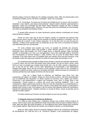 Quando chegou a hora de o Bispo por em votação a proposta, disse: “Não me importa saber como
os senhores votarão, pois eu não farei a nomeação”. Assim caiu a proposta.
O Sr. Young disse: “Eu tenho que me retirar da Conferência por um pouco, afim de andar e
desabafar o meu espírito, pois estava muito alterado”. Quando estava andando vagarosamente e
pensando. Sobre sua conclusão ele fala:”Papa! Papa! Reconheci naquele dia que os Bispos
Metodistas tinham bastante poder. Parecia a mim que este poder era semelhante ao veto colocado
nas mãos do presidente dos Estados Unidos”.
É sempre difícil escrever as coisas claramente quando estamos contrariados em nossos
próprios planos e desejos.
Houve um outro caso que se deu em Virginia, quando um itinerante que possuía mais
gênio que bom senso, acusou o Bispo de ter mostrado um espírito partidário e o ameaçou “com um
artigo contra ele no jornal”. A isto o Bispo respondeu: “E eu não farei nem um risco de pena em
resposta”. O Bispo Soule decidia todos os problemas da sua vida como se estivesse de esperar
uma eternidade para sua reivindicação.
Foi muito criticado pela posição que tomou na questão da abolição dos escravos.
Conservou-se a Disciplina sobre esta questão e assim fazendo ganhou a crítica do partido
extremista sobre esta questão. Em 1816 a Igreja tomou a seguinte posição nesta importante
questão: “A escravidão é um mal, é um mal gigantesco; mas é uma instituição política, encerrada
nas Constituições de diversos Estados; e está, portanto, fora do poder da Igreja alterar essas
condições. É de nosso dever levar o Evangelho tanto aos mestres como aos seus escravos, e dar
tal direção e fazer tais regras que indiquem os limites do nosso poder para extinguir o mal”.
Foi justamente esta a posição do Bispo Soule quando o assunto era discutido calmamente;
e, quando vieram dias de fortes discussões sobre esta questão, ele não se deixou vacilar, antes
firmou-se mais na posição que a Igreja tinha tomado até o ano de 1844, quando a separação se
deu. O que ele era em 1808 o foi em 1844, baseando-se na Constituição e nas deliberações
tomadas pela Igreja. Como ele era do Norte e tinha passado muitos anos no Sul, conquistou a
confiança e respeito de todos, estava em condições de prestar valiosos serviços em reconciliar os
diversos partidos das duas seções (do Norte e do Sul) do país.
Uma vez o Bispo Soule ia embarcar em Baltimore para Nova York. Seu
companheiro de viagem, um Quaker, chegou ao navio primeiro e entrou, mas ficou escandalizado
com as blasfêmias dos tripulantes. Ia saindo quando se encontrou com o Bispo que entrava.
Contou-lhe o que testemunhara e sugeriu que tomassem outro navio. O Bispo disse a seu
companheiro: “Venha comigo e o senhor não ouvirá mais nenhuma blasfêmia”. Com o seu
companheiro o Bispo andava pelo convés do navio no meio dos tripulantes e os cumprimentava e,
quando se encontrou com o capitão do navio o saudou e mais alguns dos oficiais; e continuaram a
passear pelo convés e usar a sua cabine e não se ouviam mais palavras torpes dos marinheiros.
Quando iam desembarcando, o Quaker cochichou no ouvido de Soule: “Josué, eu percebo que os
espíritos te estão sujeitos”.
Foi desta maneira que Francisco de Assis pregava ao povo de sua cidade.
3. Delegado fraternal às Conferências Britânicas
Foi a idéia de João Wesley que o metodismo tivesse uma unidade contínua através do
mundo. Havia muitos outros que partilhavam desta mesma idéia entre os quais os Bispos Asbury e
Coke. Mas esta idéia não podia prevalecer; as circunstâncias eram fortes demais para conservar
uma unidade orgânica. Mas sempre tem havido uma unidade de espírito e o de fraternidade.
Antes de 1840 o Bispo Soule foi nomeado delegado fraternal às Conferências Metodistas
da Grã-Bretanha. Em 1842 ele com o Sr. Thomas B. Sargent, o seu companheiro de viagem,

 