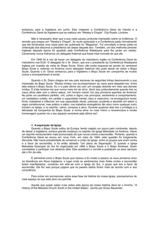 embarcou para a Inglaterra em junho. Eles visitaram a Conferênci a Geral da Irlanda e a
Conferência Geral da Inglaterra que se realizou em “Wesley’s Chapel”, City Roads, Londres.
Não é necessário dizer que a sua visita causou profunda impressão sobre os britânicos. O
sermão que pregou em “Wesley’s Chapel”, foi muito apreciado e a Conferência pediu formalmente
que ele fornecesse uma cópia para ser publicada no “Magazine”. Foi convidado a tomar parte na
ordenação dos diáconos e presbíteros da classe daquele ano. Também, um dos melhores pintores
ingleses daquela época foi ajustado pela Conferência Wesleyana para lhe pintar um retrato.
Certamente nunca tivéramos um delegado fraternal que fosse mais honrado do que ele.
Em 1848 foi a vez de haver um delegado do metodismo inglês na Conferência Geral do
metodismo nos EUA. O delegado foi o Sr. Dixon, que era o presidente da Conferência Wesleyana
inglesa por ocasião da visita do Bispo Soule. Dixon não podia esquecer-se jamais do venerável
Bispo Soule e, estando na América como delegado fraternal não pode deixar de visitar o Bispo
Soule. Quando o dr. Dixon embarcou para a Inglaterra o Bispo Soule em companhia de muitos
outros o acompanharam a bordo.
Quando o Sr. Dixon chegou em seu país escreveu às seguintes linhas descrevendo a sua
impressão do Bispo Soule: “Muitos irmãos nos ac ompanharam ao navio para despedir-nos. Entre
eles estava o Bispo Soule. Eu o vi pela última vez com um coração dolorido em meio aos demais
irmãos. É triste lembrar-me que nunca mais hei de vê-lo. Senti isso profundamente quando tirei os
meus olhos dele com o último adeus. Um homem nobre! Um dos primeiros espíritos da América!
No porte um cavalheiro perfeito, viril, cortez e digno; nos princípios, sentimento e comportamento,
um verdadeiro cristão; em caráter e capacidade mental, claro e masculino; na enverga dura moral,
firme, inabalável e inflexível; em sua capacidade oficial, judicioso, prudente e decidido em aderir a
regra constitucional, mas prático e sábio; nos trabalhos evangélicos tão ativo como qualquer outro
homem na Igreja; e no espírito, calmo, corajoso e ativo. Durante quatorze dias tive o privilégio e a
felicidade da companhia do Bispo Soule, e minha alma no mais íntimo o reverenciava e rendia
homenagem quando via o seu aspecto venerável pela última vez”.

4. A separação da Igreja
Quando o Bispo Soule voltou da Europa, tendo viajado um pouco pelo continente, depois
de deixar a Inglaterra, achava grande mudança no espírito da Igreja Metodista na América. Havia
um espírito revolucionário mais pronunciado do que nunca contra a escravidão. Portanto, quando a
Conferência Geral se reuniu em nova York, em maio de 1844, esta questão foi longamente
discutida. Não havia possibilidade de conservar a união da Igreja , entre os grupos que eram contra
e a favor da escravidão, e foi então adotado “Um plano de Separação”. E quando a Igreja
Metodista Episcopal do Sul foi organizada em 1846 o Bispo Soule e o Bispo Andrews, foram
convidados a participar nos destinos dela. Eles aceitaram o convite e prestaram os seus serviços
até o fim da vida.
É admirável como o Bispo Soule que nasceu e foi criado e passou os seus primeiros anos
na itinerância em Nova Inglaterra, o lugar onde os sentimentos mais fortes contra a escravidão
foram manifestados, consentiu em aliar-se com a Igreja do Sul, o grupo que era a favor da
escravidão. Ele fez isso porque julgava que os passos dados foram mais de acordo com a sua
consciência.
Para entrar em pormenores sobre essa fase da história da nossa Igreja, precisaríamos de
mais espaço do que esta obra nos permite.
Aquele que quiser saber mais sobre esta época da nossa história deve ler o livrinho, “A
History of the Metodist Church South in the United States”, escrito por Gross Alexander.

 