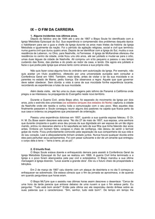 IX – O FIM DA CARREIRA
1. Alguns incidentes nos últimos anos.
Depois do fatídico ano de 1844 até o ano de 1867 o Bispo Soule foi identificado com a
Igreja Metodista Episcopal do Sul. Sua experiência e compreensão dos problemas daquela época
o habilitaram para ser o guia e chefe da Igreja dura nte os anos mais tristes da história da Igreja
Metodista e igualmente da nação. Foi o período da agitação religiosa, social e civil que terminou
numa guerra civil que durou quatro anos. Depois de se identificar com a Igreja do Sul, mudou a sua
residência de Lebenon, no Ohio, para Nashville, noTennesse. A Igreja de McKendree ofereceu-lhe
residência no centro da cidade, onde ficou uns oito anos, até ser jubilado e mudar-se para o sítio,
umas duas léguas da cidade de Nashville. Ali comprou um sí tio pequeno e passou o seu tempo
cuidando das flores, das plantas e do prado ao redor da casa, e lendo. Ele agora era jubilado e
fazia o que podia pela Igreja que amava tanto como amava a sua própria vida.
Não quis fazer coisa alguma fora do ordinário sem autorização da Igreja. Por exemplo, não
quis aceitar um título acadêmico, oferecido por uma universidade européia sem consultar a
Conferência Geral em 1844. Também, mais tarde, antes de visitar o lar da sua mocidade e os
parentes no estado de Maine, pediu licença. Ele observava a regra: Aquele que quer governar
deve saber obedecer. Sem dúvida a vista à cena de sua mocidade foi-lhe experiência tocante,
recordando as experiências e lutas da sua mocidade.
Além desta visita, ele fez uma ou duas viagens pelo isthmo de Panamá à Califórnia onde
pregou e se interessou na propaganda do Evangelho neste novo território.
Durante a Guerra Civil, ainda Bispo ativo, foi separado do movimento da Igreja por dois
anos, pois o exército dos unionistas (os soldados ianques dos estados do Norte) capturou a cidade
da Nashville onde ele residia e cortou toda a comunicação com o seu povo. Mas aqueles dias
finalmente passaram e Soule conseguiu reunir alguns dos pastores na capela que ficava perto da
sua casa e ordenou os pregadores que precisavam de ordenação.
Passou uma experiência dolorosa em 1857, quando a sua querida esposa faleceu. O Dr.
H. M. Du Bose assim descreve esta cena: “No dia 27 de maio de 1857, sua esposa, uma senhora
que durante cinqüenta e quatro anos deu provas da sua dignidade em ser esposa de um tão digno
marido, entrou no descanso eterno e foi sepultada ao lado de sua filha que tinha falecido dez anos
antes. Embora um homem forte, corajoso e cheio de confiança, não deixou de sentir o terrível
golpe da morte. Ficou profundamente comovido pela separação da sua companheira da sua vida e
do seu coração. Leal e afeiçoadamente tinham andado juntos. Nunca houve qualquer dúvida entre
eles para perturbar seus pensamentos. Foi com pesar sufocante e dor de um amante que entregou
o corpo dela à terra – “terra à terra, pó ao pó”.
2. O triunfo final.
O Bispo Soule estava doente e enfraquecido demais para assistir à Conferência Geral da
Igreja Metodista Episcopal do Sul que se realizou em 1866. A guerra Civil tinha terminado e a
Igreja e o povo foram abençoados pela paz civil e eclesiástica. O Bispo mandou a sua última
mensagem à Igreja dizendo: “Levai avante a grande obra”. Ele viu o futuro cheio de prosperidade e
bênçãos.
Em 2 de março de 1867 caiu doente com um ataque de desinteria e no dia 5 começou a
enfraquecer-se sobremodo. Ele estava cônscio que o fim da jornada se aproximava, e de quando
em quando perguntava que horas eram.
O Bispo McTyire que o assistiu nas últimas horas assim descreve o desenlace: “Cerca de
uma hora da tarde parecia que entrava debaixo de uma nuvem e que o fim estava perto. Eu
perguntei: “Tudo está bom ainda?” Então pela última vez ele respondeu dando ênfase sobre as
suas palavras que o caracterizava: “Sim, senhor, tudo está bom!”. De tempo em tempo lhe

 