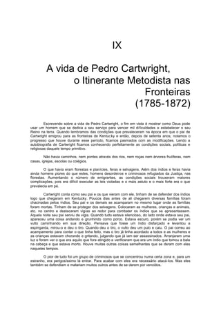 IX
A vida de Pedro Cartwright,
o Itinerante Metodista nas
Fronteiras
(1785-1872)
Escrevendo sobre a vida de Pedro Cartwright, o fim em vista é mostrar como Deus pode
usar um homem que se dedica a seu serviço para vencer mil di ficuldades e estabelecer o seu
Reino na terra. Quando lembramos das condições que prevaleceram na época em que o pai de
Cartwright emigrou para as fronteiras de Kentuc ky e então, depois de setenta anos, notamos o
progresso que houve durante esse período, ficamos pasmados com as modificações. Lendo a
autobiografia de Cartwright ficamos conhecendo perfeitamente as condições sociais, políticas e
religiosas daquele tempo primitivo.
Não havia caminhos, nem pontes através dos rios, nem roças nem árvores frutíferas, nem
casas, igrejas, escolas ou colégios.
O que havia eram florestas e planícies, feras e selvagens. Além dos índios e feras havia
ainda homens piores do que estes, homens desordeiros e criminosos refugiados da Justiça, nas
florestas. Aumentando o número de emigrantes, as condições sociais trouxeram maiores
complicações, pois era difícil executar as leis violadas e o mais astuto e o mais forte era o que
prevalecia em pé.
Cartwright conta como seu pai e os que vieram com ele, tinham de se defender dos índios
logo que chegaram em Kentucky. Poucos dias antes de ali chegarem diversas famílias foram
chacinadas pelos índios. Seu pai e os demais se acamparam no mesmo lugar onde as famílias
foram mortas. Tinham de se proteger dos selvagens. Colocaram as mulheres, crianças e animais,
etc. no centro e destacaram vigias ao redor para combater os índios que se apresentassem.
Aquela noite seu pai serviu de vigia. Quando tudo estava silencioso, do lado onde estava seu pai,
apareceu uma coisa andando e grunhindo como porco. Estava escuro, porém se podia ver um
vulto caminhando em sua direção. Pensava que fosse um índio disfarçado e levantou a
espingarda, mirou-o e deu o tiro. Quando deu o tiro, o vulto deu um pulo e caiu. O pai correu ao
acampamento para contar o que tinha feito, mas o tiro já tinha acordado a todos e as mulheres e
as crianças estavam chorando e gritando, julgando que já iam ser assassinados. Arranjaram uma
luz e foram ver o que era aquilo que fora atingido e verificaram que era um índio que tomou a bala
na cabeça e que estava morto. Houve muitas outras coisas semelhantes que se deram com eles
naqueles tempos.
O pior de tudo foi um grupo de criminosos que se concentrou numa certa zona e, para um
estranho, era perigosíssimo lá entrar. Para acabar com eles era necessário atacá -los. Mas eles
também se defendiam e matariam muitos outros antes de se darem por vencidos.

 