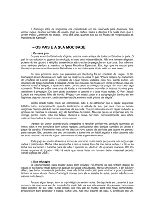 O domingo entre os imigrantes era considerado um dia reservado para diversões, tais
como: caças, pescas, corridas de cavalo, jogo de cartas, bailes e danças. Foi neste meio que o
jovem Pedro Cartwright foi criado. Tinha seis anos quando seu pai se mudou de Virginia para as
fronteiras de Kentucky.

I – OS PAIS E A SUA MOCIDADE
1. Os seus pais
Os pais eram do Estado de Virginia, um dos mais antigos de todos os Estados do país. O
pai foi um soldado na guerra da revolução e lutou pela independência. Não era homem religioso,
porém não se opunha à religião, consentindo até no culto de pregação em sua casa. Sua mãe era
uma senhora piedosa e membro da Igreja Metodista Episcopal. Ela, logo que se mudou para
Kentucky, procurou os itinerantes Metodistas e os convidou para dirigir culto em sua casa.
Os dois primeiros anos que passaram em Kentucky foi no condado de Logan. O Sr.
Cartwright assim descreve um culto que se realizou na casa do pai: “Pouco depois de mudarmos
do condado de Lincoln para o condado de Logan fomos visitados pelo Rev. Jacob Lurton, um
itinerante da Igreja Metodista Episcopal. Ainda que meu pai não fosse um crente professo, não era
todavia contra a religião, e quando o Rev. Lurton pediu o privilégio de pregar em sua casa logo
consentiu. Tinha eu então nove anos de idade, e me mandaram convidar os nossos vizinhos para
assistirem à pregação. De bom grado aceitaram o convite e a casa ficou repleta. O Rev. Jacob
Lurton era verdadeiro filho de trovão. Pregou com muito poder e a congregação banhou-se em
lágrimas; alguns choraram, pedindo misericórdia, e minha mãe gritava de alegria”.
Sendo criado neste meio tão corrompido, não é de estranhar que o rapaz adquirisse
hábitos ruins, especialmente quando lembramos a atitude de seu pai para com as coisas
religiosas. Vamos deixá-lo narrar essa fase de sua vida. “Eu por natureza era um rapaz malvado, e
gostava de corridas de cavalos, jogo de baralho e de bailes. Meu pai pouco se importava em me
corrigir, porém minha mãe me falava, chorava e orava por mim. Constantemente seus olhos
estavam banhados de lágrimas por minha causa.”
“Apesar de chorar quando ouvia pregações e resolver corrigir-me, contudo quebrava os
meus votos e me associava com outros rapazes, participando das danças, corridas de cavalo e
jogos de baralho. Finalmente meu pai me deu um novo cavalo de corridas que quase me perdeu
para sempre. Ele, também, me deu um baralho e tornei-me um hábil jogador e não obstante não
ter sido instruído na arte de lograr, tive minhas vitórias e ganhei dinheiro.”
“Este jogo era muito atraente e tornou-se um vício muito maior porque era um moço cujas
rodas o praticavam. Minha mãe se opunha a isso e quase todo dia me falava sobre o v ício e eu
tinha que esconder o baralho para ela não o queimar ou destruir, de qualquer maneira. Oh! Os
tristes enganos do jogador! Não há nada que possa livrar um homem deste miserável pecado
senão a graça de Deus”.
2. Sua educação
As oportunidades para assistir aulas eram poucas. Feli zmente os pais tinham desejo de
educá-lo do melhor modo possível, apesar de tantas dificuldades. Havia um homem, o Dr. Beverly
Allen, que tinha uma escola particular, mas não tinha muito jeito para ensinar e pouco proveito
tinham os seus alunos. Pedro Cartwright morava com ele e assistia às aulas, porém não ficou na
escola muito tempo.
Passou algum tempo sem ter o privilégio de assistir aulas. Só depois de se converter é que
procurou de novo uma escola; mas não foi muito feliz na sua vida escolar. Ouçamo -lo como narra
esse episódio de sua vida: “Logo depois que meu pai se mudou para esta nova comunidade,
procurei um bom professor e escola. Achei uma, não mui distante de casa. O professor era um

 