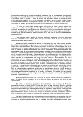 homem bem preparado, um ministro da seita de “Secedeus”, que se tinha educado em Sexington,
Kentucky, com um tal Sr. Rankim. Fui e matriculei -me, arranjando pensão com um velho Metodista
que morava perto da escola. O nome da escola era “Academia Brown”. O professor Brown
ensinava todas as matérias de um curso secundário em inglês, e também línguas mortas. Julgava
que a Providência me tinha proporcionado um meio pelo qual podia me educar e assim realizar o
meu desejo de que por tanto tempo fora privado. Entrei na escola e me adiantei rapidamente.”
“O irmão com quem tinha pensão, sendo um homem de Deus e zeloso, insistia que
realizássemos culto nos domingos à noite. Concordei. Realizávamos cultos de noite, e nos
domingos, eu exortava às congregações que assistiam os cultos. Em pouco tempo organizamos
uma classe composta dos Metodistas que moravam naquela zona. Tivemos algumas conversões e
comecei a crer que Deus me tinha aberto uma porta eficaz. Mas logo se levantou uma tempestade
de perseguições.”
“Meu professor era um fanático da seita dos “Secedeus” e eu creio firmemente que odiava
mais aos Metodistas que o próprio diabo. Sei que os odiava mais do que a cachaça, pois
freqüentemente ele se embriagava.”
Havia uma classe numerosa de rapazes da minha idade, e eles eram maus e profanos.
Reconhecia minha situação perigosa, e me conservava sob disciplina rigorosa para não lhes dar
motivo a que me ofendessem. Meu professor procurava me envolver em discussões, mas eu as
evitava sempre. Os rapazes caçoavam de mim, chamando-me um pregador Metodista. Respondialhes, no entanto, e também ao professor, que não me considerava um pregador Metodista, mas
que desejava muito ser. Enfim dois moços resolveram mergulhar-me no ribeirão que passava perto
da escola e cujas terras adjacentes, cobertas de relva, era um lugar de retiro. Este lugar, à margem
do rio, tinha dois metros de altura, e a água três metros de profundidade. Foi aqui que os referidos
rapazes me trouxeram sob pretexto de conversarem comigo sobre religião, porque fingiam estar
muito ansiosos e impressionados por causa dos seus pecados. Acompanhei-os um pouco
desconfiado, não lhes sabendo os intuitos. Quando ch egamos à margem do rio, agarraram-me
com intenção de me lançar na água funda. Num abrir e fechar de olhos arranquei -me das mãos de
um e dei um empurrão no outro, atirando-o na água. Então o outro e eu lutamos, e a luta foi
terrível, porque éramos mais ou menos iguais em força. Finalmente caímos no chão e eu comecei
a empurrar o meu adversário, rolando com ele na direção do precipício, até que nós dois caímos
juntos no rio; então tivemos que nadar até a terra. Apesar disso não ser coisa muito agradável para
mim, ao menos os meus colegas não tinham nada do que se gabar; se eu me molhei, também os
dois foram mergulhados. Suportei tudo isso algum tempo com paciência, porém as minhas
dificuldades aumentaram e queixei-me ao Sr. Brown, o professor. Ele, todavia, não se importava
com isso. Daí eu deixar a escola, mui pesaroso, sabendo que estava me negando o privilégio de
completar a minha educação”.
Mas não devemos concluir que, saindo ele da escola, estava acabada a sua educação,
pois a itinerância é uma escola em si, se o itinerante souber aproveitar o seu tempo e suas
oportunidades.
Ele entrou na itinerância (pregadores itinerantes) logo e sob a direção do Presbítero
Presidente continuou os seus estudos. Sobre este ponto diz ele: “Naqueles primitivos dias não
tínhamos um curso conferencial como temos atualmente; mas Guilherme McKendree, que foi eleito
Bispo mais tarde, sendo meu Presbítero Presidente, me guiava nos meus estudos, citando o curso
de leitura e estudos que devia fazer. Ele me escolheu os livros tanto literários como teológicos e
todos os trimestres em que visitou o meu circuito me examinava, notando o progresso que tinha
feito, corrigindo os meus erros se os houvesse. Era seu prazer instruir-me na Gramática Inglesa.”
Cartwright é testemunha da grande vantagem que o itinerante tem em se educar; pois está
sempre encontrando novas instruções e pessoas com idéias diversas; e para defender a verdade e
combater os erros tem de se informar. Ele foi colocado num meio onde se encontravam ateus,

 