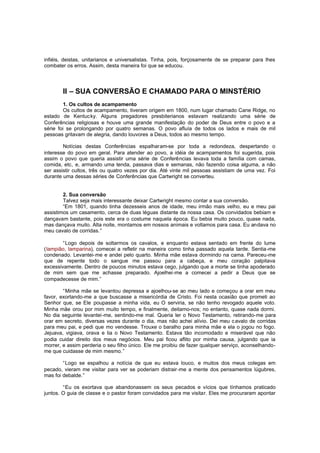 infiéis, deistas, unitarianos e universalistas. Tinha, pois, forçosamente de se preparar para lhes
combater os erros. Assim, desta maneira foi que se educou.

II – SUA CONVERSÃO E CHAMADO PARA O MINSTÉRIO
1. Os cultos de acampamento
Os cultos de acampamento, tiveram origem em 1800, num lugar chamado Cane Ridge, no
estado de Kentucky. Alguns pregadores presbiterianos estavam realizando uma série de
Conferências religiosas e houve uma grande manifestação do poder de Deus entre o povo e a
série foi se prolongando por quatro semanas. O povo afluía de todos os lados e mais de mil
pessoas gritavam de alegria, dando louvores a Deus, todos ao mesmo tempo.
Notícias destas Conferências espalharam-se por toda a redondeza, despertando o
interesse do povo em geral. Para atender ao povo, a idéia de acampamentos foi sugerida, pois
assim o povo que queria assistir uma série de Conferências levava toda a família com camas,
comida, etc, e, armando uma tenda, passava dias e semanas, não fazendo coisa alguma, a não
ser assistir cultos, três ou quatro vezes por dia. Até vinte mil pessoas assistiam de uma vez. Foi
durante uma dessas séries de Conferências que Cartwright se converteu.
2. Sua conversão
Talvez seja mais interessante deixar Cartwright mesmo contar a sua conversão.
“Em 1801, quando tinha dezesseis anos de idade, meu irmão mais velho, eu e meu pai
assistimos um casamento, cerca de duas léguas distante da nossa casa. Os convidados bebiam e
dançavam bastante, pois este era o costume naquela época. Eu bebia muito pouco, quase nada,
mas dançava muito. Alta noite, montamos em nossos animais e voltamos para casa. Eu andava no
meu cavalo de corridas.”
“Logo depois de soltarmos os cavalos, e enquanto estava sentado em frente do lume
(lampião, lamparina), comecei a refletir na maneira como tinha passado aquela tarde. Sentia-me
condenado. Levantei-me e andei pelo quarto. Minha mãe estava dormindo na cama. Pareceu-me
que de repente todo o sangue me passou para a cabeça, e meu coração palpitava
excessivamente. Dentro de poucos minutos estava cego, julgando que a morte se tinha apoderado
de mim sem que me achasse preparado. Ajoelhei-me a comecei a pedir a Deus que se
compadecesse de mim.”
“Minha mãe se levantou depressa e ajoelhou-se ao meu lado e começou a orar em meu
favor, exortando-me a que buscasse a misericórdia de Cristo. Foi nesta ocasião que prometi ao
Senhor que, se Ele poupasse a minha vida, eu O serviria, se não tenho revogado aquele voto.
Minha mãe orou por mim muito tempo, e finalmente, deitamo-nos; no entanto, quase nada dormi.
No dia seguinte levantei -me, sentindo-me mal. Queria ler o Novo Testamento, retirando-me para
orar em secreto, diversas vezes durante o dia, mas não achei alívio. Dei meu c avalo de corridas
para meu pai, e pedi que mo vendesse. Trouxe o baralho para minha mãe e ela o jogou no fogo.
Jejuava, vigiava, orava e lia o Novo Testamento. Estava tão incomodado e miserável que não
podia cuidar direito dos meus negócios. Meu pai ficou aflito por minha causa, julgando que ia
morrer, e assim perderia o seu filho único. Ele me proibiu de fazer qualquer serviço, aconselhandome que cuidasse de mim mesmo.”
“Logo se espalhou a notícia de que eu estava louco, e muitos dos meus colegas em
pecado, vieram me visitar para ver se poderiam distrair -me a mente dos pensamentos lúgubres,
mas foi debalde.”
“Eu os exortava que abandonassem os seus pecados e vícios que tínhamos praticado
juntos. O guia de classe e o pastor foram convidados para me visitar. Eles me procuraram apontar

 