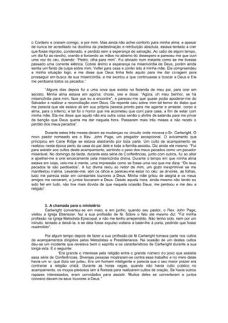 o Cordeiro e oraram comigo, e por mim. Mas ainda não achei conforto para minha alma, e apesar
de nunca ter acreditado na doutrina da predestinação e retribuição absoluta, estava tentado a crer
que fosse réprobo, condenado, e perdido sem a esperança de salvação. Ao cabo de algum tempo,
um dia fui ao rancho, orando e torcendo as mãos no abismo do desespero e pareceu-me que ouvi
uma voz do céu, dizendo: “Pedro, olha para mim”. Fui aliviado num instante como se me tivesse
passado uma corrente elétrica. Cobrei ânimo e esperança na misericórdia de Deus, porém ainda
sentia um fardo de culpa sobre mim. Voltei para casa e contei isto à minha mãe. Ela compreendeu
a minha situação logo, e me disse que Deus tinha feito aquilo para me dar co ragem para
prosseguir em busca de sua misericórdia, e me exortou a que continuasse a buscar a Deus e Ele
me perdoaria todos os pecados.”
“Alguns dias depois fui a uma cova que existia na fazenda de meu pai, para orar em
secreto. Minha alma estava em agonia: chorei, orei e disse: “Agora, oh meu Senhor, se há
misericórdia para mim, faze que eu a encontre”, e pareceu-me que quase podia apoderar-me do
Salvador e realizar a reconciliação com Deus. De repente caiu sobre mim tal temor do diabo que
me parecia que ele estava ali em sua própria pessoa pronto para me agarrar e arrastar, corpo e
alma, para o inferno; e tal foi o horror que me acometeu que corri para casa, a fim de estar com
minha mãe. Ela me disse que aquilo não era outra coisa senão o alvitre de satanás para me privar
da benção que Deus queria me dar naquela hora. Passaram mais três meses e não recebi o
perdão dos meus pecados”.
Durante estes três meses deram-se mudanças no circuito onde morava o Sr. Cartwright. O
novo pastor nomeado era o Rev. John Page, um pregador excepcional. O avivamento que
principiou em Cane Ridge se estava alastrando por toda parte. Um culto de acampamento se
realizou nesta época perto da casa do pai dele e toda a família assistiu. Diz ainda ele mesmo: “Fui
para assistir aos cultos deste acampamento, sentindo o peso dos meus pecados como um pecador
miserável. No domingo de tarde, durante esta série de Conferências, junto com outros, fui ao altar
e ajoelhei-me e orei sinceramente pela misericórdia divina. Durante o tempo em que minha alma
estava em lutas, veio-me à mente, uma impressão como se fosse uma voz que me dizia: “Os teus
pecados te são perdoados”. A luz divina raiou ao redor de mim, um gozo inexprimível se me
manifestou n’alma. Levantei -me, abri os olhos e pareceu-me estar no céu: as árvores, as folhas,
tudo me parecia estar em constantes louvores a Deus. Minha mãe gritou de alegria e os meus
amigos me cercaram, e juntos louvaram a Deus. Desde aquela hora, ainda mesmo não tendo eu
sido fiel em tudo, não tive mais dúvida de que naquela ocasião Deus, me perdoou e me deu a
religião”.

3. A chamada para o ministério
Cartwright converteu-se em maio; e em junho, quando seu pastor, o Rev. John Page,
visitou a Igreja Ebenezer, fez a sua profissão de fé. Sobre o fato ele mesmo diz: “Fiz minha
profissão na Igreja Metodista Episcopal, e não me tenho arrependido. Não tenho sido, nem por um
minuto, tentado a deixá-la, e se dela fosse expulso voltaria a bater-lhe à porta, pedindo que fosse
readmitido”.
Por algum tempo depois de fazer a sua profissão de fé Cartwright tomava parte nos cultos
de acampamentos dirigidos pelos Metodistas e Presbiterianos. Na ocasião de um destes cultos
deu-se um incidente que revelava bem o espírito e os característicos de Cartwright durante a sua
longa vida. É o seguinte:
“Era grande o interesse pela religião entre o grande número do povo que assistia
essa série de Conferências. Diversas pessoas mostraram-se contra esse trabalho e no meio delas
havia um sr. que dizia ser judeu. Era um homem inteligente e parecia que o seu maior prazer era
contrariar a religião cristã. Durante as horas vagas, quando não havia culto público no
acampamento, os moços piedosos iam à floresta para realizarem cultos de oração. Se havia outros
rapazes interessados, eram convidados para assistir. Muitos deles se converteram e juntos
conosco davam os seus louvores a Deus.”

 