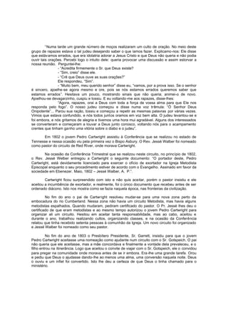 “Numa tarde um grande número de moços realizaram um culto de oração. No meio deste
grupo de rapazes estava o tal judeu desejando saber o que íamos fazer. Explicamo-nos: Ele disse
que estávamos errados, que era idolatria adorar a Jesus Cristo e que Deus não queria e não podia
ouvir tais orações. Percebi logo o intuito dele: queria provocar uma discussão e assim estorvar a
nossa reunião. Perguntei-lhe:
- “Acredita firmemente o Sr. que Deus existe?
- “Sim, creio” disse ele.
- “Crê que Deus ouve as suas orações?”
Ele respondeu, “Sim”.
- “Muito bem, meu querido senhor” disse eu, “vamos, por a prova isso. Se o senhor
é sincero, ajoelhe-se agora mesmo e ore, pois se nós estamos errados queremos saber que
estamos errados”. Hesitava um pouco, mostrando sinais que não queria; animei-o de novo.
Ajoelhou-se devagarzinho, cuspiu e tossiu. E eu voltando -me aos rapazes, disse-lhes:
“Agora, rapazes, orai a Deus com toda a força de vossa alma para que Ele nos
responda pelo fogo”. O nosso judeu começou e disse numa voz trêmula: “Ó Senhor Deus
Onipotente”... Parou sua ração, tossiu e começou a repetir as mesmas palavras por várias vezes.
Vimos que estava confundido, e nós todos juntos oramos em voz bem alta. O judeu levantou-se e
foi embora, e nós gritamos de alegria e tivemos uma hora mui agradável. Alguns dos interessados
se converteram e começaram a louvar a Deus junto conosco, voltando nós para o acampamento
crentes que tinham ganho uma vitória sobre o diabo e o judeu”.
Em 1802 o jovem Pedro Cartwright assistiu à Conferência que se realizou no estado de
Tennesse e nessa ocasião viu pela primeira vez o Bispo Asbury. O Rev. Jessé Walber foi nomeado
como pastor do circuito de Red River, onde morava Cartwright.
Na ocasião da Conferência Trimestral que se realizou neste circuito, no princípio de 1802,
o Rev. Jessé Welber entregou a Cartwright o seguinte documento: “O portador deste, Pedro
Cartwright, está devidamente licenciado para exercer o ofício de exortador na Igreja Metodista
Episcopal enquanto o seu procedimento estiver de acordo com o Evangelho. Assinado em favor da
sociedade em Ebenezer. Maio, 1802 – Jessé Walber, A. P.”.
Cartwright ficou surpreendido com isto e não quis aceitar, porém o pastor insistiu e ele
aceitou a incumbência de exortador, e realmente, foi o único documento que recebeu antes de ser
ordenado diácono. Isto nos mostra como se fazia naquela época, nas fronteiras da civilização.
No fim do ano o pai de Cartwright resolveu mudar-se para uma nova zona perto da
embocadura do rio Cumberland. Nessa zona não havia um circuito Metodista, mas havia alguns
metodistas espalhados. Quando mudaram, pediram certificado do pastor. O Pr. Jessé lhes deu o
certificado de que eram metodistas e ao mesmo tempo autorizou o jovem Pedro Cartwright para
organizar ali um circuito. Hesitou em aceitar tanta responsabilidade, mas ao cabo, aceitou e
durante o ano, trabalhou realizando cultos, organizando classes, e na ocasião da Conferência
relatou que tinha recebido setenta pessoas à comunhão da Igreja. Um novo circuito foi organizado
e Jessé Walber foi nomeado como seu pastor.
No fim do ano de 1803 o Presbítero Presidente, Sr. Garrett, insistiu para que o jovem
Pedro Cartwright aceitasse uma nomeação como ajudante num circuito com o Sr. Gotspeich. O pai
não queria que ele aceitasse, mas a mãe concordava e finalmente a vontade dela prevaleceu, e o
filho entrou na itinerância. Logo que aceitou o convite de viajar com o Sr. Gotspeich, ele o convidou
para pregar na comunidade onde morava antes de se ir embora. Era-lhe uma grande tarefa. Orou
e pediu que Deus o ajudasse dando-lhe ao menos uma alma, uma conversão naquela noite. Deus
o ouviu e um infiel foi convertido. Isto lhe deu a certeza de que Deus o tinha chamado para o
ministério.

 