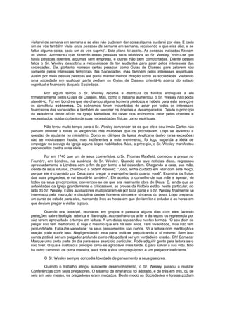visitarei de semana em semana e se elas não puderem dar coisa alguma eu darei por elas. E cada
um de vós também visite onze pessoas de semana em semana, recebendo o que elas dão, e se
faltar alguma coisa, cada um de vós suprirá”. Este plano foi aceito. As pessoas indicadas fizeram
as visitas. Aconteceu que, fazendo essas pessoas seus relatórios ao Sr. Wesley, notou-se que
havia pessoas doentes, algumas sem emprego, e outras não bem comp ortadas. Diante desses
fatos o Sr. Wesley descobriu a necessidade de ter ajudantes para zelar pelos interesses das
sociedades. Ele, portanto nomeou certas pessoas como Guias de Classes para zelarem não
somente pelos interesses temporais das Sociedades, mas também pelos interesses espirituais.
Assim por meio dessas pessoas ele podia manter melhor direção sobre as sociedades. Visitando
uma sociedade em qualquer parte podiam os Guias de Classes orientá-lo acerca do estado
espiritual e financeiro daquela Sociedade.
Por algum tempo o Sr. Wesley recebia e distribuía os fundos entregues a ele
trimestralmente pelos Guias de Classes. Mas, como o trabalho aumentou, o Sr. Wesley não podia
atendê-lo. Foi em Londres que ele chamou alguns homens piedosos e hábeis para este serviço e
os constituiu ecônomos. Os ecônomos foram incumbidos de zelar por todos os interesses
financeiros das sociedades e também de socorrer os doentes e desamparados. Desde o princ ípio
da existência deste ofício na Igreja Metodista, foi dever dos ecônomos zelar pelos doentes e
necessitados, cuidando tanto de suas necessidades físicas como espirituais.
Não levou muito tempo para o Sr. Wesley convencer-se de que ele e seu irmão Carlos não
podiam atender a todas as exigências das multidões que os procuravam. Logo se levantou a
questão de ajudante no ministério. Como os clérigos da Igreja Anglicana (salvo raras exceções)
não se mostrassem hostis, mas indiferentes a este movimento, foi logo sugerida a idéia de
empregar no serviço da Igreja alguns leigos habilitados. Mas, a princípio, o Sr. Wesley manifestou
preconceitos contra essa idéia.
Foi em 1740 que um de seus convertidos, o Sr. Thomas Maxfield, começou a pregar no
Foundry, em Londres, na ausência do Sr. Wesley. Quando ele teve notícias disso, regressou
apressadamente a Londres com o fim de por termo a tal desordem. Chegando a casa, sua mãe,
ciente de seus intuitos, chamou-o à ordem dizendo: “João, tenha cuidado em lidar com este moço,
porque ele é chamado por Deus para pregar o evangelho tanto quanto você”. Examina os frutos
das suas pregações, e vai escutá-lo também”. Ele aceitou o conselho de sua mãe e apesar, de
todos os seus preconceitos, convenceu-se de que era realmente obra de Deus. E, ainda que as
autoridades da Igreja grandemente o criticassem, as provas da história estão, neste particular, do
lado do Sr. Wesley. Estes auxiliadores multiplicaram-se por toda parte e o Sr. Wesley finalmente se
interessou pela instrução e disciplina destes homens simples e sinceros do povo. Logo preparou
um curso de estudo para eles, marcando-lhes as horas em que deviam ler e estudar e as horas em
que deviam pregar e visitar o povo.
Quando era possível, reunia-os em grupos e passava alguns dias com eles fazendo
preleções sabre teologia, retórica e filantropia. Aconselhava-os a ler e às vezes os repreendia por
não terem aproveitado o tempo em leitura. A um deles repreendeu nestes termos: “O seu dom de
pregar não tem melhorado. É hoje o mesmo que era há sete anos. Tem vivacidade, mas não tem
profundidade. Falta-lhe variedade; os seus pensamentos são curtos. Só a leitura com meditação e
oração pode suprir isso. Negligenciando esta parte está-se prejudicando a si mesmo. Sem isso
nunca poderá ser um pregador profundo como não poderá ser um verdadeiro cristão. Oh! Comece!
Marque uma certa parte do dia para esse exercício particular. Pode adquirir gosto pela leitura se o
não tiver. O que é custoso a principio torna-se agradável mais tarde. É para salvar a sua vida. Não
há outro caminho; de outra maneira, será toda a vida um preguiçoso, e um pregador ineficiente.”
O Sr. Wesley sempre concedia liberdade de pensamento a seus pastores.
Quando o trabalho atingiu suficiente desenvolvimento, o Sr. Wesley passou a realizar
Conferências com seus pregadores. O sistema de itinerância foi adotado, e de três em três, ou de
seis em seis meses, os pregadores eram mudados. Deste modo as Sociedades e Igrejas podiam

 
