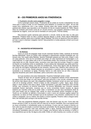 III – OS PRIMEIROS ANOS NA ITINERÂNCIA
1. O primeiro circuito como pregador a cargo.
Como Cartwright mesmo disse: “Finalmente dei as costas ao mundo e despedindo-me dos
meus pais e irmãos e irmãs, fui com Gotspeich para trabalhar no condado de Logan”. Ali por três
meses ficou trabalhando com o seu colega. Durante este s três meses recebeu para sustento
pastoral seis dólares (que equivalia a uns cinqüenta mil rés em moeda brasileira de 1929). Depois
disso foi nomeado para tomar conta de um circuito enorme, cujo pregador adoecera e tivera que
suspender as viagens. Junto com ele foi mandado um outro jovem, Thomas Gasley.
Eles levavam quatro semanas para percorrer o circuito, tendo só dois dias no mês para
descansar. Pregava todos os dias e andava algumas léguas a cavalo. Havia alguns Metodistas
espalhados naquela vasta zona e também alguns Batistas. Ele tinha só dezenove anos de idade e
por isso o povo o chamava “pregador menino” (boy-preacher) e muitas pessoas vinham ouvi-lo por
curiosidade.”

IV – INCIDENTES INTERESSANTES
1. Os Batistas
Havia um ponto de pregação neste circuito chamado Sochton Valley, existindo ali diversas
famílias Metodistas. Havia um prédio velho estragado e abandonado naquela localidade que, em
tempos idos, fora usado pelos Batistas. Quando Cartwright passava por esta zona, dirigia o culto
em casa particular. Uma vez foi convidado para dirigir um culto memorável em homenagem a um
crente falecido, e o lugar deste culto ia ser no mencionado prédio. Ele consentiu em dirigi-lo na sua
volta dentro de um mês. Quando voltou, encontrou uma casa cheia de ouvintes. Pregou e o poder
do Espírito se manifestou entre os assistentes. O povo estava tão interessado que pediu para ficar
mais alguns dias para realizar uma série de Conferências. Como tinha alguns dias de descanso
por causa de uma ligeira modificação do seu itinerário, resolveu ficar. Realizou dois cultos por dia,
um de dia e outro à noite. Muitas pessoas se converteram e queriam que ele organizasse uma
sociedade e as recebesse na Igreja. Prometeu fazê-lo na volta dentro de um mês e deixando
algumas disciplinas para serem estudadas, partiu a percorrer o seu circuito.
Aí é que acontece uma coisa interessante. Ouçamos Cartwright contar o resto:
“Depois de fazer isto ali naquele lugarejo que os pregadores batistas tinham abandonado
por alguns anos sem dirigir um culto sequer, parti para percorrer o meu circuito; entretanto, dentro
de poucos dias depois que parti, três pregadores batistas mandaram avisar ao povo que haveria
culto ali no domingo próximo. Vieram e todos os três começaram a gritar: “água, água; deveis
seguir o vosso Senhor indo para a água”. Então principiaram o que eles chamavam uma reunião
remida, que começaria na próxima sexta-feira. Os poucos Metodistas que moravam naquela
localidade ficaram alarmados, receosos que os novos convertidos fossem levados às águas
(batismo por imersão) antes de eu poder voltar, e mandaram um dos seus exortadores atrás de
mim para insistir que eu voltasse logo, senão os meus convertidos seriam imergidos na água.
Tendo eu um itinerário já definido e anunciado e como o povo em diversos lugares estava me
esperando, eu disse ao irmão exortador que se ele aceitasse o meu itinerário, substituindo-me nas
visitas e pregações, que eu voltaria. Ele aceitou a minha sugestão. Portanto voltei e cheguei sextafeira, dia marcado para começar a tal reunião remida.”
“Dois dos pregadores Batistas pregaram, mas não fizeram caso de mim. Como eles não
tinham serviços à noite, eu anunciei culto em casa de um senhor metodista. Ele e sua esposa eram
os meus convertidos e considerados guias na vizinhança. O povo veio em massa e tivemos um
bom culto na casa de oração e ouvimos mais duas conversões. No dia seguinte assistimos culto na
asa de oração e ouvimos mais dois sermões sobre a água. Quando terminaram a pregação
convidaram candidatos para se unirem com a Igreja; uma senhora velha se levantou e contou a
sua experiência que se deu há alguns anos atrás. Então um velho levantou -se e contou um sonho

 