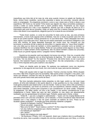 maravilhoso que tinha tido já há mais de vinte anos quando morava no estado de Carolina do
Norte. Ambos foram recebidos, sendo-lhes estendida a destra da comunhão, reinando silêncio
sobre a congregação. Os pregadores exortaram o povo a que v iesse para a frente e desse a sua
experiência. Oh! Como eu me sentia! Tinha receio que alguém dos meus convertidos aceitasse o
convite e então os outros também iriam e assim perderia todos. Finalmente um dos moços
convertidos levantou-se e deu a sua experiência, dizendo que sob a direção de Deus eu fui o
instrumento pelo qual ele se converteu; então um após outro fez a mesma coisa até que todos os
vinte e três deram a sua experiência, alegando que eu fui a causa da sua conversão.”
“Todos foram aceitos, e o sinal de comunhão foi dado como se deu, aos dois primeiros
mencionados, e havia muito regozijo entre os Batistas, mas era “a morte na panela” para mim. Era
mais do que podia suportar. Estava pensando eu no que devia fazer. “Estou despojado dos meus
filhos, agora o que resta para mim?” Atrás de mim estava assentada uma senhora inteligente e que
tinha sido membro da Igreja Metodista Episcopal por muitos anos. No momento em que
terminaram a cerimônia de dar a destra de comunhão e o regozijo sobre os “meus filhos furtados”,
veio uma idéia que eu devia dar também a minha experiência e proceder como se também eu
quisesse identificar-me com a Igreja Batista. Podia ser que pudesse ainda segurar os meus filhos.
Levantei-me e relatei também minha experiência; eles me deram também a destra de comunhão;
então houve um grande regozijo sobre o “pregador menino” Metodista.
Quando eu me assentei, senti que alguém me tocava nos ombros. Virei-me, e quando olhei
vi a irmã Metodista inteligente com os olhos banhados de lágrimas. “Oh, irmão”, disse-me ela em
vós baixa; “Vai nos deixar?” Eu lhe respondi: “Prezada irmã, não tenha receio; eu sei o que estou
fazendo. Ore bastante! Espero reconquistar os meus filhos”. Ela não compreendeu o meu plano,
mas a minha resposta serviu para acalmar o seu espírito.”
“Havia um ribeirão perto da Igreja. Os pastores nos explicaram como nos devíamos
apresentar no dia seguinte às nove horas, com uma muda de roupa, para sermos batizados. ”
“Dirigi culto aquela noite no lugar de costume. Tivemos uma boa reunião. Minha situação
era crítica. Não tinha ninguém para me aconselhar. Não queria contar a ninguém o meu plano, com
receio que falhasse. Levantei-me cedo de manhã, fui para a floresta e me entreguei à oração, e
orei como jamais havia orado pelo auxílio de Deus.”
“Na hora marcada estávamos todos presentes no dito lugar, porém eu não levei roupa
própria. Já tinha sido batizado e não queria abjurá-lo, e isso guardava eu no meu coração. Havia
muita gente presente para testemunhar o ato da imersão. Todos os meus vinte e três convertidos e
dois velhos sonhadores, que foram os primeiros a dar sua experiência, estavam vestidos, prontos
para serem batizados, prontos para cumprirem o que consideravam um dever cristão. Chegaram
os pregadores. Um deles cantou um hino e fez oração, e nos exortou convidando-nos a que
chegássemos à frente. Sabia que para ser bem sucedido no meu plano era absolutamente
necessário que me apresentasse em primeiro lugar. Portanto, passei para a frente, e disse:
- “Irmão M...”, que era o pregador e administrador – “quero unir-me à Igreja Batista se for
permitido entrar com uma boa consciência. Já fui batizado, e minha consciência está inteiramente
satisfeita com o meu batismo e não me quero submeter ao batismo de novo. Posso eu ser
recebido nestas condições?” A posição que tomei perturbou bastante o pregador.
- “Quando foi batizado o senhor?” Perguntou-me ele.
- “Há um ano atrás”, respondi-lhe.
- “Mas como foi feito?” “Quem batizou o senhor?” foi-lhe a segunda inquirição.
- “Um dos melhores pregadores que o Senhor levantou”.
- “Foi batizado por aspersão?”
- “Sim, senhor”.
- “Aquilo não é batismo de modo algum!”
- “As Escrituras (1ªPedro, 3:21), eu respondi, dizem que o batismo não é a purificação da
imundícia da carne, mas a questão a respeito de uma boa consciência para com Deus, e a minha

 