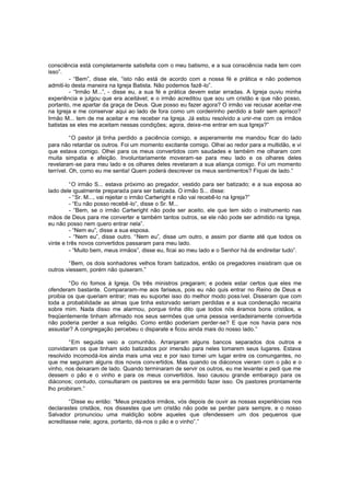 consciência está completamente satisfeita com o meu batismo, e a sua consciência nada tem com
isso”.
- “Bem”, disse ele, “isto não está de acordo com a nossa fé e prática e não podemos
admiti-lo desta maneira na Igreja Batista. Não podemos fazê -lo”.
- “Irmão M...”, - disse eu, a sua fé e prática devem estar erradas. A Igreja ouviu minha
experiência e julgou que era aceitável; e o irmão acreditou que sou um cristão e que não posso,
portanto, me apartar da graça de Deus. Que posso eu fazer agora? O irmão vai recusar aceitar-me
na Igreja e me conservar aqui ao lado de fora como um cordeirinho perdido a balir sem aprisco?
Irmão M... tem de me aceitar e me receber na Igreja. Já estou resolvido a unir-me com os irmãos
batistas se eles me aceitam nessas condições; agora, deixe-me entrar em sua Igreja?”
“O pastor já tinha perdido a paciência comigo, e asperamente me mandou ficar do lado
para não retardar os outros. Foi um momento excitante comigo. Olhei ao redor para a multidão, e vi
que estava comigo. Olhei para os meus convertidos com saudades e também me olharam com
muita simpatia e afeição. Involuntariamente moveram -se para meu lado e os olhares deles
revelaram-se para meu lado e os olhares deles revelaram a sua aliança comigo. Foi um momento
terrível. Oh, como eu me sentia! Quem poderá descrever os meus sentimentos? Fiquei de lado.”
“O irmão S... estava próximo ao pregador, vestido para ser batizado; e a sua esposa ao
lado dele igualmente preparada para ser batizada. O irmão S... disse:
- “Sr. M..., vai rejeitar o irmão Cartwright e não vai recebê-lo na Igreja?”
- “Eu não posso recebê -lo”, disse o Sr. M...
- “Bem, se o irmão Cartwright não pode ser aceito, ele que tem sido o instrumento nas
mãos de Deus para me converter e também tantos outros, se ele não pode ser admitido na Igreja,
eu não posso nem quero entrar nela”.
- “Nem eu”, disse a sua esposa.
- “Nem eu”, disse outro. “Nem eu”, disse um outro, e assim por diante até que todos os
vinte e três novos convertidos passaram para meu lado.
- “Muito bem, meus irmãos”, disse eu, ficai ao meu lado e o Senhor há de endireitar tudo”.
“Bem, os dois sonhadores velhos foram batizados, então os pregadores insistiram que os
outros viessem, porém não quiseram.”
“Do rio fomos à Igreja. Os três ministros pregaram; e podeis estar certos que eles me
ofenderam bastante. Compararam-me aos fariseus, pois eu não quis entrar no Reino de Deus e
proibia os que queriam entrar; mas eu suportei isso do melhor modo poss ível. Disseram que com
toda a probabilidade as almas que tinha estorvado seriam perdidas e a sua condenação recairia
sobre mim. Nada disso me alarmou, porque tinha dito que todos nós éramos bons cristãos, e
freqüentemente tinham afirmado nos seus sermões que uma pessoa verdadeiramente convertida
não poderia perder a sua religião. Como então poderiam perder-se? E que nos havia para nos
assustar? A congregação percebeu o disparate e ficou ainda mais do nosso lado.”
“Em seguida veio a comunhão. Arranjaram alguns bancos separados dos outros e
convidaram os que tinham sido batizados por imersão para neles tomarem seus lugares. Estava
resolvido incomodá-los ainda mais uma vez e por isso tomei um lugar entre os comungantes, no
que me seguiram alguns dos novos conv ertidos. Mas quando os diáconos vieram com o pão e o
vinho, nos deixaram de lado. Quando terminaram de servir os outros, eu me levantei e pedi que me
dessem o pão e o vinho e para os meus convertidos. Isso causou grande embaraço para os
diáconos; contudo, consultaram os pastores se era permitido fazer isso. Os pastores prontamente
lho proibiram.”
“Disse eu então: “Meus prezados irmãos, vós depois de ouvir as nossas experiências nos
declarastes cristãos, nos dissestes que um cristão não pode se perder para sempre, e o nosso
Salvador pronunciou uma maldição sobre aqueles que ofendessem um dos pequenos que
acreditasse nele; agora, portanto, dá-nos o pão e o vinho”.”

 