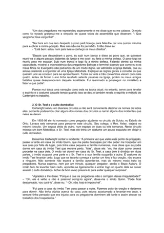 “Um dos pregadores me repreendeu asperamente e me disse que eu me calasse. O modo
como fui tratado granjeou-me a simpatia de quase todos da assembléia que disseram: “- Que
vergonha! Que vergonha!” .
“Na hora em que iam despedir o povo pedi licença para falar-lhe por uns quinze minutos
para explicar a minha posição. Mas isso não me foi permitido. Então disse eu:
- “Está bem: estou num país livre e conheço os meus direitos”.
“Depois que despediram o povo, eu subi num banco e disse ao povo que, se quisesse
reunir-se a alguns passos distantes da igreja e me ouvir, eu faria a minha defesa. O povo logo se
reuniu para me escutar. Subi num tronco e logo fiz a minha defesa. Falando dentro da minha
capacidade, mostrei a inconsistência dos pregadores Batistas e terminei dizendo que como eu e os
meus filhos no Evangelho não podíamos de um modo digno, ser admitidos à Igreja Batista, que eu
estava resolvido a organizar ali uma Igreja Metodista. Expliquei as regras gerais e convidei os que
queriam unir-se conosco para se apresentarem. Todos os vinte e três convertidos vieram com mais
quatro. Antes de findar o ano tinha recebido setenta pessoas na Igreja, porém os meus amigos
batistas quase desapareceram daquela localidade. Fui reanimado a prosseguir no ministério e
fazer o que podia”.
Parece mui tosca uma narração como esta na época atual; no entanto, serve para revelar
o espírito e o costume daquele tempo quando isso se deu; e também revela o espírito e método de
Cartwright no trabalho.
2. O Sr. Teel e o culto doméstico
Cartwright serviu em diversos circuitos e não será conveniente declinar os nomes de todos
eles; somente poderemos citar alguns dos nomes dos circuitos e narrar alguns dos incidentes que
neles se deram.
Em 1805-06 ele foi nomeado como pregador ajudante no circuito de Scioto, no Estado de
Ohio. Levava seis semanas para percorrer este circuito. Seu coleg a, o Rev. Axley, viajava no
mesmo circuito. Um seguia atrás do outro, num espaço de duas ou três semanas. Neste circuito
morava um bom Metodista, o Sr. Teel, mas ele tinha um costume um pouco esquisito em dirigir o
culto doméstico.
Deixemos Cartwright contar o incidente: “A primeira vez que visitei este ponto de pregação,
passei a tarde em casa do irmão Quinn, que me pediu desculpas por não poder me hospedar em
sua casa por falta de lugar, pois tinha casa pequena e família numerosa, mas disse que eu podia
dormir em casa do irmão Teel que morava perto. “Mas”, disse ele: “vou lhe dizer como deverá
proceder na casa dele. O irmão vai dormir em casa do Sr. Teel; a casa dele é dividida em duas
partes, o irmão ocupará uma parte e o Sr. Teel e a sua família ocuparão a outra. É costume do
irmão Teel levantar cedo. Logo que se levanta começa a cantar um hino e faz oração; não espera
a ninguém. Não somente não espera a família aprontar-se, mas do mesmo modo trata os
pregadores. Nunca esperou, nem por um minuto, qualquer pregador, senão o Bispo Asbury. O
irmão tem de levantar bem cedo, aprontar -se ligeiramente e entrar logo no quarto dele se quiser
assistir o culto doméstico. Achei de bom aviso preveni-lo para evitar qualquer surpresa”.
“Agradeci e lhe disse: “Porque é que os pregadores não o corrigem dessa irregularidade?”
– “Oh, ele é velho e não é possível corrigi-lo agora”, disse-me o irmão Quinn. “Pode ficar
descansado, vou curá-lo”, disse eu. “- Oh, não. Isso é impossível”.
“Fui para a casa do irmão Teel para passar a noite. Fizemos culto de oração e deitamos
para dormir. Não tinha dúvida acerca do caso, pois estava acostumado a levantar-me cedo, e
sempre tinha pensado que era injusto para os pregadores dormirem até tarde e assim atrasar os
trabalhos dos hospedeiros.”

 