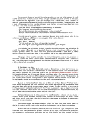 Ao romper do dia eu me acordei, levantei e aprontei-me; mas não tinha acabado de vestir
quando ouvi o irmão Teel anunciar um hino e começar a cantá-lo e quando terminei de me vestir,
ouvi-o começar a orar. Agradeceu a Deus por lhe ter poupado a vida durante a noite e pela luz do
novo dia, mas naquela hora todos os membros da família estavam dormindo. Deliberadamente abri
a porta e fui ao poço, lavei-me e então voltei para casa. Na hora em que cheguei à porta o irmão
Teel abriu a sua porta, e vendo-me, disse:
- “Bom dia, senhor. Eu não sabia que o senhor tinha se levantado”.
- “Sim”, disse eu, “estou de pé já por algum tempo”.
- “Bem, irmão”, disse ele, “porque não assistiu o culto doméstico?”
- “Porque acho muito feio fazer culto doméstico cedo de manhã antes de me lavar”.
“Com isto ele se foi saindo e nada mais disse. Naquela tarde, porém, pouco antes de nos
deitarmos, o irmão trouxe a Bíblia e me convidou para dirigir o culto, dizendo:
- “Irmão, dirija-nos o culto.
- “Não, senhor”, respo ndi.
- “Venha”, continuou ele, “tome o livro e dirija -nos o culto”.
- “De modo algum! O senhor gosta tanto de orar sozinho, pode dirigi-lo!”
“Ele hesitava, mas eu recusei, dizendo: “O senhor tem tanto gosto em orar; ainda hoje de
manhã deu graças a Deus por nos ter guardado durante a noite e nos ter permitido ver a luz do
novo dia quando a família não a tinha visto ainda, pois estava dormindo. E além disso, o senhor
tem um costume tão absurdo em dirigir o culto doméstico que eu não quero participar dele”.”
“Ele pegou o livro, leu e fez a oração; mas na manhã seguinte, pode-se crer, as coisas se
mudaram. Esperou-me, e toda a família estava presente antes de principiar o culto. Confessou o
erro e me disse que era uma das melhores reprovações que jamais tinha tido. Então eu fiz oração
e dali em diante tudo correu bem”.
3. Orando em voz alta.
No fim do ano de 1806, Cartwright assistiu a Conferência no leste de Tennesse e a
distância entre o seu circuito e a Conferência era de cento e setenta léguas. Tinha recebido para o
seu sustento durante o ano trezentos e vinte mil réis (em valores do dinheiro brasileiro de 1929).
Foi nesta Conferência que foi ordenado diácono, pelo Bispo Asbury. Foi nomeado para o circuito
de Marietta que era um dos mais difíceis e pobres que existiam naquela época. Não quis aceitá-lo,
pois soube que os Yankees, os imigrantes na Nova Inglaterra, residiam naquele circuito e ele não
os queria servir, porque sendo gente bem educada, eram calvinistas e fanáticos.
Quando as nomeações foram lidas, ele foi falar com o Bispo dizendo: “Fui falar com o
Bispo Asbury e roguei-lhe que fosse nomeado um outro em meu lugar e que me deixasse voltar
para casa. Meu velho pai me tomou nos seus braços e disse: ‘Oh não, meu filho; vá em nome do
Senhor, que assim você se tornará homem”. Ah! Pensei eu, se assim é que se fazem os homens,
não quero ser homem. Chorei e orei, mas fui, sendo animado pelo meu Presbítero Presidente. Foi
um dos anos mais duros que passei, mas o povo me tratou bem”.
Completando este ano. Já tinha passado três anos fora do lar e estando com sua roupa, o
cavalo e arreios quase acabados, resolveu voltar para casa e arranjar roupa, etc. Mas o cavalo
dele estava cego e muito fraco e ele não tinha dinheiro para custear as despesas de viagem para
casa, pois levava muitos dias.
Mas alguns amigos lhe deram dinheiro e, como não tinha nada onde estava, partiu na
direção da casa do pai. Ele conta muitas peripécias desta viagem, mas só daremos uma delas.
Acabara-lhe todo o dinheiro que tinha e precisava arranjar um lugar para passar a noite.
Assim ele conta a sua experiência: “Acabou o dinheiro, e não sabia o que devia fazer. Cheguei a
uma estalagem e pedi pousada, explicando que não tinha dinheiro, que tinha passado três anos

 