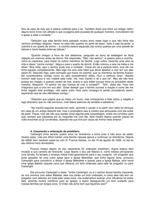 fora da casa de meu pa i e estava voltando para o lar. Também disse que tinha um relógio velho,
alguns bons livros nos alforjes e que a pagaria pela pousada de qualquer maneira. Convidaram-me
a apear e estar a vontade.”
“Descobri que esta família tinha passado muitos anos neste lugar e que não tinha tido
nenhum privilégio religioso. Havia na casa três quartos na parte de baixo, mais a sala de jantar, a
cozinha e um quarto de dormir – a cozinha estava separada dos outros quartos por uma parede de
taboas e havia frestas entre as taboas.”
“Quando chegou a hora de nos deitarmos, perguntei ao dono da estalagem se fazia
objeção em orarmos antes de dormir. Ele respondeu: “Não, não senhor”, e passou para a cozinha,
como eu esperava, para trazer os outros membros da família. Logo voltou trazendo uma vela na
mão e disse: “venha comigo”. Segui-o para o quarto de dormir. Então colocou a vela na mesa e me
disse: “Boa noite, aqui o senhor pode orar a vontade”. Fiquei em pé e parecia bobo; pois ele me
tinha logrado completamente. Mas logo me veio esta idéia que devia ajoelhar e orar em voz alta;
assim fiz. Descobri logo, pela comoção que havia na cozinha, que os membros da família ficaram
tão surpreendidos comigo como eu pelo procedimento deles. Ouvi a senhora dizer: “Aquele
homem está louco e nos matará esta noite. Vai, meu marido e vê o que há”. Mas ele não teve
pressa em chegar; e quando cessei de orar, entrou e quis saber porque tinha eu procedido desta
maneira. Respondi: “O senhor me deu licença de orar à vontade?” “Sim”, disse ele, “mas não
imaginava que ia orar em voz alta”. Disse desejar que a família ouvisse a oração e como ele me
tinha negado este privilégio, não sabia outro meio para consegui -lo senão procedendo assim,
esperando que se não ofendesse comigo. ”
“Descobri que julgara que eu fosse um louco, mas começamos a falar sobre a religião e
logo descobriu que eu não era louco, mas falava palavras de verdade e sabedoria.”
“Na manhã seguinte levantei-me cedo, aprontei o cavalo e ia partir com idéia de almoçar
em casa de um amigo distante dali, mas o proprietário saiu e insistiu que almoçasse com ele antes
de partir. Fiquei, mas ele não quis aceitar coisa alguma pela hospedagem, antes me convidou para
que, sempre que passasse por lá, hospedar -me com ele. Seis meses depois quando passei de
volta encontrei-os já convertidos, dizendo-me que fora por causa da minha visita anterior.”

4. Casamento e ordenação de presbítero.
Cartwright tinha servido quatro anos na itinerância e tinha vinte e três anos de idade.
Queria casar, mas era difícil manter uma família naquela época e continuar na itinerância. Depois
de refletir bem resolveu casar-se com D. Francis Games, no dia 18 de agosto de 1808, no dia do
seu décimo nono aniversário.
Poucos meses depois do seu casamento foi ordenado presbítero. A gora estava bem
iniciada a sua carreira de itinerante. Logo depois o seu pai faleceu e, como estava principiando
uma família, foi tentado a arranjar meios mais garantidores para o seu sustento. Um pregador que
tinha passado de uma outra igreja para a Igreja Metodista, que tinha alguns dons, procurou
Cartwright para convidá-lo a deixar a Igreja Metodista e passar para a Igreja Batista, pois havia
uma Igreja Batista naquela zona que oferecia um bom ordenado para este tal pregador ou para
Cartwright.
Ele procurou Cartwright e disse: “Irmão Cartwright, eu e o senhor temos família crescente;
se nos unirmos com estes Batistas, eles nos darão um bom ordenado, e como eles não tem um
pregador com talentos em toda esta vasta zona, nós poderíamos exercer uma influência tal sobre
eles, atraindo muitos membros para as igrejas, e assim assegura ndo um bom sustento para
nossas famílias por longos anos. O irmão não acha bom que façamos isso?”

 
