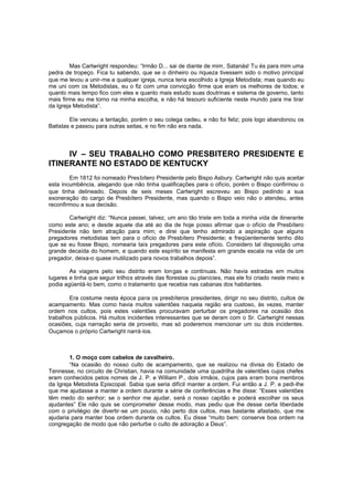 Mas Cartwright respondeu: “Irmão D... sai de diante de mim, Satanás! Tu és para mim uma
pedra de tropeço. Fica tu sabendo, que se o dinheiro ou riqueza tivessem sido o motivo principal
que me levou a unir-me a qualquer igreja, nunca teria escolhido a Igreja Metodista; mas quando eu
me uni com os Metodistas, eu o fiz com uma convicção firme que eram os melhores de todos; e
quanto mais tempo fico com eles e quanto mais estudo suas doutrinas e sistema de governo, tanto
mais firme eu me torno na minha escolha, e não há tesouro suficiente neste mundo para me tirar
da Igreja Metodista”.
Ele venceu a tentação, porém o seu colega cedeu, e não foi feliz; pois logo abandonou os
Batistas e passou para outras seitas, e no fim não era nada.

IV – SEU TRABALHO COMO PRESBITERO PRESIDENTE E
ITINERANTE NO ESTADO DE KENTUCKY
Em 1812 foi nomeado Pres bítero Presidente pelo Bispo Asbury. Cartwright não quis aceitar
esta incumbência, alegando que não tinha qualificações para o ofício, porém o Bispo confirmou o
que tinha delineado. Depois de seis meses Cartwright escreveu ao Bispo pedindo a sua
exoneração do cargo de Presbítero Presidente, mas quando o Bispo veio não o atendeu, antes
reconfirmou a sua decisão.
Cartwright diz: “Nunca passei, talvez, um ano tão triste em toda a minha vida de itinerante
como este ano; e desde aquele dia até ao dia de hoje posso afirmar que o ofício de Presbítero
Presidente não tem atração para mim; e direi que tenho admirado a aspiração que alguns
pregadores metodistas tem para o ofício de Presbítero Presidente; e freqüentemente tenho dito
que se eu fosse Bispo, nomearia tais pregadores para este ofício. Considero tal disposição uma
grande decaída do homem, e quando este espírito se manifesta em grande escala na vida de um
pregador, deixa-o quase inutilizado para novos trabalhos depois”.
As viagens pelo seu distrito eram lon gas e contínuas. Não havia estradas em muitos
lugares e tinha que seguir trilhos através das florestas ou planícies, mas ele foi criado neste meio e
podia agüentá-lo bem, como o tratamento que recebia nas cabanas dos habitantes.
Era costume nesta época para os presbíteros presidentes, dirigir no seu distrito, cultos de
acampamento. Mas como havia muitos valentões naquela região era custoso, às vezes, manter
ordem nos cultos, pois estes valentões procuravam perturbar os pregadores na ocasião dos
trabalhos públicos. Há muitos incidentes interessantes que se deram com o Sr. Cartwright nessas
ocasiões, cuja narração seria de proveito, mas só poderemos mencionar um ou dois incidentes.
Ouçamos o próprio Cartwright narrá-los.

1. O moço com cabelos de cavalheiro.
“Na ocasião do nosso culto de acampamento, que se realizou na divisa do Estado de
Tennesse, no circuito de Christian, havia na comunidade uma quadrilha de valentões cujos chefes
eram conhecidos pelos nomes de J. P. e William P., dois irmãos, cujos pais eram bons membros
da Igreja Metodista Episcopal. Sabia que seria difícil manter a ordem. Fui então a J. P. e pedi-lhe
que me ajudasse a manter a ordem durante a série de conferências e lhe disse: “Esses valentões
têm medo do senhor; se o senhor me ajudar, será o nosso capitão e poderá escolher os seus
ajudantes” Ele não quis se comprometer desse modo, mas pediu que lhe desse certa liberdade
com o privilégio de divertir -se um pouco, não perto dos cultos, mas bastante afastado, que me
ajudaria para manter boa ordem durante os cultos. Eu disse “muito bem: conserve boa ordem na
congregação de modo que não perturbe o culto de adoração a Deus”.

 