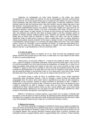 “Apareceu na congregação um moço muito ignorante e mal criado, que estava
transgredindo as nossas regras em assentar ao lado da congregação reservado exclusivamente
para as senhoras. Era moda naquele tempo para os cavalheiros usar cabelos um pouco compridos
e bem penteados; este moço tinha muito cabelo e queria seguir a moda dos cavalheiros. Levei-o
diversas vezes do lado das senhoras para o lado dos homens, mas ele voltava logo para o lado
das senhoras. Comuniquei este fato a J. P. , e pedi que tomasse conta dele. “Pois não”, disse ele .
J.P. mandou imediatamente procurar uma tesoura, reuniu seus colegas num lugar cerca de um
quilômetro distante e mandou chamar o tal moço, convidando-o para matar um bicho com ele.
Quando o rapaz chegou no lugar indicado, foi cercado de dois homens com facões levantados na
mão, mas disseram que nada lhe iriam fazer se ficasse calado e não lhes resistisse; porém se
gritasse ou fizesse qualquer violência estaria morto. Disseram que queriam somente pentear o
cabelo dele na última moda de Nashville. O sujeito estava com medo, mas não fez qualquer
resistência. Então um deles tomou a tesoura e cortou o cabelo dele a torto e a direito, deixando a
cabeça quase pelada. Quando acabaram de lhe raspar a cabeça, foi solto; e veio diretamente para
o acampamento. Quando chegou, eu o encontrei; ele estava pálido como cera. Tirou o seu chapéu
e disse: “Veja só, Sr. Cartwright, o que os valentões me fizeram”. Eu quase não podia deixar de rir.
Mas, ainda lhe disse que não dissesse coisa alguma a respeito, pois eram capazes de fazer
alguma coisa pior. Logo desapareceu e não nos incomodou mais”.
2. O colar de sapos.
“O acampamento estava na margem de um rio. Atrás da tenda dos pregadores havia
espaço suficiente para guardar dois ou três carros; e então havia o rio cuja margem de três metros
de altura era quase perpendicular. ”
“Neste ponto o rio era fundo. William P., o irmão de meu capitão de ordem, era um rapaz
rude, a quem fui obrigado a repreender fortemente. Soube que tinha jurado jogar o meu carro ao
rio, pois tinha guardado meu carro atrás da tenda dos pregadores, na margem do rio. Havia um só
lugar onde alguém podia passar para chegar ao meu carro, com um pau comprido na mão, e logo
vi William P. pegar no meu carro e começar a virá-lo de modo que pudesse puxá -lo até ao rio.
Levantei-me escondidamente e sai atrás dele com uma vara. Eu ocupava a única saída, de sorte
que ele querendo escapar a uma pancada, pulou no rio e nadou para o outro lado e fugiu. Sendo
derrotado assim ficou zangado comigo. Jurou que se vingaria antes de terminar o culto. ”
“Ao mesmo tempo o poder de Deus se manifestou entre o povo. Muitos pecadores
endurecidos foram convertidos; durante o culto no domingo, o poder de Deus foi sentido pela
congregação toda. No culto à noite muitos vieram e ajoelharam-se ao redor do altar chorando e
lamentando os seus pecados. Quando eu estava exortando os pen itentes no altar, vi William P.
chegar perto e encostar-se no gradil do altar. Conservei os meus olhos nele; e de repente ele pulou
o gradil e prostrou-se no chão e começou a rugir como um touro preso na rede, pedindo
misericórdia de Deus. Quando estava orando por ele e outros falando, pisei numa coisa macia
onde ele tinha parado, abaixei-me a ver; que seria? Um saco cheio de sapos. Apanhei-os e leveios para a minha tenda, não sabendo o que significava aquilo”.
William P. converteu-se; e depois explicou o que ia fazer com os sapos. A intenção dele
era colocar o colar de sapos ao redor do pescoço de Cartwright quando estivesse fazendo oração;
mas faltou-lhe a coragem e veio sobre ele o poder de Deus de forma tal que não pode levar a cabo
o que tinha planejado. Estava lá para vingar-se e a misericórdia de Deus o salvou.
3. Batismo de crianças
Em 1816 Pedro Cartwright foi delegado à Conferência Geral que se realizou em Baltimore.
Como ele morava em Kentucky levou bastante tempo para ir a cavalo assistir esta Conferência. Na
volta passou pelo Estado de Tennesse e quase no fim de sua viagem para casa encontrou -se com
um pregador Batista. Pelo caminho discutiram diversos pontos sobre a doutrina. Aconteceu que
Cartwright conhecia o pregador Batista, porém o pegador Batista não o conhecia. Tinham discutido

 