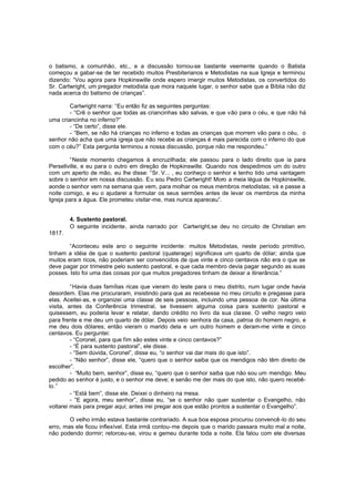 o batismo, a comunhão, etc., e a discussão tornou-se bastante veemente quando o Batista
começou a gabar-se de ter recebido muitos Presbiterianos e Metodistas na sua Igreja e terminou
dizendo: “Vou agora para Hopkinswille onde espero imergir muitos Metodistas, os convertidos do
Sr. Cartwright, um pregador metodista que mora naquele lugar, o senhor sabe que a Bíblia não diz
nada acerca do batismo de crianças”.
Cartwright narra: “Eu então fiz as seguintes perguntas:
- “Crê o senhor que todas as criancinhas são salvas, e que vão para o céu, e que não há
uma criancinha no inferno?”
- “De certo”, disse ele.
- “Bem, se não há crianças no inferno e todas as crianças que morrem vão para o céu, o
senhor não acha que uma igreja que não recebe as crianças é mais parecida com o inferno do que
com o céu?” Esta pergunta terminou a nossa discussão, porque não me respondeu.”
“Neste momento chegamos à encruzilhada; ele passou para o lado direito que ia para
Persellville, e eu para o outro em direção de Hopkinswille. Quando nos despedimos um do outro
com um aperto de mão, eu lhe disse: “Sr. V... , eu conheço o senhor e tenho tido uma vantagem
sobre o senhor em nossa discussão. Eu sou Pedro Cartwright! Moro a meia légua de Hopkinswille,
aonde o senhor vem na semana que vem, para molhar os meus membros metodistas; vá e passe a
noite comigo, e eu o ajudarei a formular os seus sermões antes de levar os membros da minha
Igreja para a água. Ele prometeu visitar-me, mas nunca apareceu”.
4. Sustento pastoral.
O seguinte incidente, ainda narrado por Cartwright,se deu no circuito de Christian em
1817.
“Aconteceu este ano o seguinte incidente: muitos Metodistas, neste período primitivo,
tinham a idéia de que o sustento pastoral (quaterage) significava um quarto de dólar; ainda que
muitos eram ricos, não poderiam ser convencidos de que vinte e cinco centavos não era o que se
deve pagar por trimestre pelo sustento pastoral, e que cada membro devia pagar segundo as suas
posses. Isto foi uma das coisas por que muitos pregadores tinham de deixar a itinerância.”
“Havia duas famílias ricas que vieram do leste para o meu distrito, num lugar onde havia
desordem. Elas me procuraram, insistindo para que as recebesse no meu circuito e pregasse para
elas. Aceitei-as, e organizei uma classe de seis pessoas, incluindo uma pessoa de cor. Na última
visita, antes da Conferência trimestral, se tivessem alguma coisa para sustento pastoral e
quisessem, eu poderia levar e relatar, dando crédito no livro da sua cla sse. O velho negro veio
para frente e me deu um quarto de dólar. Depois veio senhora da casa, patroa do homem negro, e
me deu dois dólares; então vieram o marido dela e um outro homem e deram-me vinte e cinco
centavos. Eu perguntei:
- “Coronel, para que fim são estes vinte e cinco centavos?”
- “É para sustento pastoral”, ele disse.
- “Sem dúvida, Coronel”, disse eu, “o senhor vai dar mais do que isto”.
- “Não senhor”, disse ele, “quero que o senhor saiba que os mendigos não têm direito de
escolher”.
- “Muito bem, senhor”, disse eu, “quero que o senhor saiba que não sou um mendigo. Meu
pedido ao senhor é justo, e o senhor me deve; e senão me der mais do que isto, não quero recebêlo.”
- “Está bem”, disse ele. Deixei o dinheiro na mesa.
- “E agora, meu senhor”, disse eu, “se o senhor não quer sustentar o Evangelho, não
voltarei mais para pregar aqui; antes irei pregar aos que estão prontos a sustentar o Evangelho”.
O velho irmão estava bastante contrariado. A sua boa esposa procurou convencê -lo do seu
erro, mas ele ficou inflexível. Esta irmã contou-me depois que o marido passara muito mal a noite,
não podendo dormir; retorceu-se, virou e gemeu durante toda a noite. Ela falou com ele diversas

 