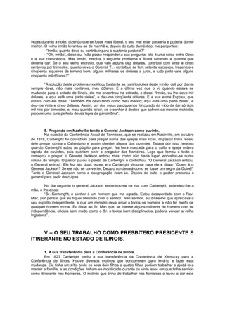 vezes durante a noite, dizendo que se fosse mais liberal, o seu mal estar passaria e poderia dormir
melhor. O velho irmão levantou-se de manhã e, depois do culto doméstico, me perguntou:
- “Irmão, quanto devo eu contribuir para o sustento pastoral?”
- “Oh, irmão”, disse eu, “não posso responder a sua pergunta; isto é uma coisa entre Deus
e a sua consciência. Mas irmão, resolva o seguinte problema e ficará sabendo a quantia que
deveria dar: Se o seu velho escravo, que vale alguns dez dólares, contribui com vinte e cinco
centavos por trimestre, quanto deve o Coronel T... contribuir se tem setenta escravos, trezentos e
cinqüenta alqueires de terreno bom, alguns milhares de dólares a juros, e tudo junto vale alguns
cinqüenta mil dólares?”
“A solução deste problema modificou bastante as contribuições deste irmão; dali por diante
sempre dava, não mais centavos, mas dólares. E a última vez que o vi, quando estava se
mudando para o estado de Ilinois, ele me encontrou na estrada, e disse: “Irmão, eu lhe devo mil
dólares, e aqui está uma parte deles”, e deu-me cinqüenta dólares. E a sua exma Esposa, que
estava com ele disse: “Também lhe devo tanto como meu marido; aqui está uma parte deles”, e
deu-me vinte e cinco dólares. Assim, um dos meus paroquianos foi curado do vício de dar só dois
mil réis por trimestre; e, meu querido leitor, se o senhor é destes que sofrem da mesma moléstia,
procure uma cura perfeita dessa lepra de parcimônia”.

5. Pregando em Nashville tendo o General Jackson como ouvinte.
Na ocasião da Conferência Anual de Tennesse, que se realizou em Nashville, em outubro
de 1818, Cartwright foi convidado para pregar numa das igrejas mais ricas. O pastor tinha receio
dele pregar contra o Calvinismo e assim ofender alguns dos ouvintes. Estava por isso nervoso
quando Cartwright subiu ao púlpito para pregar. Na hora marcada para o culto a igreja estava
repleta de ouvintes, pois queriam ouvir o pregador das fronteiras. Logo que tomou o texto e
começou a pregar, o General Jackson entrou, mas, como não havia lugar, encostou-se numa
coluna do templo. O pastor puxou o paletó de Cartwright e cochichou: “O General Jackson entrou,
o General entrou”. Ele fez isto duas vezes, e o Cartwright virou-se para ele e disse: “Quem é o
General Jackson? Se ele não se converter, Deus o condenará como se fosse um negro da Guiné!”
Tanto o General Jackson como a congregação riram-se. Depois do culto o pastor procurou o
general para pedir desculpas.
No dia seguinte o general Jackson encontrou -se na rua com Cartwright, estendeu-lhe a
mão, e lhe disse:
“Sr. Cartwright, o senhor é um homem que me agrada. Estou desapontado com o Rev.
Mac, por pensar que eu fiquei ofendido com o senhor. Não senhor, eu disse-lhe que apreciava o
seu espírito independente; e que um ministro deve amar a todos os homens e não ter medo de
qualquer homem mortal. Eu disse ao Sr. Mac que, se tivesse alguns milhares de homens com tal
independência, oficiais sem medo como o Sr. e todos bem disciplinados, poderia vencer a velha
Inglaterra”.

V – O SEU TRABALHO COMO PRESBíTERO PRESIDENTE E
ITINERANTE NO ESTADO DE ILINOIS.
1. A sua transferência para a Conferência de Ilinois.
Em 1823 Cartwright pediu a sua transferência da Conferência de Kentucky para a
Conferência de Ilinois. Houve diversos motivos que concorreram para levá-lo a fazer esta
mudança. Ele tinha um sítio onde os seus dois filhos e quatro filhas podiam trabalhar e ajudá-lo a
manter a família, e as condições tinham-se modificado durante os vinte anos em que tinha servido
como itinerante nas fronteiras. O instinto que tinha de trabalhar nas fronteiras o levou a dar este

 