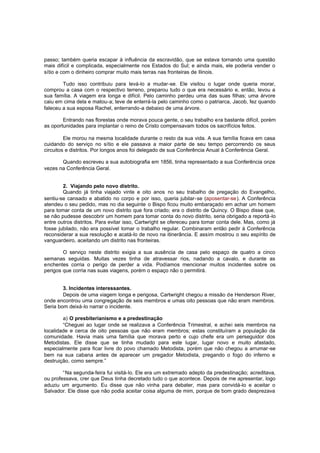 passo; também queria escapar à influência da escravidão, que se estava tornando uma questão
mais difícil e complicada, especialmente nos Estados do Sul; e ainda mais, ele poderia vender o
sítio e com o dinheiro comprar muito mais terras nas fronteiras de Ilinois.
Tudo isso contribuiu para levá-lo a mudar-se. Ele visitou o lugar onde queria morar,
comprou a casa com o respectivo terreno, preparou tudo o que era necessário e, então, levou a
sua família. A viagem era longa e difícil. Pelo caminho perdeu uma das suas filhas; uma árvore
caiu em cima dela e matou-a; teve de enterrá-la pelo caminho como o patriarca, Jacob, fez quando
faleceu a sua esposa Rachel, enterrando-a debaixo de uma árvore.
Entrando nas florestas onde morava pouca gente, o seu trabalho era bastante difícil, porém
as oportunidades para implantar o reino de Cristo compensavam todos os sacrifícios feitos.
Ele morou na mesma localidade durante o resto da sua vida. A sua família ficava em casa
cuidando do serviço no sítio e ele passava a maior parte de seu tempo percorrendo os seus
circuitos e distritos. Por longos anos foi delegado de sua Conferência Anual à Conferência Geral.
Quando escreveu a sua autobiografia em 1856, tinha representado a sua Conferência onze
vezes na Conferência Geral.
2. Viajando pelo novo distrito.
Quando já tinha viajado vinte e oito anos no seu trabalho de pregação do Evangelho,
sentiu-se cansado e abatido no corpo e por isso, queria jubilar-se (aposentar-se). A Conferência
atendeu o seu pedido, mas no dia seguinte o Bispo ficou muito embaraçado em achar um homem
para tomar conta de um novo distrito que fora criado; era o distrito de Quincy. O Bispo disse que,
se não pudesse descobrir um homem para tomar conta do novo distrito, seria obrigado a reportá -lo
entre outros distritos. Para evitar isso, Cartwright se ofereceu para tomar conta dele. Mas, como já
fosse jubilado, não era possível tomar o trabalho regular. Combinaram então pedir à Conferência
reconsiderar a sua resolução e acatá-lo de novo na itinerância. E assim mostrou o seu espírito de
vanguardeiro, aceitando um distrito nas fronteiras.
O serviço neste distrito exigia a sua ausência de casa pelo espaço de quatro a cinco
semanas seguidas. Muitas vezes tinha de atravessar rios, nadando a cavalo, e durante as
enchentes corria o perigo de perder a vida. Podíamos mencionar muitos incidentes sobre os
perigos que corria nas suas viagens, porém o espaço não o permitirá.
3. Incidentes interessantes.
Depois de uma viagem longa e perigosa, Cartwright chegou a missão de Henderson River,
onde encontrou uma congregação de seis membros e umas oito pessoas que não eram membros.
Seria bom deixá-lo narrar o incidente.
a) O presbiterianismo e a predestinação
“Cheguei ao lugar onde se realizava a Conferência Trimestral, e achei seis membros na
localidade e cerca de oito pessoas que não eram membros; estas constituíram a população da
comunidade. Havia mais uma família que morava perto e cujo chefe era um perseguidor dos
Metodistas. Ele disse que se tinha mudado para este lugar, lugar novo e muito afastado,
especialmente para ficar livre do povo chamado Metodista, porém que não chegou a arrumar-se
bem na sua cabana antes de aparecer um pregador Metodista, pregando o fogo do inferno e
destruição, como sempre.”
“Na segunda-feira fui visitá-lo. Ele era um extremado adepto da predestinação; acreditava,
ou professava, crer que Deus tinha decretado tudo o que acontece. Depois de me apresentar, logo
aduziu um argumento. Eu disse que não vinha para debater, mas para convidá-lo e aceitar o
Salvador. Ele disse que não podia aceitar coisa alguma de mim, porque de bom grado desprezava

 