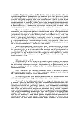 os Metodistas. Respondi que, se Deus de fato decretou todas as coisas, decretou então que
existissem os Metodistas, e que eles deviam crer exatamente como crêem, e que foram criados
pelo decreto de Deus para o atormentar antes do tempo, e que ele devia considerar-se um bobo se
procurasse crer qualquer outra coisa senão o que atualmente crêem. Então eu lhe disse: “Agora,
meu caro, o senhor é um desgraçado por querer transgredir os decretos eternos de Deus,
desejando exterminar os Metodistas . Se a sua doutrina fosse verdadeira, os Metodistas estariam
cumprindo os gloriosos decretos de Deus, que foram fundados na verdade e justiça, como os anjos
ao redor do trono branco?” Fiz-lhe algumas admoestações, e, pouco a pouco, ele chegou a sentir
interesse pelo assunto. Conversei amigavelmente com ele e orei antes de ir-me embora.”
“Depois de me retirar, começou a pensar sobre a nossa conversação, e quanto mais
pensava tanto mais confuso ficava acerca dos decretos eternos. Quando ele se assentava para
comer, ou andava a cavalo, ou andava pela estrada, falava co nsigo mesmo sobre o assunto.
Depois de cortar um bocado de carne e segurá-lo no garfo, pronto para por na boca, dizia: “Deus
decretou desde a eternidade que eu comesse este pedaço de carne, mas eu transgredirei este
decreto”, e jogava a carne para o cachorro. Quando pelos caminhos na vizinhança, encontrando
uma encruzilhada, dizia: “Deus desde toda a eternidade decretou que tomasse o lado direito, mas
eu transgredirei esse decreto”, e passava para o lado esquerdo. Quando, andando a cavalo e dizia:
“Deus desde toda a eternidade decretou que eu fosse para o lado direito daquele toco ou árvore,
mas eu transgredirei esse decreto”, e passava para o lado esquerdo.”
“Assim continuou a proceder por algum tempo, tendo a família receio de que ele ficasse
louco. Os seus vizinhos, também, tinham receio de que ele estivesse enlouquecendo. Finalmente,
uma convicção profunda de pecado se apoderou dele; reconheceu que era um pecador perdido,
sem fé em Jesus Cristo. Convidou seus vizinhos que orassem a favor dele, e, depois de uma longa
luta com o diabo e os seus decretos, aprouve a Deus dar-lhe a religião, e quase todos os membros
de sua família se converteram e se uniram com a Igreja Metodista, passando a viver dignamente
em sua alta e santa vocação.”
b) Uma esposa insuportável
Conta Cartwright um fato que se deu com ele e a esposa de um pregador local. O pregador
local era um homem muito bom e agradável, mas tinha uma mulher insuportável. Ela era virtuosa,
mas tinha um gênio indomável. Não quis que o marido fizesse culto ou mesmo orasse em casa, e
quando os pregadores o visitavam, ela fazia barulho e os insultava. Coitado do marido, vivia
miseravelmente com ela.
Como Cartwright era seu Presbítero Presidente e visitava o seu campo de trabalho
regularmente, o pregador convidou-o para visitá-lo e exortar a sua esposa a ver se ela melhoraria;
mas Cartwright, sabendo da situação não quis aceitar o convite.
No correr do ano, porém, sendo repetidas vezes convidado para fazer esta visita e assim
prestar os seus bons ofícios a um colega desconsolado, resolveu aceitar o convite.
“Finalmente”, diz ele, “cedi às importunações do meu colega e fui à sua casa com o intuito
de lá passar a noite. Logo que cheguei, vi que a sua esposa não estava de bom humor e que o
diabo nela era do tamanho de um jacaré. Firmei-me no meu propósito e planejei o meu alvitre.
Depois do jantar o marido dela, com brandura, disse-lhe: “Venha, minha esposa, largue os seus
afazeres por um pouco, e vamos fazer oração”. Foi neste instante que ela se alterou e disse: “Não
quero ter nada com as suas orações”. Então eu falei brandamente com ela, insistindo e mostrando
a razão de tudo isto; mas, quanto mais eu falava, tanto mais zangada ela ficava e me amaldiçoava.
Então, mostrei-me mais enérgico: eu lhe corrigiria esses modos tão feios ou então lhe torceria o
pescoço”. “O diabo que o faria”, disse ela. “Sim, você é uma cristã bonita, não é?” – fui irônico
sobre seu mau testemunho. E então ela me despejou um sem número de blasfêmias que a
natureza humana quase não podia suportar.” “Fique quieta!”, disse eu, “nós devemos fazer e
faremos oração”. Ela, porém, afirmou que não faríamos. “Agora”, disse-lhe eu, “se não ficar quieta,

 