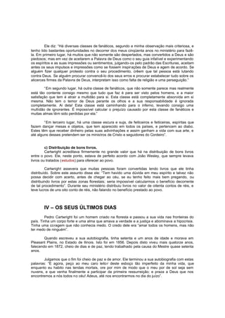 Ele diz: “Há diversas classes de fanáticos, segundo a minha observação mais criteriosa, e
tenho tido bastantes oportunidades no decorrer dos meus cinqüenta anos no ministério para fazêla. Em primeiro lugar, há muitos que não somente são despertados, mas convertidos a Deus e são
piedosos; mas em vez de aceitarem a Palavra de Deus como o seu guia infalível e experimentando
os espíritos e as suas impressões ou sentimentos, julgando-os pelo padrão das Escrituras, aceitam
antes os seus impulsos e impressões como se fossem inspir ações de Deus e agem de acordo. Se
alguém fizer qualquer protesto contra o seu procedimento, crêem que tal pessoa está lutando
contra Deus. Se alguém procurar convencê-lo dos seus erros e procurar estabelecer tudo sobre os
alicerces firmes da Palavra de Deus, interpretam isso como falta de religião e uma perseguição.”
“Em segundo lugar, há outra classe de fanáticos, que não somente parece mas realmente
está tão contente consigo mesmo que tudo que faz é para ser visto pelos homens, e a maior
satisfação que tem é atrair a multidão para si. Esta classe está completamente absorvida em si
mesma. Não tem o temor de Deus perante os olhos e a sua responsabilidade é ignorada
completamente. Ai dela! Esta classe está caminhando para o inferno, levando consigo uma
multidão de ignorantes. É impossível calcular o prejuízo causado por esta classe de fanáticos e
muitas almas têm sido perdidas por ela.”
“Em terceiro lugar, há uma classe escura e suja, de feiticeiros e feiticeiras, espíritas que
fazem dançar mesas e objetos, que tem aparecido em todos os países, e pertencem ao diabo.
Estes têm que receber dinheiro pelas suas adivinhações e assim ganham a vida com sua arte, e
até alguns desses pretendem ser os ministros de Cristo e seguidores do Cordeiro”.
c) Distribuição de bons livros.
Cartwright acreditava firmemente no grande valor que há na distribuição de bons livros
entre o povo. Ele, neste ponto, estava de perfeito acordo com João Wesley, que sempre levava
livros ou tratados (estudos) para oferecer ao povo.
Cartwright assevera que muitas pessoas foram convertidas lendo livros que ele tinha
distribuído. Sobre este assunto disse ele: “Tem havido uma dúvida em meu espírito e talvez não
possa decidir com acerto, antes de chegar ao céu, se eu tenho feito mais bem pregando, ou
distribuindo livros por estas zonas florestais; seria impossível calcularmos o benefício decorrente
de tal procedimento”. Durante seu ministério distribuiu livros no valor de oitenta contos de réis, e
teve lucros de uns oito conto de réis, não falando no benefício prestado ao povo.

IV – OS SEUS ÚLTIMOS DIAS
Pedro Cartwright foi um homem criado na floresta e passou a sua vida nas fronteiras do
país. Tinha um corpo forte e uma alma que amava a verdade e a justiça e abominava a hipocrisia.
Tinha uma coragem que não conhecia medo. O credo dele era “amar todos os homens, mas não
ter medo de ninguém”.
Quando escreveu a sua autobiografia, tinha setenta e um anos de idade e morava em
Pleasant Plains, no Estado de Ilinois. Isto foi em 1856. Depois disto viveu mais quatorze anos,
falecendo em 1872, cheio de dias e de paz, tendo trabalhado pela causa do Mestre quase setenta
anos.
Julgamos que o fim foi cheio de paz e de amor. Ele terminou a sua autobiografia com estas
palavras: “E agora, peço ao meu caro leito r deste esboço tão imperfeito da minha vida, que
enquanto eu habito nas tendas mortais, ore por mim de modo que o meu por de sol seja sem
nuvens, e que venha finalmente a participar da primeira ressurreição; e praza a Deus que nos
encontremos a nós todos no céu! Adeus, até nos encontrarmos no dia do juízo”.

 