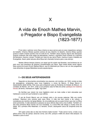 X
A vida de Enoch Mathes Marvin,
o Pregador e Bispo Evangelista
(1823-1877)
É de notar e admirar como Deus chama os seus servos para os seus respectivos campos
de trabalho. Chamou Moises quando cuidava do seu rebanho no deserto; chamou Eliseu quando
guiava o arado e Isaias quando vivia na corte do rei. Também Jesus chamou alguns dos discípulos
quando cuidavam das suas redes de pescadores; chamou o apóstolo Paulo quando ia a caminho
de Damasco; chamou o jovem Timóteo por meio do seu servo Paulo, chamou-o para o trabalho de
Evangelista. Assim pelos séculos afora Deus tem chamado homens para o seu serviço.
Nestes últimos tempos chamou um rapaz que foi criado nas florestas, nas fronteiras de um
país novo que precisava de obreiros comissionados por Deus. Será nossa tarefa narrar alguns
fatos acerca do jovem Enoch Mathes Marvin, que foi destinado por Deus a ser um dos pregadores
mais eficientes na Igreja Metodista durante aquela época.

I – OS SEUS ANTEPASSADOS
Segundo os documentos encontrados nos arquivos, em Londres, em 1634, consta na lista
de passageiros, emigrantes para nova Inglaterra, o nome de Marvin. O Bispo Marvin é
descendente desta família. Pois seus pais emigraram para as fronteiras do Estado de Misouri, no
condado de Wanen, em 1817, onde a sua primeira casa foi feita de achas (pedaços de madeiras
toscas) de lenha, chamada em inglês “log-cobin”.
As famílias que vieram da nova Inglaterra eram as mais cultas e bem educadas que
habitavam a zona em que fundaram a sua colônia.
O pai de Enoch Marvin era um homem sério e de poucas palavras. Não era crente
professo. Aspirava uma carreira para seus filhos. A mãe era boa crente e de cultura, e
considerava-se membro da Igreja Batista. As circunstâncias sob as quais tinham que criar os filhos
eram prementes. A mãe adoecera e passava os seus últimos dias como uma inválida. Também um
dos dois primeiros filhos morreu em sua mocidade, e a única filha não atingiu a muitos anos de
idade. Só o primeiro filho Natanael, e o terceiro, Enoch, alcançaram cerca de cinqüenta anos de
idade.
Oh! quão curtos são os dias dos homens neste mundo! “Toda carne é erva, e toda a sua
glória como a flor do campo; seca-se a erva, cai a flor, porque o hálito de Jeová nela assopra: na
verdade o povo é erva”

 