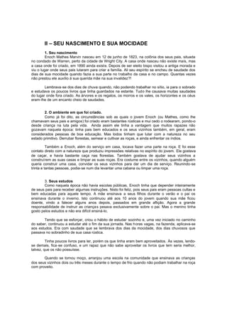 II – SEU NASCIMENTO E SUA MOCIDADE
1. Seu nascimento
Enoch Mathes Marvin nasceu em 12 de junho de 1823, na colônia dos seus pais, situada
no condado de Warren, perto da cidade de Wright City. A casa onde nasceu não existe mais, mas
a casa onde foi criado, em 1890 ainda existe. Depois de ser eleito bispo visitou a antiga morada e
viu o lugar onde seus pais lutaram para criar a família. Ali seu espírito se encheu de saudade dos
dias de sua mocidade quando fazia a sua parte no trabalho da casa e no campo. Quantas vezes
não prestou ele auxílio à sua querida mãe na sua invalidez?!
Lembrava-se dos dias de chuva quando, não podendo trabalhar no sítio, ia para o sobrado
e estudava os poucos livros que tinha guardados na estante. Tudo lhe causava muitas saudades
do lugar onde fora criado. As árvores e os regatos, os morros e os vales, os horizontes e os céus
eram-lhe de um encanto cheio de saudades.
2. O ambiente em que foi criado.
Como já foi dito, as circunstâncias sob as quais o jovem Enoch (ou Mathes, como lhe
chamavam seus pais e amigos) foi criado eram bastantes rústicas e mui cedo o rodearam, pondo-o
desde criança na luta pela vida. Ainda assim ele tinha a vantagem que muitos rapazes não
gozavam naquela época: tinha pais bem educados e os seus vizinhos também, em geral, eram
considerados pessoas de boa educação. Mas todos tinham que lutar com a natureza no seu
estado primitivo. Derrubar florestas, semear e cultivar as roças, e ainda enfrentar os índios.
Também a Enoch, além do serviço em casa, tocava fazer uma parte na roça. E foi esse
contato direto com a natureza que produziu impressões relativas no espírito do jovem. Ele gostava
de caçar, e havia bastante caça nas florestas. Também gostava de ajudar seus vizinhos a
construírem as suas casas e limpar as suas roças. Era costume entre os vizinhos, quando alguém
queria construir uma casa, convidar os seus vizinhos para dar um dia de serviço. Reunindo-se
trinta e tantas pessoas, podia-se num dia levantar uma cabana ou limpar uma roça.
3. Seus estudos
Como naquela época não havia escolas públicas, Enoch tinha que depender inteiramente
de seus pais para receber algumas instruções. Nisto foi feliz, pois seus pais eram pessoas cultas e
bem educadas para aquele tempo. A mãe ensinava a seus filhos durante o verão e o pai os
ensinava durante o inverno. Isto continuou até aos 10 anos do jovem quando sua mãe ficou
doente, vindo a falecer alguns anos depois, passados em grande aflição. Agora a grande
responsabilidade de instruir as crianças pesava exclusivamente sobre o pai. Mas o menino tinha
gosto pelos estudos e não era difícil ensiná-lo.
Tendo que se esforçar, criou o hábito de estudar sozinho e, uma vez iniciado no caminho
do saber, continuou a estudar até o fim da sua jornada. Nas horas vagas, na fazenda, aplicava-se
aos estudos. Era com saudade que se lembrava dos dias da mocidade, dos dias chuvosos que
passava no sobradinho de sua casa rústica.
Tinha poucos livros para ler, porém os que tinha eram bem aproveitados. Às vezes, lendose demais, fica -se confuso, e um rapaz que não sabe aproveitar os livros que tem seria melhor,
talvez, que os não possuísse.
Quando se tornou moço, arranjou uma escola na comunidade que ensinava as crianças
dos seus vizinhos dois ou três meses durante o tempo de frio quando não podiam trabalhar na roça
com proveito.

 