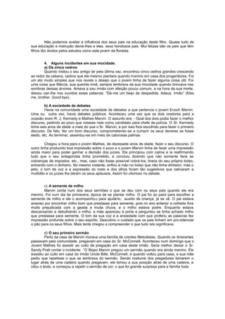 Não podemos avaliar a influência dos seus pais na educação deste filho. Quase tudo de
sua educação e instrução devia-lhes a eles, seus bondosos pais. Mui felizes são os pais que têm
filhos tão ávidos pelos estudos como este jovem da floresta.
4. Alguns incidentes em sua mocidade.
a) Os cinco cedros
Quando visitou o seu antigo lar pela última vez, encontrou cinco cedros grandes crescendo
ao redor da cabana, cedros que ele mesmo plantara quando menino em casa dos progenitores. Foi
um ato muito simples que nos revela o desejo que o jovem tinha de fazer alguma coisa útil. Foi
uma coisa que Márcia, sua querida irmã, sempre lembrava da sua mocidade quando brincava nas
sombras dessas árvores. Amava a seu irmão com afeição pouco comum, e na hora da sua morte,
deixou cair-lhe nos ouvidos estas palavras: “Dá-me um beijo de despedida. Adeus, irmão” (Kiss
me, brother. Good bye).
b) A sociedade de debates
Havia na comunidade uma sociedade de debates a que pertencia o jovem Enoch Marvin.
Uma ou outra vez, havia debates públicos. Aconteceu uma vez que os dois oradores para a
ocasião eram R. J. Kennedy e Mathes Marvin. O assunto era: - Qual dos dois podia fazer o melhor
discurso, pedindo ao povo que votasse nele como candidato para chefe de polícia. O Sr. Kennedy
tinha seis anos de idade a mais do que o Sr. Marvin, e por isso fora escolhido para fazer o primeiro
discurso. De fato, fez um bom discurso, comprometendo -se a cumprir os seus deveres se fosse
eleito, etc. Ao terminar, assentou-se em meio de calorosas palmas.
Chegou a hora para o jovem Mathes, de dezessete anos de idade, fazer o seu discurso. O
outro tinha produzido boa impressão sobre o povo e o jovem Marvin tinha de fazer uma impressão
ainda maior para poder ganhar a decisão dos juízes. Ele principiou com calma e ia reafirmando
tudo que o seu antagonista tinha prometido, e concluiu dizendo que não somente faria as
cobranças de impostos, etc., mas, caso não fosse possível cobrá-los, tiraria do seu próprio bolso,
entrando com o dinheiro. No mesmo instante, enfiou a mão no bolso que não tinha dinheiro: mas o
jeito, o tom da voz e a expressão do rosto e dos olhos foram tão sugestivos que cativaram a
multidão e os juízes lhe deram os seus aplausos. Assim foi vitorioso no debate.
c) A semente de milho
Marvin conta num dos seus sermões o que se deu com os seus pais quando ele era
menino. Foi num dia de primavera, época de se plantar milho. O pai foi ao paiol para escolher a
semente de milho e ele o acompanho u para ajudá-lo; auxilio de criança, já se vê. O pai estava
ansioso por encontrar milho bom que prestasse para semente, pois no ano anterior a colheita fora
muito prejudicada com a geada e muita chuva, e o milho estava podre. Enquanto estava
descansando e debulhando o milho, a mãe apareceu à porta e perguntou se tinha achado milho
que prestasse para semente. O tom da sua voz e a ansiedade com que proferiu as palavras fez
impressão profunda sobre o seu espírito. Descobriu o cuidado que os pais tinham em pro videnciar
o pão para os seus filhos. Mais tarde chegou a compreender o que tudo isto significava.
d) O seu primeiro sermão
Perto da casa de Marvin morava uma família de crentes Metodistas. Quando os itinerantes
passavam pela comunidade, pregavam em casa do Sr. McConnell. Aconteceu num domingo que o
Jovem Mathes foi assistir ao culto de pregação em casa deste irmão. Seria melhor deixar o Sr.
Sandy Pratt contar o incidente: “O Bispo Marvin pregou um sermão quando era ainda menino. Ele
assistiu ao culto em casa do irmão Uncle Bille, McConnell, e quando voltou para casa, a sua mãe
pediu que repetisse o que se lembrava do sermão. Sendo costume dos pregadores tomarem o
lugar atrás de uma cadeira quando pregavam, ele tomou a sua posição atrás de uma cadeira, e
citou o texto, e começou a repetir o sermão de cor, o que foi grande surpresa para a família toda.

 