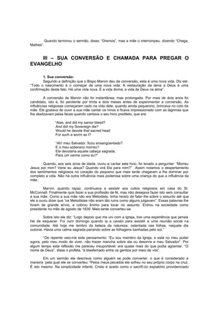 Quando terminou o sermão, disse: “Oremos”, mas a mãe o interrompeu, dizendo “Chega,
Mathes”.

III – SUA CONVERSÃO E CHAMADA PARA PREGAR O
EVANGELHO
1. Sua conversão:
Segundo a definição que o Bispo Marvin deu da conversão, esta é uma nova vida. Diz ele:
“Todo o nascimento é o começar de uma nova vida. A restauração da lama a Deus é uma
confirmação deste fato. Há uma vida nova. É a vida divina, a vida de Deus na alma”.
A conversão de Marvin não foi instantânea, mas prolongada. Por mais de dois anos foi
candidato, isto é, foi penitente por trinta e dois meses antes de experimentar a conversão. As
influências religiosas começaram cedo na vida dele; quando ainda pequenino, brincava no colo da
mãe. Ele gostava de ouvir a sua mãe cantar os hinos e ficava impressionado com as lágrimas que
lhe deslizavam pelas faces quando cantava o seu hino predileto, que era:
“Alas, and did my sanior bleed?
And did my Sovereign die?
Would he devote that sacred head
For such a worm as I?
“Ah! meu Salvador, ficou ensangüentado?
E o meu soberano morreu?
Ele devotaria aquela cabeça sagrada,
Para um verme como eu?”
Quando, aos seis anos de idade, ouviu-a cantar este hino, foi levado a perguntar: “Morreu
Jesus por mim? Verei eu Jesus? Quando virá Ele para mim?” Assim notamos o despertamento
dos sentimentos religiosos no coração do pequeno que mais tarde chegaram a lhe dominar por
completo a vida. Não há outra influência mais poderosa sobre uma criança do que a influência da
mãe.
Marvin, quando rapaz, continuava a assistir aos cultos religiosos em casa do Sr.
McConnell. Finalmente quis fazer a sua profissão de fé, mas não desejava fazer isto sem consultar
a sua mãe. Como a sua mãe não era Metodista, tinha receio de falar-lhe sobre o assunto até que
ele a ouviu dizer que “os Metodistas não eram tão ruins como alguns julgavam”. Essas palavras lhe
foram de grande alívio, e cobrou ânimo para tocar no assunto. Entrou na sociedade como
presidente no mês de agosto de 1839. Mais tarde converteu-se.
Sobre isto ele diz: “Logo depois que me uni com a Igreja, tive uma experiência que jamais
hei de esquecer. Foi num domingo quando ia a cavalo para assistir a uma reunião social na
comunidade. Até hoje me lembro da beleza da natureza, ostentada nas folhas, naquele dia
outonal. Havia uma calma sagrada pairando sobre as folhagens banhadas pelo sol. ”
“De repente veio-me este pensamento: “Eu sou membro da Igreja, e está no meu poder
agora, pelo meu modo de viver, não trazer mancha sobre ela ou desonra a meu Salvador”. Por
algum tempo esta reflexão me pareceu insuportável; era quase mais do que podia agüentar. “O
nome de Deus”, disse o profeta, “é blasfemado entre os gentios por meio de vós”.
Em um sermão ele descreve como alguém se pode converter, o que é considerado a
maneira pela qual ele se converteu: “Pelos meus pecados ele sofreu no seu próprio corpo na cruz.
É isto mesmo. Na simplicidade infantil, Cristo é aceito como o sacrifí cio expiatório providenciado

 