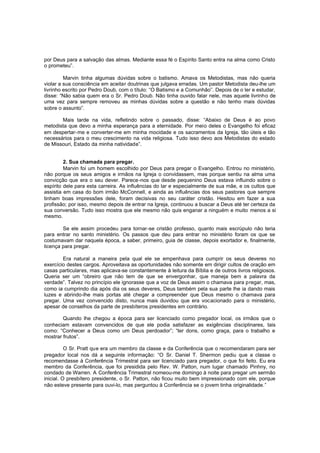 por Deus para a salvação das almas. Mediante essa fé o Espírito Santo entra na alma como Cristo
o prometeu”.
Marvin tinha algumas dúvidas sobre o batismo. Amava os Metodistas, mas não queria
violar a sua consciência em aceitar doutrinas que julgava erradas. Um pastor Metodista deu-lhe um
livrinho escrito por Pedro Doub, com o título: “O Batismo e a Comunhão”. Depois de o ler e estudar,
disse: “Não sabia quem era o Sr. Pedro Doub. Não tinha ouvido falar nele, mas aquele livrinho de
uma vez para sempre removeu as minhas dúvidas sobre a questão e não tenho mais dúvidas
sobre o assunto”.
Mais tarde na vida, refletindo sobre o passado, disse: “Abaixo de Deus é ao povo
metodista que devo a minha esperança para a eternidade. Por meio deles o Evangelho foi eficaz
em despertar-me e converter-me em minha mocidade e os sacramentos da Igreja, tão úteis e tão
necessários para o meu crescimento na vida religiosa. Tudo isso devo aos Metodistas do estado
de Missouri, Estado da minha natividade”.
2. Sua chamada para pregar.
Marvin foi um homem escolhido por Deus para pregar o Evangelho. Entrou no ministério,
não porque os seus amigos e irmãos na Igreja o convidassem, mas porque sentiu na alma uma
convicção que era o seu dever. Parece-nos que desde pequenino Deus estava influindo sobre o
espírito dele para esta carreira. As influências do lar e especialmente de sua mãe, e os cultos que
assistia em casa do bom irmão McConnell, e ainda as influências dos seus pastores que sempre
tinham boas impressões dele, foram decisivas no seu caráter cristão. Hesitou em fazer a sua
profissão; por isso, mesmo depois de entrar na Igreja, continuou a buscar a Deus até ter certeza da
sua conversão. Tudo isso mostra que ele mesmo não quis enganar a ninguém e muito menos a si
mesmo.
Se ele assim procedeu para tornar-se cristão professo, quanto mais escrúpulo não teria
para entrar no santo ministério. Os passos que deu para entrar no ministério foram os que se
costumavam dar naquela época, a saber, primeiro, guia de classe, depois exortador e, finalmente,
licença para pregar.
Era natural a maneira pela qual ele se empenhava para cumprir os seus deveres no
exercício destes cargos. Aproveitava as oportunidades não somente em dirigir cultos de oração em
casas particulares, mas aplicava-se constantemente à leitura da Bíblia e de outros livros religiosos.
Queria ser um “obreiro que não tem de que se envergonhar, que maneja bem a palavra da
verdade”. Talvez no princípio ele ignorasse que a voz de Deus assim o chamava para pregar, mas,
como ia cumprindo dia após dia os seus deveres, Deus também pela sua parte lhe ia dando mais
luzes e abrindo-lhe mais portas até chegar a compreender que Deus mesmo o chamava para
pregar. Uma vez convencido disto, nunca mais duvidou que era vocacionado para o ministério,
apesar de conselhos da parte de presbíteros presidentes em contrário.
Quando lhe chegou a época para ser licenciado como pregador local, os irmãos que o
conheciam estavam convencidos de que ele podia satisfazer as exigências disciplinares, tais
como: “Conhecer a Deus como um Deus perdoador”; “ter dons, como graça, para o trabalho e
mostrar frutos”.
O Sr. Pratt que era um membro da classe e da Conferência que o recomendaram para ser
pregador local nos dá a seguinte informação: “O Sr. Daniel T. Shermon pediu que a classe o
recomendasse à Conferência Trimestral para ser licenciado para pregador, o que foi feito. Eu era
membro da Conferência, que foi presidida pelo Rev. W. Patton, num lugar chamado Pinhny, no
condado de Warren. A Conferência Trimestral nomeou-me domingo à noite para pregar um sermão
inicial. O presbítero presidente, o Sr. Patton, não ficou muito bem impressionado com ele, porque
não esteve presente para ouvi-lo, mas perguntou à Conferência se o jovem tinha originalidade.”

 
