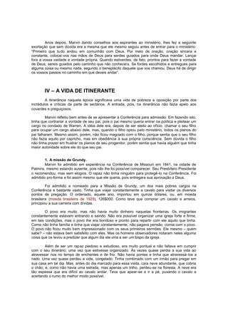 Anos depois, Marvin dando conselhos aos aspirantes ao ministério, lhes fez a seguinte
exortação que sem dúvida era a mesma que ele mesmo seguiu antes de entrar para o ministério:
“Primeiro que tudo andou em comunhão com Deus. Por meio de oração, oração sincera e
constante, colocai-vos nas mãos de Deus para serdes guiados para onde Deus mandar. Lançai
fora a vossa vaidade e vontade própria. Quando estiverdes, de fato, prontos para fazer a vontade
de Deus, sereis guiados pelo caminho que não conhecei s. Se fordes escolhidos e entregues para
alguma coisa ou mesmo nada, segundo o beneplácito daquele que vos chamou, Deus há de dirigir
os vossos passos no caminho em que deveis andar”.

IV – A VIDA DE ITINERANTE
A itinerância naquela época significava uma vida de pobreza e oposição por parte dos
incrédulos e críticas da parte de sectários. A entrada, pois, na itinerância não fazia apelo aos
covardes e preguiçosos.
Marvin refletiu bem antes de se apresentar à Conferência para admissão. Em fazendo isto,
tinha que contrariar a vontade de seu pai, pois o pai mesmo queria entrar na política e pleitear um
cargo no condado de Warren. A idéia dele era, depois de ser eleito ao ofício, chamar o seu filho
para ocupar um cargo abaixo dele, mas, quando o filho optou pelo ministério, todos os planos do
pai falharam. Mesmo assim, porém, não ficou magoado com o filho, porque sentia que o seu filho
não fazia aquilo por capricho, mas em obediência à sua própria consciência. Sem dúvida o filho
não tinha prazer em frustrar os planos de seu progenitor, porém sentia que havia alguém que tinha
maior autoridade sobre ele do que seu pai.
1. A missão de Grundy.
Marvin foi admitido em experiência na Conferência de Missouri em 1841, na cidade de
Palmira, mesmo estando ausente, pois não lhe foi possível comparecer. Seu Presbítero Presidente
o recomendou, mas sem elogios. O rapaz não tinha ninguém para protegê -lo na Conferência. Foi
admitido pro-forma e foi assim mesmo que ele queria, pois entregara sua aprovação a Deus.
Foi admitido e nomeado para a Missão de Grundy, um dos mais pobres cargos na
Conferência e bastante vasto. Tinha que viajar constantemente a cavalo para visitar os diversos
pontos de pregação. O ordenado, aquele ano, importou em quinze dólares, ou, em moeda
brasileira (moeda brasileira de 1929), 126$000. Como teve que comprar um cavalo e arreios,
principiou a sua carreira com dívidas.
O povo era muito, mas não havia muito dinheiro naquelas fronteiras. Os imigrantes
constantemente estavam entrando e saindo. Não era possível organizar uma igreja forte e firme,
em tais condições, mas o povo lhe era bondoso e pronto para repartir com ele aquilo que tinha.
Como não tinha família e tinha que viajar constantemente, não pagava pensão; comia com o povo.
O povo não ficou muito bem impressionado com os seus primeiros sermões. Ele mesmo – quem
sabe? – não estava bem satisfeito com eles. Mas os homens observadores notaram neles alguma
coisa que os levou a predizer que algum dia ele viria a ser um bispo da igreja.
Além de ser um rapaz piedoso e estudioso, era muito pontual e não faltava em cumprir
com o seu itinerário, uma vez que estivesse organizado. Às vezes quase perdia a sua vida ao
atravessar rios no tempo de enchentes e de frio. Não havia pontes e tinha que atravessá-los a
nado. Uma vez quase perdeu a vida, congelado. Tinha combinado com um irmão para pregar em
sua casa em tal dia. Mas, antes do dia marcado para essa visita, caía neve abundante, que cobria
o chão, e, como não havia uma estrada, mas apenas um trilho, perdeu-se na floresta. A neve era
tão espessa que era difícil ao cavalo andar. Teve que apear-se e ir a pé, puxando o cavalo e
acertando o rumo do melhor modo possível.

 