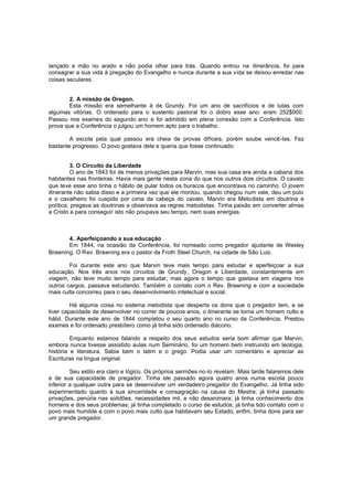 lançado a mão no arado e não podia olhar para trás. Quando entrou na itinerância, foi para
consagrar a sua vida à pregação do Evangelho e nunca durante a sua vida se deixou enredar nas
coisas seculares.
2. A missão de Oregon.
Esta missão era semelhante à de Grundy. Foi um ano de sacrifícios e de lutas com
algumas vitórias. O ordenado para o sustento pastoral foi o dobro esse ano: eram 252$000.
Passou nos exames do segundo ano e foi admitido em plena conexão com a Conferência. Isto
prova que a Conferência o julgou um homem apto para o trabalho.
A escola pela qual passou era cheia de provas difíceis, porém soube vencê -las. Fez
bastante progresso. O povo gostava dele e queria que fosse continuado.
3. O Circuito da Liberdade
O ano de 1843 foi de menos privações para Marvin, mas sua casa era ainda a cabana dos
habitantes nas fronteiras. Havia mais gente nesta zona do que nos outros dois circuitos. O cavalo
que teve esse ano tinha o hábito de pular todos os buracos que encontrava no caminho. O jovem
itinerante não sabia disso e a primeira vez que ele montou, quando chegou num vale, deu um pulo
e o cavalheiro foi cuspido por cima da cabeça do cavalo, Marvin era Metodista em doutrina e
política; pregava as doutrinas e observava as regras metodistas. Tinha paixão em converter almas
a Cristo e para conseguir isto não poupava seu tempo, nem suas energias.

4. Aperfeiçoando a sua educação
Em 1844, na ocasião da Conferência, foi nomeado como pregador ajudante de Wesley
Brawning. O Rev. Brawning era o pastor da Froth Steel Church, na cidade de São Luiz.
Foi durante este ano que Marvin teve mais tempo para estudar e aperfeiçoar a sua
educação. Nos três anos nos circuitos de Grundy, Oregon e Liberdade, constantemente em
viagem, não teve muito tempo para estudar, mas agora o tempo que gastava em viagens nos
outros cargos, passava estudando. Também o contato com o Rev. Brawning e com a sociedade
mais culta concorreu para o seu desenvolvimento intelectual e social.
Há alguma coisa no sistema metodista que desperta os dons que o pregador tem, e se
tiver capacidade de desenvolver no correr de poucos anos, o itinerante se torna um homem culto e
hábil. Durante este ano de 1844 completou o seu quarto ano no curso da Conferência. Prestou
exames e foi ordenado presbítero como já tinha sido ordenado diácono.
Enquanto estamos falando a respeito dos seus estudos seria bom afirmar que Marvin,
embora nunca tivesse assistido aulas num Seminário, foi um homem bem instruindo em teologia,
história e literatura. Sabia bem o latim e o grego. Podia usar um comentário e apreciar as
Escrituras na língua original.
Seu estilo era claro e lógico. Os próprios sermões no-lo revelam. Mais tarde falaremos dele
e de sua capacidade de pregador. Tinha ele passado agora quatro anos numa escola pouco
inferior a qualquer outra para se desenvolver um verdadeiro pregador do Evangelho. Já tinha sido
experimentado quanto à sua sinceridade e consagração na causa do Mestre; já tinha passado
privações, penúria nas solidões, necessidades mil, e não desanimara; já tinha conhecimento dos
homens e dos seus problemas; já tinha completado o curso de estudos; já tinha tido contato com o
povo mais humilde e com o povo mais culto que habitavam seu Estado; enfim, tinha dons para ser
um grande pregador.

 
