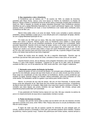 6. Seu casamento e voto a itinerância.
A Conferência que se realizou em 1º de outubro de 1845, na cidade de Columbia,
presidida pelo Bispo Soule, marcou uma nova época na história do metodismo no Estado de
Missouri. Nessa ocasião a Conferência tinha de decidir sobre a resolução tomada pela Conferência
Geral em 1844 a respeito da divisão da Igreja metodista Episcopal. Esta Conferência resolveu
identificar-se com a Igreja Metodista Episcopal do Sul e assim permanecer ligada a ela. Também
resolveu dividir a Conferência em duas: a nova Conferência a ser criada seria conhecida como
Conferência de São Luis.
Marvin tinha então vinte e um anos de idade. Tendo curso completo e sendo ordena do
presbítero, estava habilitado a julgar por si a sua atitude para com a separação da Igreja, aliandose com a Igreja Metodista Episcopal do Sul.
Foi neste ano de 1845 que se casou. Não deu este importante passo na sua vida sem
refletir bem sobre o assunto. Passou quatro anos na itinerância como solteiro e nesse tempo
nenhuma preocupação deu ao seu presbítero presidente, na sua relação com a sociedade. Sabia
proceder dignamente. Quando tornou-se bispo da igreja, contou a um amigo como procedera na
época de namorado: “Quando me chegou o tempo em que julguei meu dever casar-me”, diz ele,
“aluguei um cavalo e um carrinho para visitar a moça com quem finalmente casei, a qual morava
em um sítio; pelo caminho senti que tinha muito amor para com ela, e quando cheguei à casa dela,
achei-a mil vezes mais bonita do que tinha imaginado”.
Depois de muitos anos de casado, faz ele a seguinte observação: “Quando vejo os
sacrifícios que ela tem feito pela causa de Cristo, considero-a mais e mais como um ser santo”.
Quando ficaram noivos, ele se ofereceu como pregador itinerante e ela o aceitou como tal,
“Pronta a ir para onde fossem mandados”. Casaram-se na casa do tio dela, perto de Bridgton,
condado de São Luiz, em 23 de setembro de 1845, tendo sido Rev. John Hogan o celebrante.
7. Nomeado como pastor da Estação de Honibal.
Depois de passar um ano no circuito de Weston, foi nomeado para a Estação de Honibal, o
que lhe foi uma distinção, porque até aqui tinha ficado um ano em cada circuito que tinha servido.
Esse cargo era considerado um dos mais difíceis na Conferência, devido a certos problemas que
existiam na igreja. Quando chegou em Honibal, estava endividado, pois tinha comprado um sítio
onde residia. Foi necessário vendê-lo e gastar o que sobrou para manter a famí lia.
Marvin, no princípio de sua vida de campo, não era um bom financista. A esposa então
tomou conta das despesas do lar. Não fosse ela uma mulher que sabia economizar, a experiência
de Marvin teria sido triste no ministério. Mais tarde criou mais juízo quanto a dinheiro e dívidas. O
conselho que dava depois aos jovens ministros era que fugissem das dívidas, porque pela
experiência própria podia falar com autoridade.
O seu pastorado em Honibal marcou época em sua vida. Até aqui crescido na estima do
povo e no desenvolvimento de seus dons e capacidades mentais e sociais.
8. Pastor de diversos circuitos.
O espaço não permite narrar todos os fatos que se deram com ele nos diversos circuitos
que serviu durante cinco anos, entre 1848 e 1853. Passou dois anos no circuito de Moticello e mais
três em outros cargos.
É digno de notar que não se queixou quando foi removido de uma estação para um
circuito; aceitava sempre a nomeação e onde quer que servisse prestava ótimo trabalho. Gostava
da polêmica, mesmo quando moço. Todavia não polemizava sem fortes razões, visando sempre a

 