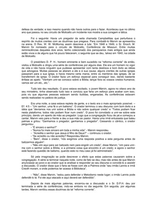 defesa da verdade; e isso mesmo quando não havia outros para o fazer. Aconteceu que no último
ano que passou no seu circuito de Moticello um incidente nos mostra a sua coragem e tática.
Foi o seguinte: Havia um pregador da seita chamada Campbellitas que perturbava o
espírito de muitos crentes com as doutrinas que pregava. Para combatê -lo Marvin se apresentou
na arena. O Rev. W. W. McMurray assim descreve a luta: “Em 1848 e 1849, o Sr. Enoch. M.
Marvin foi nomeado para o circuito de Moticello, Conferência de Missouri. Entre muitas
reminiscências daqueles dois anos, tenho colecionado dos paroquianos mais antigos que ainda
estão vivos e de alguns que há pouco faleceram, o seguinte que se deu, talvez em 1840, na cidade
de Moticello.
O presbítero D. P. H., homem eminente e bem sucedido na “reforma corrente” de então,
visitou a Moticello e dirigiu uma série de conferências por alguns dias. Ele era um homem no vigor
da vida e não havia ninguém que pudesse apresentar com tanta destreza e bom êxito as idéias
que advogava. Muitas pessoas se aliaram a ele e à sua causa; alguns crentes de outras igrejas
passaram para a sua igreja, e havia mesmo certa mania, entre os membros das igrejas, de se
transferirem de igreja. O orador fazia um esforço especial para conseguir isso, dando bastante
ênfase ao apelo: “Venham unir-se conosco sobre a Bíblia; lançai fora os vossos credos humanos;
vamos ser um etc., etc.”.
Tudo isto deu resultado. O povo estava excitado, o jovem Marvin, agora no oitavo ano de
seu ministério, tinha observado tudo isso e concluiu que faria um esforço para acabar com isso,
pois viu que algumas pessoas estavam sendo iludidas, enganadas. As conferências estavam
sendo realizadas no palácio de justiça.
Era uma noite, a casa estava repleta de gente, e o texto era o mais apropriado possível. –
Ef. 4:5 – “Um senhor, uma fé e um batismo”. O orador terminou o seu discurso com bom êxito e a
idéia que “devíamos nos unir sobre a Bíblia e não sobre qualquer credo” e “Todos podiam ficar
nesta plataforma; todos não podiam ficar num credo”. O povo foi convidado a unir -se sobre este
princípio, dando um aperto de mão ao pregador. Logo que a congregação ficou de pé e começou a
cantar, Marvin veio para a frente e deu a sua mão ao pastor. Havia uma irmã entusiasta que bateu
palmas e gritou: “Ganhamos o pregador, ganhamos o pregador”. Cessando o cântico, o orador
perguntou:
- “É sincero o senhor?”
- “Nunca fui mais sincero em toda a minha vida” - Marvin respondeu.
- “Acredita o senhor que Jesus é filho de Deus?” – continuou o orador.
- “Se acredito ou não acredito? Respondeu Marvin.
- “Bem”, disse o orador, “nós exigimos uma resposta positiva a esta pergunta antes de
batizarmos alguém”.
- “Não vim aqui para ser batizado nem para engolir um credo”, disse Marvin; “vim para unirme com o senhor sobre a Bíblia, e a primeira coisa que encontro é um credo; e agora o senhor
está fazendo questão de batismo, quando este no meu caso já foi administrado”.
Só pela imaginação se pode descrever o efeito que estas palavras causaram sobre a
congregação. A série ia terminar naquela noite, como de fato se deu; mas não antes de que Marvin
anunciasse ao povo e ao orador que ia analisar e responder ao seu discurso e convidá-lo a assistir
a discussão. O orador disse que o faria se fosse com ele a Palmira onde “seu irmão Lannis e irmã
Creoth moram, e onde podemos ter acesso à Biblioteca”.
- “Não”, disse Marvin, “estou para defender o Metodismo neste lugar; o irmão Lannis pode
defendê-lo lá. Foi ele aqui atacado e aqui deverá ser defendido”.
Depois de mais algumas palavras, encerrou-se a discussão e o Sr. D.P.H. deu por
terminada a série de conferências, indo-se embora no dia seguinte. Em seguida, por algumas
tardes, Marvin ventilou essas doutrinas da tal “reforma corrente”.

 