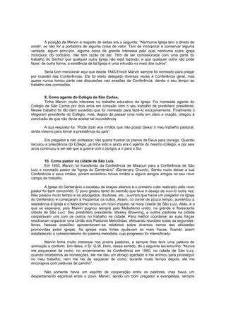 A posição de Marvin a respeito de seitas era o seguinte: “Nenhuma Igreja tem o direito de
existir, se não for a portadora de alguma coisa de valor. Tem de incorporar e conservar alguma
verdade, algum princípio, alguma coisa de grande interesse pelo qual nenhuma outra igreja
incorpora; do contrário, não tem razão de ser. Tem de ser comissionada com uma parte do
trabalho do Senhor que qualquer outra Igreja não está fazendo, e que qualquer outra não pode
fazer; de outra forma, a existência de tal Igreja é uma intrusão no meio dos outros”.
Seria bom mencionar aqui que desde 1845 Enoch Marvin sempre foi nomeado para pregar
por ocasião das Conferências. Ele foi eleito delegado diversas vezes à Conferência geral, mas
quase nunca tomou parte nas discussões nas sessões da Conferência, dando o seu tempo ao
trabalho das comissões.
9. Como agente do Colégio de São Carlos.
Tinha Marvin muito interesse no trabalho educativo da Igreja. Foi nomeado agente do
Colégio de São Carlos por dois anos em conexão com o seu trabalho de presbítero presidente.
Nesse trabalho foi tão bem sucedido que foi nomeado para fazê-lo exclusivamente. Finalmente o
elegeram presidente do Colégio, mas, depois de passar uma noite em claro e oração, chegou à
conclusão de que não devia aceitar tal incumbência.
A sua resposta foi: “Pode dizer aos irmãos que não posso deixar o meu trabalho pastoral,
ainda mesmo para tomar a presidência do país”.
Era pregador e não professor; não queria frustrar os planos de Deus para consigo. Quando
recusou a presidência do Colégio, já tinha sido e ainda era o agente do mesmo Colégio, e por seis
anos continuou a ser até que a guerra civil o obrigou a ir para o Sul.
10. Como pastor na cidade de São Luis.
Em 1855, Marvin foi transferido da Conferência de Missouri para a Conferência de São
Luiz e nomeado pastor da “Igreja do Centenário” (Centenary Church). Sentiu muito deixar a sua
Conferência e seus irmãos, porém encontrou novos irmãos e alguns amigos antigos no seu novo
campo de trabalho.
A Igreja do Centenário o recebeu de braços abertos e o primeiro culto realizado pelo novo
pastor foi bem concorrido. O povo gostou tanto do sermão que teve o desejo de ouvi-lo outra vez.
Não passou muito tempo e os advogados, doutores, etc., ouviram que havia um pregador na Igreja
do Centenário e começaram a freqüentar os cultos. Assim, no correr de pouco tempo, aumentou a
assistência à Igreja e o Metodismo tomou um novo impulso na nova cidade de São Luiz. Aliás, é o
que se esperava, pois Marvin pugnou sempre pelo Metodismo unido, na grande e florescente
cidade de São Luiz. Seu presbítero presidente, Wesley Browning, e outros pastores na cidade
cooperavam uns com os outros no trabalho na cidade. Para melhor coordenar as suas forças
resolveram organizar uma União dos Pastores Metodistas, efetuando reuniões todas as segundasfeiras. Nessas ocasiões apresentavam-se relatórios sobre diversos ramos das atividades
promovidas pelas igrejas. As igrejas mais fortes ajudavam as mais fracas, ficando assim
estabelecido o conexionalismo do sistema metodista, cujo progresso foi intensificado.
Marvin tinha muito interesse nos jovens pastores, e sempre lhes teve uma palavra de
animação e conforto. Um deles, o Sr. G.W. Hom, nesse sentido, dá o seguinte tes temunho: “Nunca
me esquecerei de como, no encerramento da Conferência em 1860, na cidade de São Luiz,
quando recebemos as nomeações, ele me deu um abraço apertado e me animou para prosseguir
no meu trabalho; nem me hei de esquecer de como, durante muito tempo depois, ele me
encorajava com palavras de carinho”.
Não somente havia um espírito de cooperação entre os pastores, mas havia um
despertamento espiritual entre o povo. Marvin, sendo um bom pregador e evangelista, sempre

 