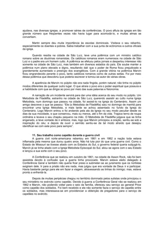 ajudava, nas diversas igrejas, a promover séries de conferências. O povo afluía às igrejas em tão
grande número que freqüentes vezes não havia lugar para acomodá-lo, e muitas almas se
convertiam.
Martin sempre deu muita importância às escolas dominicais. Visitava o seu rebanho,
especialmente os doentes e pobres. Sabia trabalhar com a sua junta de ecônomos e outros oficiais
da igreja.
Quando residia na cidade de São Luiz, teve uma polêmica com um ministro católico
romano sobre as doutrinas romanistas. Os católicos romanos eram numerosos na cidade de São
Luiz e o padre era um homem culto. A polêmica se efetuou pelos jornais e despertou interesse não
somente na cidade de São Luiz, mas também em diversos estados do país. Ele soube manter a
polêmica num plano elevado e digno, resultando dali que o poder de Roma ficou prejudicado e
grandemente aumentado o prestígio dos evangélicos. Com a grande vitória na polêmica Marvin
ficou engrandecido perante o povo, tanto católicos romanos como de outras seitas. Foi por meio
dessa polêmica que descobriu que poderia escrever e tornou-se autor de várias obras.
A aparência de Marvin no púlpito não era nada fingida, porém natural; não tinha no púlpito
modos diferentes de qualquer outro lugar. O que atraía o povo era o poder espiritual que possuía e
a habilidade com que se dirigia ao povo por meio das suas palavras e fisionomia.
A narração de um incidente servirá para dar uma idéia acerca do seu modo no púlpito. Um
Metodista de Filadélfia, estranho na cidade de São Lui z, querendo assistir ao culto numa Igreja
Metodista, num domingo que passou na cidade, foi assisti-lo na Igreja do Centenário. Assim um
amigo descreve o que se passou: “Ele (o Metodista de Filadélfia) saiu no domingo de manhã para
encontrar uma Igreja Metodista, e mais tarde se achou assentado no fundo da Igreja do
Centenário. Logo Marvin entrou e foi andando pela ala da Igreja no seu modo peculiar desde os
dias da sua mocidade, e que conservou, mais ou menos, até o fim da vida. Trajava terno de roupa
ordinária e levava o seu chapéu pequeno na mão. O Metodista de Filadélfia julgava que se tinha
enganado, e teve vontade de ir embora; mas, logo que Marvin principiou a oração, sentiu-se sob a
inspiração do céu; e depois de ouvir o sermão sentiu-se de tal modo atraído que desejou
identificar-se com este povo para sempre”.
11. Seu trabalho como capelão durante a guerra civil
A guerra civil norte-americana rebentou em 1861 e em 1862 a nação toda estava
inflamada pela mesma que durou quatro anos. Não há luta pior do que uma guerra civil. Como o
Estado de Missouri se tivesse aliado com os Estados do Sul, o governo federal queria subjugá-lo,
Marvin já se tinha aliado com a Igreja Metodista Episcopal do Sul, aliou-se agora com o seu Estado
e lançou a sua sorte com o seu povo.
A Conferência que se realizou em outubro de 1861, na cidade de Asson Rock, não foi bem
assistida devido à confusão que a guerra tinha provocado. Marvin estava eleito delegado à
Conferência Geral e também não queria ficar preso e submeter-se ao juramento que os nortistas
exigiram dele. Ir para a prisão não era nada, mas julgou que era vontade de Deus ir e participar.
Havia bastante perigo para ele em fazer a viagem, atravessando as linhas do inimigo; mas, estava
pronto a enfrentá-la.
Depois de muitas peripécias chegou no território dominado pelos sulistas onde principiou o
seu ministério no exército como capelão. Devido à guerra a Conferência Geral não se realizou em
1862 e Marvin, não podendo voltar para o seio da família, ofereceu seu serviço ao general Price
como capelão dos soldados. Foi bem recebido e ele não somente fazia o serviço de capelão entre
os soldados, mas interessava-se em providenciar a obtenção de pregadores para o serviço de
capelães no exército.

 