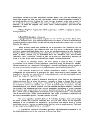 de conversas com alguns dos seus amigos mais íntimos e refletir e orar, anuiu. Foi ordenado logo
depois. Mas a roupa que tinha era muito velha e gasta e a barba e cabelos estavam crescidos. A
sua aparência não era muito simpática. Os irmãos e amigos arranjaram fundos para comprar-lhe
um novo terno de roupa, porém Marvin não consentiu em fazer a barba e cortar o cabelo, porque,
disse ele: “Os irmãos me elegeram com a minha barba e cabelo compridos, agora têm de me
agüentar com eles”.
O Bispo Wrightman lhe perguntou: “Onde se graduou o senhor?” A resposta foi lacônica:
“Em lugar nenhum”.
2. Suas idéias acerca do episcopado
A posição do Bispo Marvin sobre o episcopado era a mesma que o Bispo Soule tomou
quando se identificou com a Igreja Metodista Episcopal do Sul. Depois de narrar os fatos históricos
no desenvolvimento do episcopado ele dá a sua interpretação da função do Episcopado na política
da Igreja. É o seguinte:
“Assim a história deste ofício mostra que não é uma criatura da Conferência Geral de
modo nenhum, mas que tem a sua origem de outra fonte. A lei escrita indica que seja uma parte
integral do organismo da Igreja. Sua origem e função são guardados zelosamente pelas Regras de
Restrições. Tanto pela lei escrita como pela prática é fundamental e organicamente uma parte da
Igreja. Os Bispos, portanto, não são meramente oficiais da Conferência Geral, mas um ramo
coordenado com o governo da Conferência. Eles são a cabeça do departamento executivo da
Igreja. As funções do seu ofício, como são definidos pela lei, o mostram claramente.”
“O fato de sua ordenação solene, junto com o caráter de votos que deles, se exigem
inconsistente com a hipótese que são meramente oficiais que podem ser removidos à vontade.
Não se pode pensar que o agente de Publicações ou o secretário de Missões sejam ordenados e
que assumam votos de ordenação, como condição de assumir as obrigações do seu ofí cio.”
“Que o mandato de seu ofício não está exclusivamente no poder da Conferência Geral,
prova-se pelo fato de que a forma de julgamento dos Bispos faz parte da lei integral da Igreja. Eles
só podem ser depostos por processo formal, sendo culpados de um ato que seja julgado indigno
daquele que ocupa este importante ofício.”
“Os Bispos estão à testa da admiração executiva da Igreja; mas não são meramente
oficiais executivos. Tem a função de pastores, o cuidado de todas as Igrejas. Eles têm que
promover por meios lícitos a paz, a pureza e o crescimento da Igreja. Nas Conferências Anuais não
são meramente oficiais que presidem, com o poder de nomear todos os pastores; mas são
realmente pastores, cujo dever é promover todos os interesses da religião segundo a sabedoria
que possuam. Sua autoridade executiva é grande. Neles estão depositadas as forças tremendas
que concorrem para conservar todo o mecanismo do sistema itinerante. O órgão de tais forças
deve ser bem colocado. Não pode ser eficiente ocupando um lugar secundário. Tem que estar no
coração da organização, e fixado numa base estável. Sem dúvida os poderes do órgão têm que
ser limitados e regulados também, como são pelas leis da Igreja. ”
“Os corpos legislativos precisam, também, de restrições. É perigoso para qualquer corpo
ter plenos poderes sem quaisquer restrições. Não há nada mais comum do que legislação
apressada e mal considerada sob excitamento. A distribuição dos poderes entre os órgãos
legislativo e executivo é sempre uma sábia medida. Nenhum deve ser sujeito ao outro. Cada qual
tem que ocupar uma posição orgânica na sociedade.”
“O Episcopado é integral na estrutura do Metodismo; não meramente um incidente. É um
dos órgãos da Igreja mesma, e não meramente da Conferência Geral.”

 
