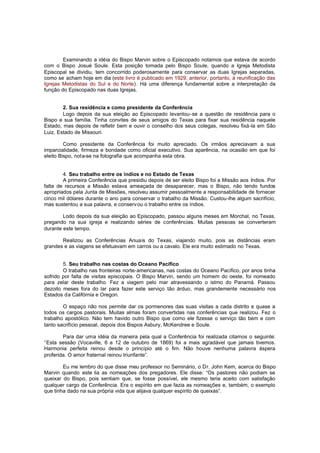 Examinando a idéia do Bispo Marvin sobre o Episcopado notamos que estava de acordo
com o Bispo Josué Soule. Esta posição tomada pelo Bispo Soule, quando a Igreja Metodista
Episcopal se dividiu, tem concorrido poderosamente para conservar as duas Igrejas separadas,
como se acham hoje em dia (este livro é publicado em 1929, anterior, portanto, à reunificação das
Igrejas Metodistas do Sul e do Norte). Há uma diferença fundamental sobre a interpretação da
função do Episcopado nas duas Igrejas.
2. Sua residência e como presidente da Conferência
Logo depois da sua eleição ao Episcopado levantou-se a questão de residência para o
Bispo e sua família. Tinha convites de seus amigos do Texas para fixar sua residência naquele
Estado, mas depois de refletir bem e ouvir o conselho dos seus colegas, resolveu fixá-la em São
Luiz, Estado de Missouri.
Como presidente da Conferência foi muito apreciado. Os irmãos apreciavam a sua
imparcialidade, firmeza e bondade como oficial executivo. Sua aparência, na ocasião em que foi
eleito Bispo, nota-se na fotografia que acompanha esta obra.
4. Seu trabalho entre os índios e no Estado de Texas
A primeira Conferência que presidiu depois de ser eleito Bispo foi a Missão aos índios. Por
falta de recursos a Missão estava ameaçada de desaparecer, mas o Bispo, não tendo fundos
apropriados pela Junta de Missões, resolveu assumir pessoalmente a responsabilidade de fornecer
cinco mil dólares durante o ano para conservar o trabalho da Missão. Custou-lhe algum sacrifício,
mas sustentou a sua palavra, e conserv ou o trabalho entre os índios.
Lodo depois da sua eleição ao Episcopado, passou alguns meses em Morchal, no Texas,
pregando na sua igreja e realizando séries de conferências. Muitas pessoas se converteram
durante este tempo.
Realizou as Conferências Anuais do Texas, viajando muito, pois as distâncias eram
grandes e as viagens se efetuavam em carros ou a cavalo. Ele era muito estimado no Texas.
5. Seu trabalho nas costas do Oceano Pacífico
O trabalho nas fronteiras norte-americanas, nas costas do Oceano Pacífico, por anos tinha
sofrido por falta de visitas episcopais. O Bispo Marvin, sendo um homem do oeste, foi nomeado
para zelar deste trabalho. Fez a viagem pelo mar atravessando o istmo do Panamá. Passou
dezoito meses fora do lar para fazer este serviço tão árduo, mas grandemente necessário nos
Estados da Califórnia e Oregon.
O espaço não nos permite dar os pormenores das suas visitas a cada distrito e quase a
todos os cargos pastorais. Muitas almas foram convertidas nas conferências que realizou. Fez o
trabalho apostólico. Não tem havido outro Bispo que como ele fizesse o serviço tão bem e com
tanto sacrifício pessoal, depois dos Bispos Asbury, McKendree e Soule.
Para dar uma idéia da maneira pela qual a Conferência foi realizada citamos o seguinte:
“Esta sessão (Vocaville, 6 a 12 de outubro de 1869) foi a mais agradável que jamais tivemos.
Harmonia perfeita reinou desde o princípio até o fim. Não houve nenhuma palavra áspera
proferida. O amor fraternal reinou triunfante”.
Eu me lembro do que disse meu professor no Seminário, o Dr. John Kem, acerca do Bispo
Marvin quando este lia as nomeações dos pregadores. Ele disse: “Os pastores não podiam se
queixar do Bispo, pois sentiam que, se fosse possível, ele mesmo teria aceito com satisfação
qualquer cargo da Conferência. Era o espírito em que fazia as nomeações e, também, o exemplo
que tinha dado na sua própria vida que alijava qualquer espírito de queixas”.

 