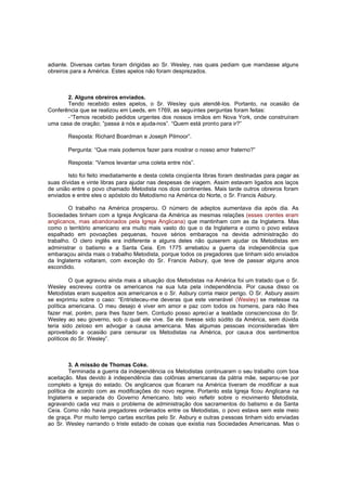 adiante. Diversas cartas foram dirigidas ao Sr. Wesley, nas quais pediam que mandasse alguns
obreiros para a América. Estes apelos não foram desprezados.

2. Alguns obreiros enviados.
Tendo recebido estes apelos, o Sr. Wesley quis atendê-los. Portanto, na ocasião da
Conferência que se realizou em Leeds, em 1769, as seguintes perguntas foram feitas:
-“Temos recebido pedidos urgentes dos nossos irmãos em Nova York, onde construíram
uma casa de oração; ”passa à nós e ajuda-nos”. “Quem está pronto para ir?”
Resposta: Richard Boardman e Joseph Pilmoor”.
Pergunta: “Que mais podemos fazer para mostrar o nosso amor fraterno?”
Resposta: “Vamos levantar uma coleta entre nós”.
Isto foi feito imediatamente e desta coleta cinqüenta libras foram destinadas para pagar as
suas dívidas e vinte libras para ajudar nas despesas de viagem. Assim estavam ligados aos laços
de união entre o povo chamado Metodista nos dois continentes. Mais tarde outros obreiros foram
enviados e entre eles o apóstolo do Metodismo na América do Norte, o Sr. Francis Asbury.
O trabalho na América prosperou. O número de adeptos aumentava dia após dia. As
Sociedades tinham com a Igreja Anglicana da América as mesmas relações (esses crentes eram
anglicanos, mas abandonados pela Igreja Anglicana) que mantinham com as da Inglaterra. Mas
como o território americano era muito mais vasto do que o da Inglaterra e como o povo estava
espalhado em povoações pequenas, houve sérios embaraços na devida administração do
trabalho. O clero inglês era indiferente e alguns deles não quiserem ajudar os Metodistas em
administrar o batismo e a Santa Ceia. Em 1775 arrebatou a guerra da independência que
embaraçou ainda mais o trabalho Metodista, porque todos os pregadores que tinham sido enviados
da Inglaterra voltaram, com exceção do Sr. Francis Asbury, que teve de passar alguns anos
escondido.
O que agravou ainda mais a situação dos Metodistas na América foi um tratado que o Sr.
Wesley escreveu contra os americanos na sua luta pela independência. Por causa disso os
Metodistas eram suspeitos aos americanos e o Sr. Asbury corria maior perigo. O Sr. Asbury assim
se exprimiu sobre o caso: “Entristeceu-me deveras que este venerável (Wesley) se metesse na
política americana. O meu desejo é viver em amor e paz com todos os homens, para não lhes
fazer mal, porém, para lhes fazer bem. Contudo posso apreci ar a lealdade conscienciosa do Sr.
Wesley ao seu governo, sob o qual ele vive. Se ele tivesse sido súdito da América, sem dúvida
teria sido zeloso em advogar a causa americana. Mas algumas pessoas inconsideradas têm
aproveitado a ocasião para censurar os Metodistas na América, por caus a dos sentimentos
políticos do Sr. Wesley”.

3. A missão de Thomas Coke.
Terminada a guerra da independência os Metodistas continuaram o seu trabalho com boa
aceitação. Mas devido à independência das colônias americanas da pátria mãe, separou-se por
completo a Igreja do estado. Os anglicanos que ficaram na América tiveram de modificar a sua
política de acordo com as modificações do novo regime. Portanto esta Igreja ficou Anglicana na
Inglaterra e separada do Governo Americano. Isto veio refletir sobre o movimento Metodista,
agravando cada vez mais o problema de administração dos sacramentos do batismo e da Santa
Ceia. Como não havia pregadores ordenados entre os Metodistas, o povo estava sem este meio
de graça. Por muito tempo cartas escritas pelo Sr. Asbury e outras pessoas tinham sido enviadas
ao Sr. Wesley narrando o triste estado de coisas que existia nas Sociedades Americanas. Mas o

 
