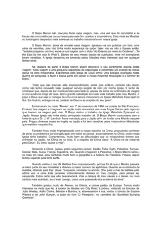 O Bispo Marvin não procurou fazer essa viagem, mas uma vez que foi convidado e as
forças das circunstâncias concorreram para este fim, aceitou a incumbência. Esta visita às Missões
no estrangeiro despertou mais interesse no trabalho missionário em nossa Igreja.
O Bispo Marvin, antes de encetar essa viagem, apressou-se em publicar um livro, uma
série de sermões, pois não tinha muita esperança de poder fazer isto se não o fizesse então.
Também preparou um livro sobre a sua viagem com o título “Ao Oriente por meio do Ocidente”. (To
the East by the way fo West”). Dentro de seis meses depois de publicado, vinte mil exemplares
foram vendidos. A Igreja despertou-se tomando pelas Missões mais interesse que em qualquer
tempo atrás.
Na véspera de partir o Bispo Marvin assim descreve o seu sentimento acerca desta
viagem: “Esta viagem é uma pequena expedição de exploração e contempla um avanço da nossa
Igreja na obra missionária. Esperamos pela graça de Deus tomar uma posição avançada nesta
guerra de conquista, e fazer a nossa parte em coroar o nosso Redentor ressurgido e o Senhor de
todos.”
“Visto que não procurei este empreendimento, antes quis evitá-lo, contudo não resisti,
como não tenho recusado fazer qualquer serviço exigido de mim por minha Igreja. E tenho de
confessar que, depois de ser comissionado para fazê-lo, apesar de todos os incômodos de viagem
e uma ausência longa de casa, tenho grande satisfação em fazer este trabalho pelo meu Mestre. E
peço a Deus que seja o começo de uma nova época missionária na Igreja Metodista Episcopal do
Sul. Em fazê-lo, entrego-me ao cuidado de Deus e as orações do seu povo”.
Embarcaram no navio “Alaska”, em 1º de novembro de 1876, na cidade de São Francisco.
Fizeram boa viagem e chegaram no Japão mais renovados nas suas forças físicas pelo repouso
que tiveram na viagem pelo mar. O Bispo visitou o trabalho da Igreja Metodista Episcopal no
Japão. Nossa Igreja não tinha ainda principiado trabalho ali. O Bispo Marvin concordava com a
idéia de que o Dr. J. W. Lambuth fosse mandado para o Japão afim de fundar uma Missão naquele
país. Pregou diversas vezes em inglês no Japão e foi bem recebido pelos missionários Metodistas
que residiam naquela ilha.
Também ficou muito impressionado com o nosso trabalho na China, procurando conhecer
de perto os problemas da evangelização em todos os países, especialmente na China, onde nossa
Igreja tinha trabalho. Compreendeu muito bem as dificuldades que os missionários tinham que
enfrentar no Japão, na China ou na Índia. E a respeito da China disse: “A China há de voltar-se
para Deus”. Eu creio; quase o vejo”.
Deixando a China, passou pelos seguintes países: Ceilão, Índia, Egito, Palestina, Turquia,
Grécia; Itália, Suíça, França, Inglaterra, etc. Quando chegaram à Palestina, o Bispo Marvin sentiuse mais em casa, pois conhecia muito bem a geografia e a história da Palestina. Passou algum
tempo viajando pela terra santa.
Quando visitou o mar da Galiléia ficou impressionado, porque foi ali que o Mestre passara
a maior parte do seu ministério e chamou o maior número de apóstolos. Quando se ia retirando da
Galiléia, olhando para traz, disse: “Enquanto, montado no animal, olhei para o mar de Galiléia pela
última vez, a cena toda penetrou profundamente demais no meu coração, para jamais ser
esquecida. Estou certo que não desvanecerá. Virei a cabeça do meu cavalo e o deixei, ou, num
sentido mais acertado, eu o levei comigo, como uma possessão rica e eterna da alma”.
Também gostou muito de Atenas, na Grécia, e outras partes da Europa. Tomou muito
interesse na visita que fez à capela de Wesley em City Road, Londres, visitando os túmulos de
João Wesley, Adão Clarke, Benson e Buntiny, e, atravessando a rua, visitou o túmulo de Suzana
Wesley e de John Bunyan, o autor do livro “O Peregrino”, no cemitério de “Bunsfield Burrying
Gromwel”.

 