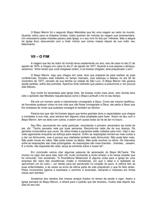 O Bispo Marvin foi o segundo Bispo Metodista que fez uma viagem ao redor do mundo.
Quando voltou para os Estados Unidos, todos queriam ter notícias da viagem que empreendera.
Um entusiasmo pelas missões passou pela Igreja, e o seu livro foi lido por milhares. Mas a alegria
da Igreja ficou obscurecida com a triste notícia que correu meses depois da sua volta: seu
falecimento.

VII – O FIM
A viagem que fez ao redor do mundo levou exatamente um ano; saiu de casa no dia 21 de
agosto de 1876, e chegou em casa no dia 21 de agosto de 1877. Quando a sua esposa o abraçou,
exclamou: “tinha receio que você chegasse ontem, e se tivesse chegado, teria prejudicado o ano”.
O Bispo Marvin, logo que chegou em casa, teve que preparar-se para realizar as suas
conferências. Encetou este trabalho no tempo marcado, mas adoeceu e faleceu no dia 26 de
novembro de 1877, cercado de sua família na cidade de São Luiz. O Bispo Marvin não gozava
saúde perfeita, sofria dos pulmões. Apanhou forte resfriado que passou à pneumonia e em poucos
dias faleceu.
Sua morte foi lamentada pela Igreja toda. Se tivesse vivido mais anos, sem dúvida teria
sido o apóstolo das Missões naquela época como o Bispo Lambuth o foi no seu tempo.
Ele era um homem santo e inteiramente consagrado a Deus. Como ele mesmo testificou,
se houvesse qualquer coisa na sua vida que não fosse consagrada a Deus, ele pedia a Deus que
lhe revelasse de modo que pudesse consagrá -lo também ao Senhor.
Parece-nos que não há homem algum que tenha grandes dons e capacidades que chegue
a completar a sua vida, pois sempre tem alguma coisa projetada para fazer. Assim se deu com o
Bispo Marvin, tem-se dado com outros, e assim com quase todos se há de dar no futuro.
Seu filho, escrevendo em carta particular, recordando o primeiro aniversário da morte do
pai, diz: “Tenho pensado nele por duas semanas. Recordo-me cada dia da sua doença. Os
gemidos involuntários que ouvia. Os olhos tristes e pacientes estão voltados para mim. Vejo o seu
rosto agonizante enquanto se esforça para respirar. Enfim as respirações tornam-se mais curtas e
a dor vai diminuindo, mas é porque sua vitalidade também está diminuindo. Não pode falar mais.
Não pode mover as mãos. Não pode mexer os lábios. Não pode revolver os olhos. Os intervalos
entre as respirações são mais prolongadas. As respirações são mais brandas... brandas... cessam.
E a morte, não esperada tão cedo, lança as sombras sobre o nosso lar”.
Em conclusão vamos citar algumas palavras de apreciação do Bispo McTyeire: “Ele
morreu no vigor dos seus dias, bem útil, muito conhecido e muito amado; e foi nessa ocasião que
foi removido. Vós exclamais: “A Providência Misteriosa! É alguma coisa para a Igreja ter uma
empresa tão clara das excelências cristãs e ministeriais, em que o ideal e a realidade se
aproximam um do outro – um retrato para ser pendurado no coração do povo. A velhice tem as
suas enfermidades, e às vezes os erros da última parte da vida prejudicam o que foi feito antes.
Pelos movimentos ligeiros e acertados o caminho é levantado, deixando-o impresso em linhas
claras sem borrões.”
Gostamos dos retratos dos nossos amigos tirados no tempo de saúde e vigor. Assim a
Igreja pensará do Bispo Marvin, e olhará para o padrão que ele levantou, muitos dias depois dos
dias do seu luto.

 