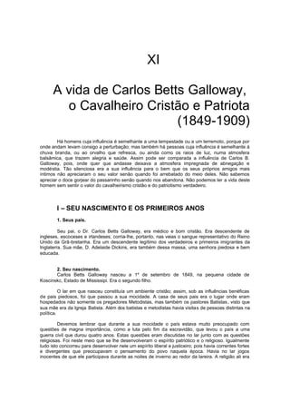 XI
A vida de Carlos Betts Galloway,
o Cavalheiro Cristão e Patriota
(1849-1909)
Há homens cuja influência é semelhante a uma tempestade ou a um terremoto, porque por
onde andam levam consigo a perturbação; mas também há pessoas cuja influência é semelhante à
chuva branda, ou ao orvalho que refresca, ou ainda como os raios de luz, numa atmosfera
balsâmica, que trazem alegria e saúde. Assim pode ser comparada a influência de Carlos B.
Galloway, pois, onde quer que andasse deixava a atmosfera impregnada de abnegação e
modéstia. Tão silenciosa era a sua influência para o bem que os seus próprios amigos mais
íntimos não apreciaram o seu valor senão quando foi arrebatado do meio deles. Não sabemos
apreciar o doce gorjear do passarinho senão quando nos abandona. Não podemos ler a vida deste
homem sem sentir o valor do cavalheirismo cristão e do patriotismo verdadeiro.

I – SEU NASCIMENTO E OS PRIMEIROS ANOS
1. Seus pais.
Seu pai, o Dr. Carlos Betts Galloway, era médico e bom cristão. Era descendente de
ingleses, escoceses e irlandeses; corria-lhe, portanto, nas veias o sangue representativo do Reino
Unido da Grã-bretanha. Era um descendente legítimo dos verdadeiros e primeiros imigrantes da
Inglaterra. Sua mãe, D. Adelaide Dickins, era também dessa massa, uma senhora piedosa e bem
educada.
2. Seu nascimento.
Carlos Betts Galloway nasceu a 1º de setembro de 1849, na pequena cidade de
Koscinskc, Estado de Mississipi. Era o segundo filho.
O lar em que nasceu constituía um ambiente cristão; assim, sob as influências benéficas
de pais piedosos, foi que passou a sua mocidade. A casa de seus pais era o lugar onde eram
hospedados não somente os pregadores Metodistas, mas também os pastores Batistas, visto que
sua mãe era da Igreja Batista. Além dos batistas e metodistas havia visitas de pessoas distintas na
política.
Devemos lembrar que durante a sua mocidade o país estava muito preocupado com
questões de magna importância, como a luta pelo fim da escravidão, que levou o país a uma
guerra civil que durou quatro anos. Estas questões eram discutidas no lar junto com as questões
religiosas. Foi neste meio que se lhe desenvolveram o espírito patriótico e o religioso. Igualmente
tudo isto concorreu para desenvolver nele um espírito liberal e justiceiro; pois havia correntes fortes
e divergentes que preocupavam o pensamento do povo naquela época. Havia no lar jogos
inocentes de que ele participava durante as noites de inverno ao redor da lareira. A religião ali era

 