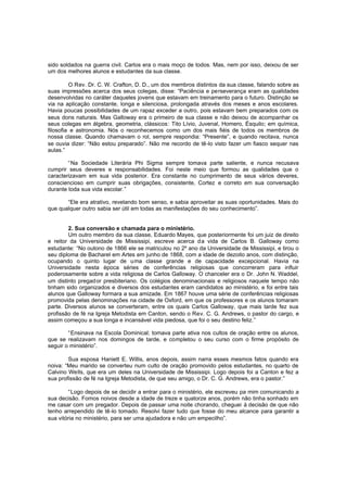 sido soldados na guerra civil. Carlos era o mais moço de todos. Mas, nem por isso, deixou de ser
um dos melhores alunos e estudantes da sua classe.
O Rev. Dr. C. W. Crafton, D. D., um dos membros distintos da sua classe, falando sobre as
suas impressões acerca dos seus colegas, disse: “Paciência e perseverança eram as qualidades
desenvolvidas no caráter daqueles jovens que estavam em treinamento para o futuro. Distinção se
via na aplicação constante, longa e silenciosa, prolongada através dos meses e anos escolares.
Havia poucas possibilidades de um rapaz exceder a outro, pois estavam bem preparados com os
seus dons naturais. Mas Galloway era o primeiro de sua classe e não deixou de acompanhar os
seus colegas em álgebra, geometria, clássicos: Tito Lívio, Juvenal, Homero, Ésquilo; em química,
filosofia e astronomia. Nós o reconhecemos como um dos mais fiéis de todos os membros de
nossa classe. Quando chamavam o rol, sempre respondia: “Presente”, e quando recitava, nunca
se ouvia dizer: “Não estou preparado”. Não me recordo de tê-lo visto fazer um fiasco sequer nas
aulas.”
“Na Sociedade Literária Phi Sigma sempre tomava parte saliente, e nunca recusava
cumprir seus deveres e responsabilidades. Foi neste meio que formou as qualidades que o
caracterizavam em sua vida posterior. Era constante no cumprimento de seus vários deveres,
consciencioso em cumprir suas obrigações, consistente, Cortez e correto em sua conversação
durante toda sua vida escolar.”
“Ele era atrativo, revelando bom senso, e sabia aproveitar as suas oportunidades. Mais do
que qualquer outro sabia ser útil em todas as manifestações do seu conhecimento”.
2. Sua conversão e chamada para o ministério.
Um outro membro da sua classe, Eduardo Mayes, que posteriormente foi um juiz de direito
e reitor da Universidade de Mississipi, escreve acerca da vida de Carlos B. Galloway como
estudante: “No outono de 1866 ele se matriculou no 2º ano da Universidade de Mississipi, e tirou o
seu diploma de Bacharel em Artes em junho de 1868, com a idade de dezoito anos, com distinção,
ocupando o quinto lugar de uma classe grande e de capacidade excepcional. Havia na
Universidade nesta época séries de conferências religiosas que concorreram para influir
poderosamente sobre a vida religiosa de Carlos Galloway. O chanceler era o Dr. John N. Waddel,
um distinto pregador presbiteriano. Os colégios denominacionais e religiosos naquele tempo não
tinham sido organizados e diversos dos estudantes eram candidatos ao ministério, e foi entre tais
alunos que Galloway formara a sua amizade. Em 1867 houve uma série de conferências religiosas
promovida pelas denominações na cidade de Oxford, em que os professores e os alunos tomaram
parte. Diversos alunos se converteram, entre os quais Carlos Galloway, que mais tarde fez sua
profissão de fé na Igreja Metodista em Canton, sendo o Rev. C. G. Andrews, o pastor do cargo, e
assim começou a sua longa e incansável vida piedosa, que foi o seu destino feliz.”
“Ensinava na Escola Dominical; tomava parte ativa nos cultos de oração entre os alunos,
que se realizavam nos domingos de tarde, e completou o seu curso com o firme propósito de
seguir o ministério”.
Sua esposa Haniett E. Willis, anos depois, assim narra esses mesmos fatos quando era
noiva: “Meu marido se converteu num culto de oração promovido pelos estudantes, no quarto de
Calvino Wells, que era um deles na Universidade de Mississipi. Logo depois foi a Canton e fez a
sua profissão de fé na Igreja Metodista, de que seu amigo, o Dr. C. G. Andrews, era o pastor.”
“Logo depois de se decidir a entrar para o ministério, ele escreveu pa mim comunicando a
sua decisão. Fomos noivos desde a idade de treze e quatorze anos, porém não tinha sonhado em
me casar com um pregador. Depois de passar uma noite chorando, cheguei à decisão de que não
tenho arrependido de tê-lo tomado. Resolvi fazer tudo que fosse do meu alcance para garantir a
sua vitória no ministério, para ser uma ajudadora e não um empecilho”.

 