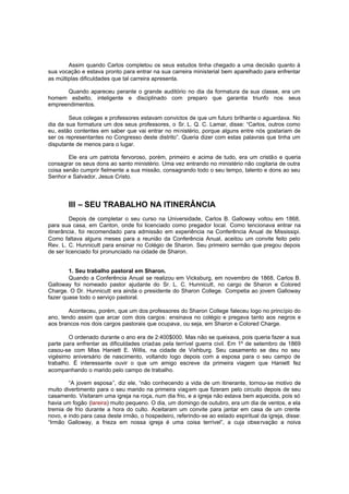 Assim quando Carlos completou os seus estudos tinha chegado a uma decisão quanto à
sua vocação e estava pronto para entrar na sua carreira ministerial bem aparelhado para enfrentar
as múltiplas dificuldades que tal carreira apresenta.
Quando apareceu perante o grande auditório no dia da formatura da sua classe, era um
homem esbelto, inteligente e disciplinado com preparo que garantia triunfo nos seus
empreendimentos.
Seus colegas e professores estavam convictos de que um futuro brilhante o aguardava. No
dia da sua formatura um dos seus professores, o Sr. L. Q. C. Lamar, disse: “Carlos, outros como
eu, estão contentes em saber que vai entrar no ministério, porque alguns entre nós gostariam de
ser os representantes no Congresso deste distrito”. Queria dizer com estas palavras que tinha um
disputante de menos para o lugar.
Ele era um patriota fervoroso, porém, primeiro e acima de tudo, era um cristão e queria
consagrar os seus dons ao santo ministério. Uma vez entrando no ministério não cogitaria de outra
coisa senão cumprir fielmente a sua missão, consagrando todo o seu tempo, talento e dons ao seu
Senhor e Salvador, Jesus Cristo.

III – SEU TRABALHO NA ITINERÂNCIA
Depois de completar o seu curso na Universidade, Carlos B. Galloway voltou em 1868,
para sua casa, em Canton, onde foi licenciado como pregador local. Como tencionava entrar na
itinerância, foi recomendado para admissão em experiência na Conferência Anual de Mississipi.
Como faltava alguns meses para a reunião da Conferência Anual, aceitou um convite feito pelo
Rev. L. C. Hunnicutt para ensinar no Colégio de Sharon. Seu primeiro sermão que pregou depois
de ser licenciado foi pronunciado na cidade de Sharon.
1. Seu trabalho pastoral em Sharon.
Quando a Conferência Anual se realizou em Vicksburg, em novembro de 1868, Carlos B.
Galloway foi nomeado pastor ajudante do Sr. L. C. Hunnicutt, no cargo de Sharon e Colored
Charge. O Dr. Hunnicutt era ainda o presidente do Sharon College. Competia ao jovem Galloway
fazer quase todo o serviço pastoral.
Aconteceu, porém, que um dos professores do Sharon College faleceu logo no princípio do
ano, tendo assim que arcar com dois cargos : ensinava no colégio e pregava tanto aos negros e
aos brancos nos dois cargos pastorais que ocupava, ou seja, em Sharon e Colored Charge.
O ordenado durante o ano era de 2:400$000. Mas não se queixava, pois queria fazer a sua
parte para enfrentar as dificuldades criadas pela terrível guerra civil. Em 1º de setembro de 1869
casou-se com Miss Haniett E. Willis, na cidade de Vixhburg. Seu casamento se deu no seu
vigésimo aniversário de nascimento, voltando logo depois com a esposa para o seu campo de
trabalho. É interessante ouvir o que um amigo escreve da primeira viagem que Haniett fez
acompanhando o marido pelo campo de trabalho.
“A jovem esposa”, diz ele, “não conhecendo a vida de um itinerante, tornou-se motivo de
muito divertimento para o seu marido na primeira viag em que fizeram pelo circuito depois de seu
casamento. Visitaram uma igreja na roça, num dia frio, e a igreja não estava bem aquecida, pois só
havia um fogão (lareira) muito pequeno. O dia, um domingo de outubro, era um dia de ventos, e ela
tremia de frio durante a hora do culto. Aceitaram um convite para jantar em casa de um crente
novo, e indo para casa deste irmão, o hospedeiro, referindo-se ao estado espiritual da igreja, disse:
“Irmão Galloway, a frieza em nossa igreja é uma coisa terrível”, a cuja obse rvação a noiva

 