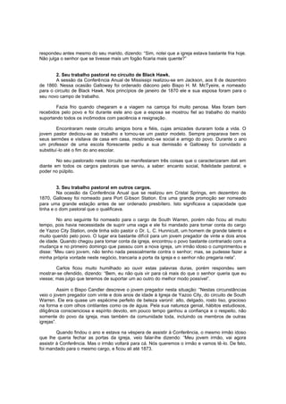 respondeu antes mesmo do seu marido, dizendo: “Sim, notei que a igreja estava bastante fria hoje.
Não julga o senhor que se tivesse mais um fogão ficaria mais quente?”
2. Seu trabalho pastoral no circuito de Black Hawk.
A sessão da Conferência Anual de Mississipi realizou-se em Jackson, aos 8 de dezembro
de 1860. Nessa ocasião Galloway foi ordenado diácono pelo Bispo H. M. McTyeire, e nomeado
para o circuito de Black Hawk. Nos princípios de janeiro de 1870 ele e sua esposa foram para o
seu novo campo de trabalho.
Fazia frio quando chegaram e a viagem na carroça foi muito penosa. Mas foram bem
recebidos pelo povo e foi durante este ano que a esposa se mostrou fiel ao trabalho do marido
suportando todos os incômodos com paciência e resignação .
Encontraram neste circuito amigos bons e fiéis, cujas amizades duraram toda a vida. O
jovem pastor dedicou-se ao trabalho e tornou-se um pastor modelo. Sempre preparava bem os
seus sermões e visitava de casa em casa, mostrando-se social e amigo do povo. Durante o ano
um professor de uma escola florescente pediu a sua demissão e Galloway foi convidado a
substituí-lo até o fim do ano escolar.
No seu pastorado neste circuito se manifestaram três coisas que o caracterizaram dali em
diante em todos os cargos pastorais que serviu, a saber: encanto social, fidelidade pastoral, e
poder no púlpito.
3. Seu trabalho pastoral em outros cargos.
Na ocasião da Conferência Anual que se realizou em Cristal Springs, em dezembro de
1870, Galloway foi nomeado para Port G ibson Station. Era uma grande promoção ser nomeado
para uma grande estação antes de ser ordenado presbítero. Isto significava a capacidade que
tinha e o dom pastoral que o qualificava.
No ano seguinte foi nomeado para o cargo de South Warren, porém não ficou ali muito
tempo, pois havia necessidade de suprir uma vaga e ele foi mandado para tomar conta do cargo
de Yazoo City Station, onde tinha sido pastor o Dr. L. C. Hunnicutt, um homem de grande talento e
muito querido pelo povo. O lugar era bastante difícil para um jovem pregador de vinte e dois anos
de idade. Quando chegou para tomar conta da igreja, encontrou o povo bastante contrariado com a
mudança e no primeiro domingo que passou com a nova igreja, um irmão idoso o cumprimentou e
disse: “Meu caro jovem, não tenho nada pessoalmente contra o senhor; mas, se pudesse fazer a
minha própria vontade neste negócio, trancaria a porta da igreja e o senhor não pregaria nela”.
Carlos ficou muito humilhado ao ouvir estas palavras duras, porém respondeu sem
mostrar-se ofendido, dizendo: “Bem, eu não quis vir para cá mais do que o senhor queria que eu
viesse; mas julgo que teremos de suportar um ao outro do melhor modo possível”.
Assim o Bispo Candler descreve o jovem pregador nesta situação: “Nestas circunstâncias
veio o jovem pregador com vinte e dois anos de idade à Igreja de Yazoo City, do circuito de South
Warren. Ele era quase um espécime perfeito de beleza varonil: alto, delgado, rosto liso, gracioso
na forma e com olhos cintilantes como os de águia. Pela sua natureza genial, hábitos estudiosos,
diligência conscienciosa e espírito devoto, em pouco tempo ganhou a confiança e o respeito, não
somente do povo da igreja, mas também da comunidade toda, incluindo os membros de outras
igrejas”.
Quando findou o ano e estava na véspera de assistir à Conferência, o mesmo irmão idoso
que lhe queria fechar as portas da igreja, veio falar-lhe dizendo: “Meu jovem irmão, vai agora
assistir à Conferência. Mas o irmão voltará para cá. Nós queremos o irmão e vamos tê -lo. De fato,
foi mandado para o mesmo cargo, e ficou ali até 1873.

 